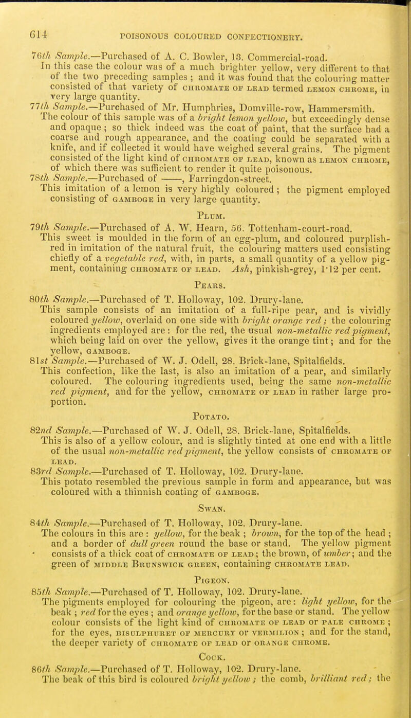 ICilh K^ample.—VaYiA\?isci\ of A. C. Bowler, 13. Commercial-road. In this case the colour was of a much brighter yellow, very difrerent to that of the two preceding samples ; and it was found that the colouring matter consisted of that variety of ciiuomate of lead termed lemon chrome, in very large quantity. nth Purchased of Mr. Humphries, Domville-row, Hammersmith. The colour of this sample was of a bright lemon yellow, but exceedingly dense and opaque ; so thick indeed was the coat of paint, that the surface had a coarse and rough appearance, and the coating could be separated with a knife, and if collected it would have weighed several grains. The pigment consisted of the light kind of chromate op lead, known as eemou chrome, of which there was sufficient to render it quite poisonous. 78/A Sample.—Purchased of , Farringdon-street. This imitation of a lemon is very highly coloured ; the pigment employed consisting of gamboge in very large quantity. Plum. 79th (Sawzp/e.—Purchased of A. W. Hearn, 56. Tottenham-court-road. This sweet is moulded in the form of an egg-plum, and coloured purplish- red in imitation of the natural fruit, the colouring matters used consisting chiefly of a vegetable red, with, in parts, a small quantity of a yellow pig- ment, containing chromate of lead. Ash, pinkish-grey, 1'12 per cent. Pears. 80^7* Sample.—Purchased of T. HoUoway, 102. Drury-lane. This sample consists of an imitation of a full-ripe pear, and is vividly coloured yellow, overlaid on one side with bright orange red; the colouring ingredients employed are : for the red, the usual non-metallic red pigment, which being laid on over the yellow, gives it the orange tint; and for the yellow, GAMBOGE. Q\st ^'amp^e.—Purchased of W. J. Odell, 28. Brick-lane, Spitalfields. This confection, like the last, is also an imitation of a pear, and similarly coloured. The colouring ingredients used, being the same non-metallic red pigment, and for the yellow, chromate of lead in rather large pro- portion. Potato. 82Krf Sample.—Purchased of W. J. Odell, 28. Brick-lane, Spitalfields. This is also of a yellow coloui-, and is slightly tinted at one end with a little of the usual non-metallic red pigment, the yellow consists of chromate of LEAD. 83?yZ Sample.—Purchased of T. Holloway, 102. Drury-lane. This potato resembled the previous sample in form and appearance, but was coloured with a thinnish coating of gamboge. Swan. 84^/t Sample.—Purchased of T. Holloway, 102. Drury-lane. The colours in this are : yellow, for the beak ; brown, for the top of the head ; and a border of dull green round the base or stand. The yellow pigment consists of a thick coat of chromate of lead; the brown, umber; and the green of middle Brunswick green, containing chromate lead. Pigeon. Q5th Sample.—Purchased of T. Holloway, 102. Drury-lane. The pigments employed for colouring the pigeon, are: light yellow, for the beak ; red for the eyes ; and orange yellow, for the base or stand. The yellow colour consists of the light kind of chromate of lead or pale chrome ; for the eyes, bisulphiiret op mercury or vermilion ; and for the stand, the deeper variety of chromate of lead or orange chrome. Cock. Mth Sample.—Purchased of T. Holloway, 102. Drury-lane. The beak of this bird is coloured bright yellow; the comb, brilliant red; the