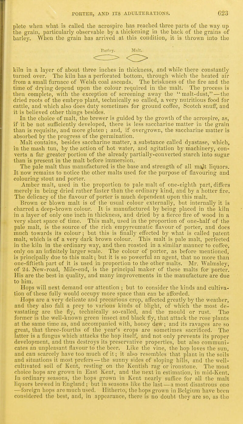 plete when what is called the acro!3pire has reached three parts of the way up the grain, particularly observable by a thiclcening in the back of the grains of barley. When the grain has arrived at this condition, it is thrown into the kiln in a layer of about three inches in thickness, and while there constantly turned over. The kiln has a perforated bottom, through which the heated air from a small furnace of Welsh coal ascends. The briskness of the fire and the time of drying depend upon the colour required in the malt. The process is then complete, with the exception of screening away the malt-dust, — the dried roots of the embryo plant, technically so called, a very nutritious food for cattle, and which also does duty sometimes for ground coffee, Scotch snuff, and it is believed other things besides. In the choice of malt, the brewer is guided by the growth of the acrospire, as, if it be not suflSciently developed, there is less saccharine matter in the grain than is requisite, and more gluten ; and, if overgrown, the saccharine matter is absorbed by the progress of the germination. Malt contains, besides saccharine matter, a substance called dyastase, which, in the mash tun, by the action of hot water, and agitation by machinery, con- verts a far greater portion of the already partially-converted starch into sugar than is present in the malt before immersion. The pale malt thus manufactured is the base and strength of all majt liquors. It now remains to notice the other malts used for the purpose of flavouring and colouring stout and porter. Amber malt, used in the proportion to pale malt of one-eighth part, differs merely in being dried rather faster than the ordinary kind, and by a hotter fire. The delicacy of the flavour of porter is much dependent upon this malt. Brown or blown malt is of the usual colour externally, but internally it is charred a deep-brown colour. It is manufactured by being placed in the kiln in a layer of only one inch in thickness, and dried by a fierce fire of wood in a very short space of time. This malt, used in the proportion of one-half of the pale malt, is the source of the rich empyreumatic flavour of porter, and does much towards its colour ; but this is finally effected by what is called patent malt, which is of a very dark brown colour. This malt is pale malt, perfected in the kiln in the ordinary way, and then roasted in a similar manner to coffee, only on an infinitely larger scale. The colour of porter, as before mentioned, is principally due to this malt; but it is so powerful an agent, that no more than one-fiftieth part of it is used in proportion to the other malts. Mr. Walmsley, of 24. New-road, Mile-end, is the principal maker of these malts for porter. His are the best in quality, and many improvements in the manufacture are due to him. Hops will next demand our attention ; but to consider the kinds and cultiva- tion of these fully would occupy more space than can be afforded. Hops are a very delicate and precarious crop, affected greatly by the weather, and they also fall a prey to various kinds of blight, of which the most de- vastating are the fly, technically so-called, and the mould or rust. The former is the well-known green insect and black fly, that attack the rose plants at the same time as, and accompanied with, honey dew; and its ravages are so great, that three-fourths of the year's crops are sometimes sacrificed. The latter is a fungus which attacks the hop itself, and not only prevents its proper development, and thus destroys its preservative properties, but also communi- cates an unpleasant flavour to the beer. Like the vine, the hop loves the sun, and can scarcely have too much of it; it also resembles that plant in the soils and situations it most prefers — the sunny sides of sloping hills, and the well- cultivated soil of Kent, resting on the Kentish rag or ironstone. The most choice hops are grown in East Kent, and tlie next in estimation, in mid-Kent. In ordinary seasons, the hops grown in Kent nearly suflice for all the malt liquors brewed in England ; but in seasons like the last — a most disastrous one — foreign hops are much used. Hitherto, the hops grown in Belgium have been considered the best, and, in appearance, there is no doubt they are so, as the liarliy. Malt.