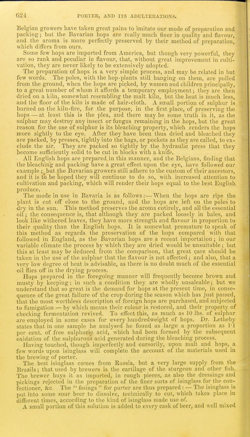 G24 Belgian growers have taken great pains to imitate our mode of preparation and packing; but the Bavarian hops are really much finer in quality and flavour, and the aroma is more perfectly preserved by their metiiod of preparation, which differs from ours. Some few hops are imported from America, but though very powerful, they are so rank and peculiar in flavour, that, without great improvement in culti- vation, they are never likely to be extensively adopted. The preparation of hops is a very simple process, and may be related in but few words. The poles, with the hop-plants still hanging on them, are pulled from the ground, when the hops are picked, by women and cliildren principally, to a great number of whom it affords a temporary employment; they are then dried on a kiln, somewhat resembling the malt kiln, but the heat is much less, and the floor of the kiln is made of hair-cloth. A small portion of sulphur is burned on the kiln-fire, for the purpose, in the first place, of preserving the bops — at least this is the plea, and there maybe some truth in it, as the sulphur may destroy any insect or fungus remaining in the hops, but the great reason for the use of sulphur is its bleacbing property, which renders the hops more sightly to the eye. After they have been thus dried and bleached they are packed, by presses, tightly into the bags, or pockets as they are called, to ex- clude the air. They are packed so tightly by the hydraulic press that they become sufiiciently solid to be cut in blocks with a knife. All English hops are prepared in this manner, and the Belgians, finding that the bleaching and packing have a great eflPect upon the eye, have followed our example ; but the Bavarian growers still adhere to the custom of their ancestors, and it is to be hoped they will continue to do so, with increased attention to cultivation and packing, which will render their hops equal to the best English produce. The mode in use in Bavaria is as follows:—When the hops are ripe the plant is cut off close to the ground, and the hops are left on the poles to dry in the sun. This method preserves the aroma entirely, and all the essential oil; the consequence is, that although they are packed loosely in bales, and look like withered leaves, they have more strength and flavour in proportion to their quality than the English hops. It is somewhat premature to speak of this method as regards the preservation of the hops compared with that followed in England, as the Bavarian hops are a recent importation; in our variable climate the process by which they are dried would be unsuitable; but this at least may be deduced from the comparison, that great care should be taken in the use of the sulphur that the flavour is not affected; and also, that a very low degree of heat is advisable, as there is no doubt much of the essential oil iflies off in the drying process. Hops prepared in the foregoing manner will frequently become brown and musty by keeping: in such a condition they are wholly unsaleable; but we understand that so great is the demand for hops at the present time, in conse- quence of the great failure of the crop during the season svhich has just passed, that the most worthless description of foreign hops are purchased, and subjected to fumigation — by which means their colour is restored, and their property of checking fermentation revived. To effect this, as much as 10 lbs. of sulphur are employed in some cases for every hundredweight of hops. Dr. ]^etheby states that in one sample he analysed he found as large a proportion as I'l per cent, of free sulphuric acid, which had been formed by the subsequent oxidation of the sulphurous acid generated during the bleaching process. Having touched, though imperfectly and cursorily, upon malt and hops, a few words upon isinglass will complete the account of the materials used in the brewing of porter. The best isinglass comes from Russia, but a very large supply from the Brazils; that used by brewers is the cartilage of the sturgeon and other fish. The brewer buys it as imported, in rough pieces, as also the dressings and pickings rejected in the preparation of the finer sorts of isinglass for the con- fectioner, &c. The  finings  for porter are thus prepared : — The isinglass is put into some sour beer to dissolve, technically to cut, which takes place in different times, according to the kind of isinglass made use of. A small portion of this solution is added to every cask of beer, and well mixed