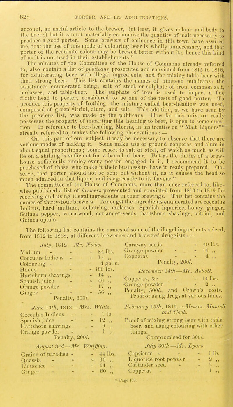 account, an useful article to Iho brewer, (at least, it gives colour and body to the beer ;) but it cannot materially economise the quantity of malt necessary to produce a good porter. Some brewers of eminence in this town have assured me, that the use of this mode of colouring beer is wholly unnecessary, and tiuit porter of the i-equisite colour may be brewed better without it; hence this kind of malt is not used in their establishments. The minutes of the Committee of the House of Commons already referred to, also contain a list of publicans prosecuted and convicted from 1815 to 1818, for adulterating beer with illegal ingredients, and for mixing table-beer with their strong beer. This list contains the names of nineteen publicans; the substances enumerated being, salt of steel, or sulphate of iron, common salt, molasses, and table-beer. The sulphate of iron is used to impart a fine frothy head to porter, considered to be one of the tests of good porter. To produce this property of frothing, the mixture called beer-heading was used, composed of green vitriol, alum, and salt. This addition, as we have seen by the previous list, was made by tlie publicans. How far this mixture really possesses the property of imparting this heading to beer, is open to some ques- tion. In reference to beer-heading, Morris, in his treatise on  Malt Liquors* already referred to, makes the following observations : —  On this part of our subject it may be necessary to observe that there are various modes of making it. Some make use of ground copperas and alum in about equal proportions ; some resort to salt of steel, of which as nmch as will lie on a shilling is sufficient for a barrel of beer. But as the duties of a brew- house sufficiently employ every person engaged in it, I recommend it to be purchased of those who make it their business to have it ready prepared. Ob- serve, that porter should not be sent out without it, as it causes the head so much admired in that liquor, and is agreeable to its flavour. The committee of the House of Commons, more than once referred to, like- wise published a list of brewers prosecuted and convicted from 1813 to 1819 for receiving and using illegalingredients in their brewings. This list contains the names of thirty- four brewers. Amongst the ingredients enumerated are cocculus Indicus, hard multum, colouring, molasses, Spanish liquorice, honey, ginger, Guinea pepper, wormwood, coriander-seeds, hartshorn shavings, vitriol, and Guinea opium. The following list contains the names of some of the illegal ingredients seized, from 1812 to 1818, at different breweries and brewers' druggists: — -Mr. Nibbs. - 84 lbs. - 1-^ „ 4 galls. - 180 lbs. - H „ - 46 „ - 17 „ - 5G „ July, 1812 Multum Cocculus Indicus - Colouring - Honey Hartshorn shavings Spanish juice Orange powder Ginger - - Penalty, 300/. June I3th, 1813 —Mrs. fViUis. Cocculus Indicus - - 1 lb. Spanish juice - - 12 ,, Hartshorn shavings - 0 ,, Orange powder - - I ,, Penalty, 200Z. Auffiist fird—Mr. WMffmrj. - 44 lbs - 10 „ - 04 „ - 80 .. Grains of paradise Quassia Licpioricc - Ginger Caraway seeds - - 40 lbs. Orange, powder - - 14 ,, Copperas - - - 4 ,, Penalty, 200/. December \^th—Mr. Abbott. Copperris, &c. - - 14 lbs. Orange powder - - 2 ,, Penalty, oOO/., and Crown's cosls. Proof of using drugs at various times. February I5th, 18)5.—Messrs. Mantell and Cook. Proof of mixing strong beer with table beer, and using colouring with other things. Compromised for 300/. Jidy 30th —Mr. Lyons. Capsicum - Liquorice root powder Coriander seed Copperas I lb. 2 1 « I'agc 108.