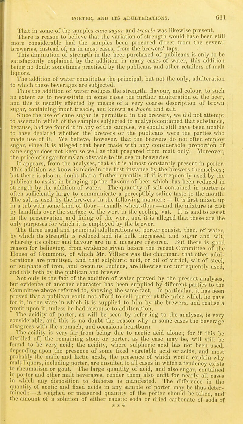 That in some of the samples cane sugar and treacle was likewise present. There is reason to believe that the variation of strength would have been still more considerable had the samples been procured direct from the several breweries, instead of, as in most cases, from the brewers' taps. This diminution of strength in the beer purchased of publicans is only to bo satisfactorily explained by the addition in many cases of watei', this addition being no doubt sometimes practised by the publicans and other retailers of malt liquors. The addition of water constitutes the principal, but not the only, adulteration to which these beverages are subjected. Thus the addition of water reduces the strength, flavour, and colour, to such an extent as to necessitate in some cases the further adulteration of the beer, and this is usually effected by means of a very coarse description of brovvn sugar, containing much treacle, and known as Foots, and salt. Since the use of cane sugar is permitted in the brewery, we did not attempt to ascertain which of the samples subjected to analysis contained that substance, because, had w^e found it in any of the samples, we should still have been unable to have declared whether the brewers or the publicans were the parties who made use of it. We believe, however, that the brewers do not often employ sugar, since it is alleged that beer made with any considerable proportion of cane sugar does not keep so well as that prepared from, malt only. Moreover, the price of sugar forms an obstacle to its use in breweries. It appears, from the analyses, that salt is almost constantly present in porter. This addition we know is made in the first instance by the brewers themselves; but there is also no doubt that a further quantity of it is frequently used by the publican to assist in bringing up the flavour of beer which has been reduced in strength by the addition of water. The quantity of salt contained in porter is often suSiciently large to communicate a perceptibly saline taste to the mouth. The salt is used by the brewers in the following manner:— It is first mixed up in a tub with some kind of flour—usually wheat-flour—and the mixture is cast by handfuls over the surface of the wort in the cooling vat. It is said to assist in the preservation and fining of the wort, and it is alleged that these are the only purposes for which it is employed by the brewer. The three usual and principal adulterations of porter consist, then, of water, by which its strength is reduced and its bulk increased, and sugar and salt, whereby its colour and flavour ai-e in a measure restored. But there is good reason for believing, from evidence given before the recent Committee of the House of Commons, of which Mr. Villiers was the chairman, that other adul- terations are practised, and that sulphuric acid, or oil of vitriol, salt of steel, or sulphate of iron, and cocculus Indicus, are likewise not unfrequently used, and this both by the publican and brewer. Not only is the fact of the addition of water proved by the present analyses, but evidence of another character has been supplied by different parties to the Committee above referred to, showing the same fact. In particular, it has been proved that a publican could not afford to sell porter at the price which he pays for it, in the state in which it is supplied to him by the brewers, and realise a profit upon it, miless he had recourse to adulteration. The acidity of porter, as will be seen by referring to the analyses, is very considerable, and this is no doubt the reason why m some cases the beverage disagrees with the stomach, and occasions heartburn. The acidity is very far .from being due to acetic acid alone; for if this be distilled off, the remaining stout or porter, as the case may be, will still be found to be very acid; the acidity, where sulphuric acid has not been used, depending upon the presence of some fixed vegetable acid or acids, and most probably the malic and lactic acids, the presence of which would explain why malt liquors, including porter, are unsuited to all cases in which a tendency exists to rheumatism or gout. The large quantity of acid, and also sugar, contained in porter and other malt beverages, render them also unfit for nearly all cases in which any disposition to diabetes is manifested. The difference in the quantity of acetic and fixed acids in any sample of porter may be thus deter- mined:— A weighed or measured quantity of the porter should be taken, and the amount of a solution of either caustic soda or dried carbonate of soda of