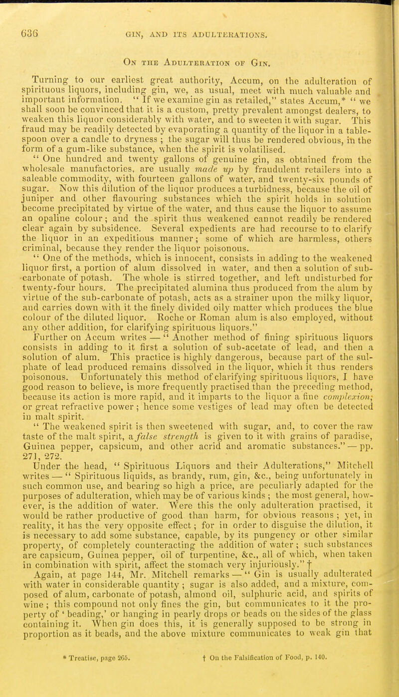 On the Adui^teuation of Gin. Turning to our earliest great authority, Accum, on the adulteration of spirituous liquors, including gin, we, as usual, meet with much valuable and important information.  If we examine gin as retailed, stales Accum,*  we shall soon be convinced that it is a custom, pretty prevalent amongst dealers, to weaken this liquor considerably with water, and to sweeten it with sugar. This fraud may be readily detected by evaporating a quantity of the liquorln a table- spoon over a candle to dryness ; the sugar will thus be rendered obvious, in the form of a gum-like substance, when the spirit is volatilised.  One hundred and twenty gallons of genuine gin, as obtained from the wholesale manufactories, are usually made up by fraudulent retailers into a saleable commodity, with fourteen gallons of water, and twenty-six pounds of sugar. Now this dilution of the liquor produces a turbidness, because the oil of juniper and other flavouring substances which the spirit holds in solution become precipitated by virtue of the water, and thus cause the liquor to assume an opaline colour; and the spirit thus weakened cannot readily be rendered clear again by subsidence. Several expedients are had recourse to to clarify the liquor in an expeditious manner; some of which are harmless, others criminal, because they render the liquor poisonous.  One of the methods, which is innocent, consists in adding to the weakened liquor first, a portion of alum dissolved in water, and then a solution of sub- carbonate of potash. The whole is stirred together, and left undisturbed for twenty-four hours. The precipitated alumina thus produced from the alum by virtue of the sub-carbonate of potash, acts as a strainer upon the milky liquor, and carries down with it the finely divided oily matter which produces the blue colour of the diluted liquor. Roche or Roman alum is also employed, without any other addition, for clarifying spirituous liquors. Further on Accum writes — Another method of fining spirituous liquors consists in adding to it first a solution of sub-acetate of lead, and then a solution of alum. This practice is highly dangerous, because part of the sul- phate of lead produced remains dissolved in the liquor, which it thus renders poisonous. Unfortunately this method of clarifying spirituous liquors, I have good reason to believe, is more frequently practised than the preceding method, because its action is more rapid, and it imparts to the liquor a fine comjilexioii, or great refractive power; hence some vestiges of lead may often be detected in malt spirit.  The weakened spirit is then sweetened with sugar, and, to cover the raw taste of the malt spirit, a. false strength is given to it with grains of paradise, Guinea pepper, capsicum, and other acrid and aromatic substances. — pp. 27], 272. Under the head,  Spirituous Liquors and their Adulterations, Mitchell writes —  Spirituous liquids, as brandy, rum, gin, &c., being unfortunately in such common use, and bearing so high a price, are peculiarly adapted for the purposes of adulteration, which may be of various kinds ; the most general, how- ever, is the addition of water. Were this the only adulteration practised, it would be rather productive of good than harm, for obvious reasons ; yet, in reality, it has the very opposite effect; for in order to disguise the dilution, it is necessary to add some substance, capable, by its pungency or other similar property, of completely counteracting the addition of water; such substances are capsicum, Guinea pepper, oil of turpentine, &c., all of which, when taken in combination with spirit, affect the stomach very injuriously. f Again, at page 144, Mr. Mitchell remarks —  Gin is usually adulterated with water in considerable quantity ; sugar is also added, and a mixture, com- posed of alum, carbonate of potash, almond oil, sulphuric acid, and spirits of wine; this compound not only fines the gin, but communicates to it the pro- perty of ' beading,' or hanging in pearly drops or beads on the sides of the glass containing it. When gin does this, it is generally supposed to be strong in proportion as it beads, and the above mixture communicates to weak gin that • Treatise, page 205. t On the Falsification of Food, p. 140.