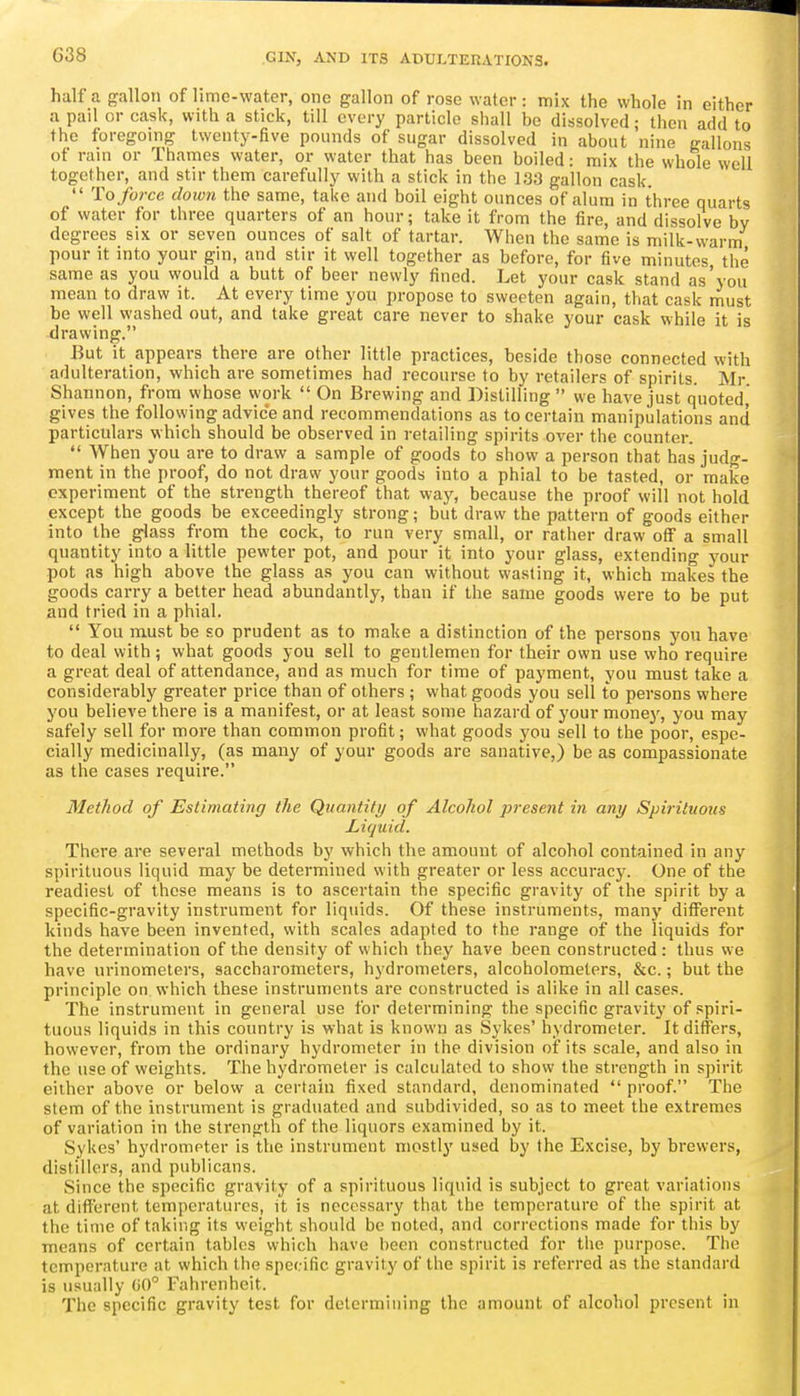 G38 half a gallon of lime-water, one gallon of rose water: mix the whole in either a pail or cask, with a stick, till every particle shall be dissolved; then add to the foregoing twenty-five pounds of sugar dissolved in about nine gallons of rain or Thames water, or water that has been boiled: mix the whole well together, and stir them carefully with a stick in the 133 gallon cask  To force down the same, take and boil eight ounces of alum in three quarts of water for three quarters of an hour; take it from the fire, and dissolve by degrees six or seven ounces of salt of tartar. When the same is milk-warm pour it into your gin, and stir it well together as before, for five minutes the same as you would a butt of beer newly fined. Let your cask stand as'you mean to draw it. At every time you propose to sweeten again, that cask must be well washed out, and take great care never to shake your cask while it is drawing. But it appears there are other little practices, beside those connected with adulteration, which are sometimes had recourse to by retailers of spirits. Mr Shannon, from whose work  On Brewing and Distilling  we have just quoted, gives the following advice and recommendations as to certain manipulations and particulars which should be observed in retailing spirits over the counter.  When you are to draw a sample of goods to show a person that has judg- ment in the proof, do not draw your goods into a phial to be tasted, or make experiment of the strength thereof that way, because the proof will not hold except the goods be exceedingly strong; but draw the pattern of goods either into the glass from the cock, to run very small, or rather draw off a small quantity into a little pewter pot, and pour it into your glass, extending your pot as high above the glass as you can without wasting it, which makes the goods carry a better head abundantly, than if the same goods were to be put and tried in a phial.  You must be so prudent as to make a distinction of the persons you have to deal with ; what goods you sell to gentlemen for their own use who require a great deal of attendance, and as much for time of payment, you must take a considerably greater price than of others ; what goods you sell to persons where you believe there is a manifest, or at least some hazard of your monej', you may safely sell for more than common profit; what goods you sell to the poor, espe- cially medicinally, (as many of your goods are sanative,) be as compassionate as the cases require. Method of Estimating the Quantity of Alcohol present in any Spirititons Liquid. There are several methods by which the amount of alcohol contained in any spirituous liquid may be determined with greater or less accuracy. One of the readiest of those means is to ascertain the specific gravity of the spirit by a specific-gravity instrument for liquids. Of these instruments, many difi'erent kinds have been invented, with scales adapted to the range of the liquids for the determination of the density of which they have been constructed : thus we have urinometers, saccharometers, hydrometers, alcoholometers, &c.; but the principle on which these instruments are constructed is alike in all cases. The instrument in general use for determining the specific gravity of spiri- tuous liquids in this country is what is known as Sykes' hydrometer. It differs, however, from the ordinary hydrometer in the division of its scale, and also in the use of weights. The hydrometer is calculated to show the strength in spirit either above or below a certain fixed standard, denominated  proof. The stem of the instrument is graduated and subdivided, so as to meet the extremes of variation in the strength of the liquors examined by it. Sykes' hydrometer is the instrument mostly used by the Excise, by brewers, distillers, and publicans. Since the specific gravity of a spirituous liquid is subject to great variations at different temperatures, it is necessary that the temperature of the spirit at the time of taking its weight should be noted, and corrections made for this by means of certain tables which have been constructed for the purpose. The temperature at which the specific gravity of the spirit is referred as the standard is usually 00° Fahrenheit. The specific gravity test for determining the amount of alcohol present in