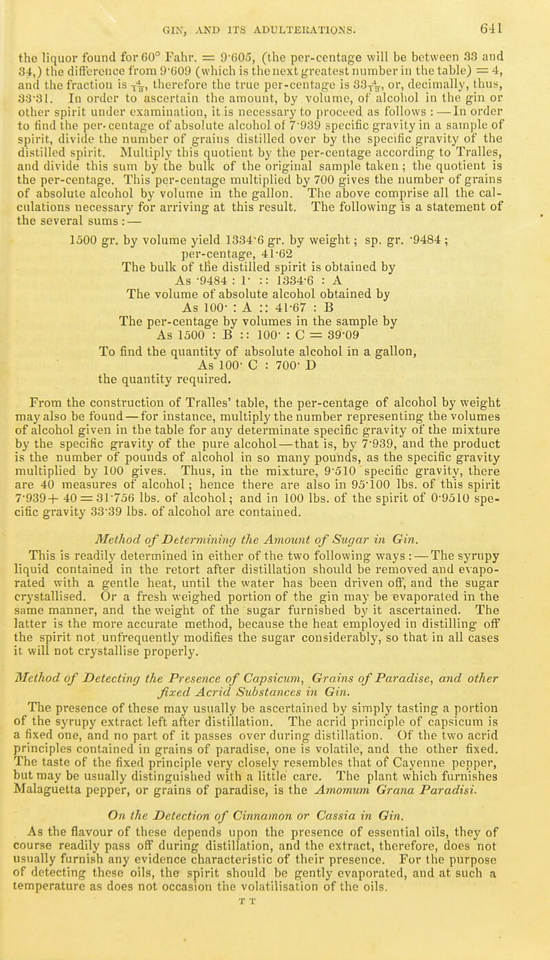 the liquor found for 60° Fahr. = 9 005, (the per-centage will be between 33 and 34,) the difference from 9'(jO<J (which is the next greatest number in the table) — 4, and the fraction is therefore the true per-centage is 33/^, or, decimally, thus, 33'31. In order to ascertain the amount, by volume, of alcoliol in the gin or other spirit under examination, it is necessary to proceed as follows : —In order to find the per- centage of absolute alcohol of 7'939 specific gravity in a sample of spirit, divide the number of grains distilled over by the specific gravity of the distilled spirit. Multiply this quotient by the per-centage according to Tralles, and divide this sum by the bulk of the original sample taken; the quotient is the per-centage. This per-centage multiplied by 700 gives the number of grains of absolute alcohol by volume in the gallon. The above comprise all the cal- culations necessary for arriving at this result. The following is a statement of the several sums : — 1500 gr. by volume yield 1334'6 gr. by weight; sp. gr. -9484; per-centage, 41-62 The bulk of the distilled spirit is obtained by As -9484 : r :: 1334-6 : A The volume of absolute alcohol obtained by As 100- : A :: 41-67 : B The per-centage by volumes in the sample by As 1300 : B :: 100- : C = 39-09 To find the quantity of absolute alcohol in a gallon, As 100- C : 700- D the quantity required. From the construction of Tralles' table, the per-centage of alcohol by weight may also be found — for instance, multiply the number representing the volumes of alcohol given in the table for any determinate specific gravity of the mixture by the specific gravity of the pure alcohol—that is, by 7-939, and the product is the number of pounds of alcohol in so many pounds, as the specific gravity multiplied by 100 gives. Thus, in the mixture, 9-510 specific gravity, there are 40 measures of alcohol; hence there are also in 93-100 lbs. of this spirit 7-939+ 40 = 31-736 lbs. of alcohol; and in 100 lbs. of the spirit of 0-9310 spe- cific gravity 33-39 lbs. of alcohol are contained. Method of Determining the Amount oj Sugar in Gin. This is readily determined in either of the two following ways : — The syrupy liquid contained in the retort after distillation should be removed and evapo- rated with a gentle heat, until the water has been driven ofl^', and the sugar crystallised. Or a fresh weighed portion of the gin may be evaporated in the same manner, and the weight of the sugar furnished by it ascertained. The latter is the more accurate method, because the heat employed in distilling off the spirit not unfrequently modifies the sugar considerably, so that in all cases it will not crystallise properly. Method of Detecting the Presence of Capsicum, Grains of Paradise, and other fixed Acrid Substances in Gin. The presence of these may usually be ascertained by simply tasting a portion of the syrupy extract left after distillation. The acrid principle of capsicum is a fixed one, and no part of it passes over during distillation. Of the two acrid principles contained in grains of paradise, one is volatile, and the other fixed. The taste of the fixed principle very closely resembles that of Cayenne pepper, but may be usually distinguished with a little care. The plant which furnishes Malaguetta pepper, or grains of paradise, is the Amomum Grana Paradisi. On the Detection of Cinnamon or Cassia in Gin. As the flavour of these depends upon the presence of essential oils, they of course readily pass off during distillation, and the extract, therefore, does not usually furnish any evidence characteristic of their presence. For the purpose of detecting these oils, the spirit should be gently evaporated, and at such a temperature as does not occasion the volatilisation of the oils. T T
