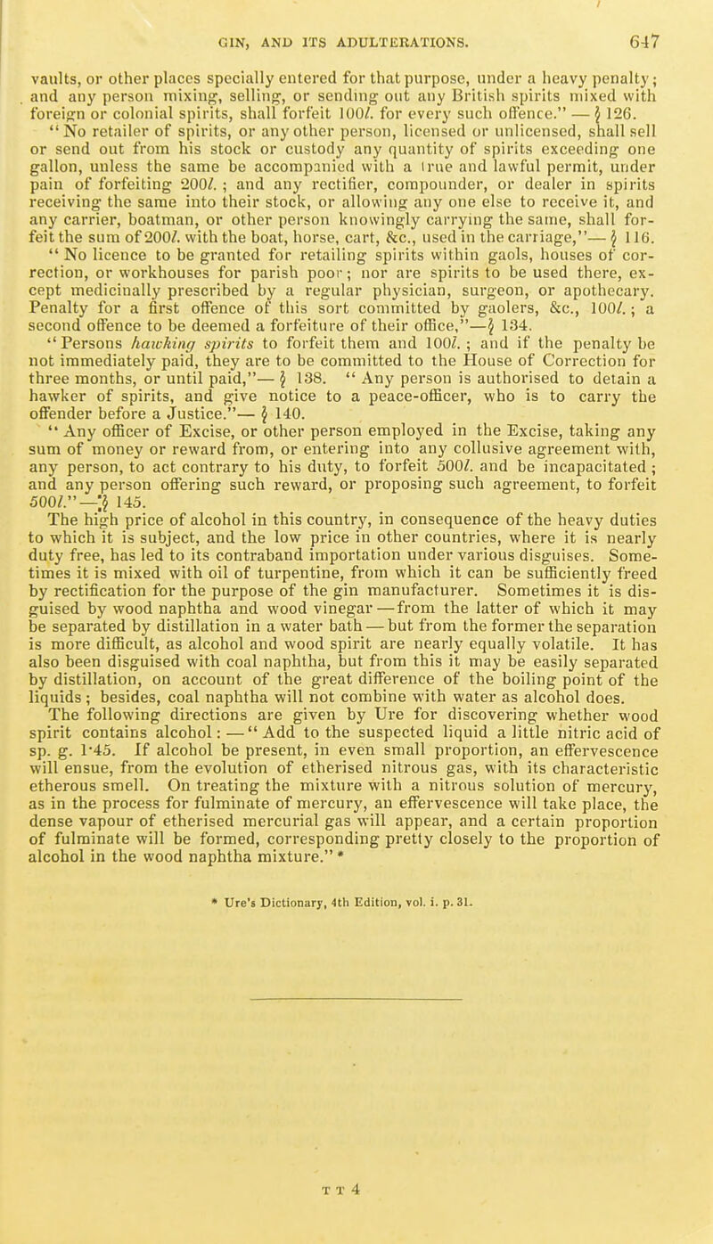 vaults, or other places specially entered for that purpose, under a heavy penalty; and any person mixing, selling, or sendmg out any British spirits mixed with foreign or colonial spirits, shall forfeit 100/. for every such offence. — i 126. No retailer of spirits, or any other person, licensed or unlicensed, shall sell or send out from his stock or custody any quantity of spirits exceeding one gallon, unless the same be accompanied with a I rue and lawful permit, under pain of forfeiting 200/. ; and any rectifier, compounder, or dealer in spirits receiving the same into their stock, or allowing any one else to receive it, and any carrier, boatman, or other person knowingly carrynig the same, shall for- feit the sum of 200/. with the boat, horse, cart, &c., used in the carriage,— J 116.  No licence to be granted for retailing spirits within gaols, houses of cor- rection, or workhouses for parish poor; nor are spirits to be used there, ex- cept medicinally prescribed by a regular physician, surgeon, or apothecary. Penalty for a first offence of this sort committed by gaolers, &c., 100/.; a second offence to be deemed a forfeiture of their ofiice,—J 134.  Persons haivking spirits to forfeit them and 100/. ; and if the penalty be not immediately paid, they are to be committed to the House of Correction for three months, or until paid,— \ 138.  Any person is authorised to detain a hawker of spirits, and give notice to a peace-officer, who is to carry the offender before a Justice.— \ 140.  Any officer of Excise, or other person employed in the Excise, taking any sum of money or reward from, or entering into any collusive agreement with, any person, to act contrary to his duty, to forfeit 500/. and be incapacitated ; and any person offering such reward, or proposing such agreement, to forfeit 500/.—;j 145. The high price of alcohol in this country, in consequence of the heavy duties to which it is subject, and the low price in other countries, where it is nearly duty free, has led to its contraband importation under various disguises. Some- times it is mixed with oil of turpentine, from which it can be sufficiently freed by rectification for the purpose of the gin manufacturer. Sometimes it is dis- guised by wood naphtha and wood vinegar — from the latter of which it may be separated by distillation in a water bath — but from the former the separation is more difficult, as alcohol and wood spirit are nearly equally volatile. It has also been disguised with coal naphtha, but from this it may be easily separated by distillation, on account of the great difference of the boiling point of the liquids; besides, coal naphtha will not combine with water as alcohol does. The following directions are given by Ure for discovering whether wood spirit contains alcohol:—Add to the suspected liquid a little nitric acid of sp. g. 145. If alcohol be present, in even small proportion, an effei-vescence will ensue, from the evolution of etherised nitrous gas, with its characteristic etherous smell. On treating the mixture with a nitrous solution of mercury, as in the process for fulminate of mercury, an effervescence will take place, the dense vapour of etherised mercurial gas will appear, and a certain proportion of fulminate will be formed, corresponding pretty closely to the proportion of alcohol in the wood naphtha mixture. * • Ure's Dictionary, 4th Edition, vol. i. p. 31.