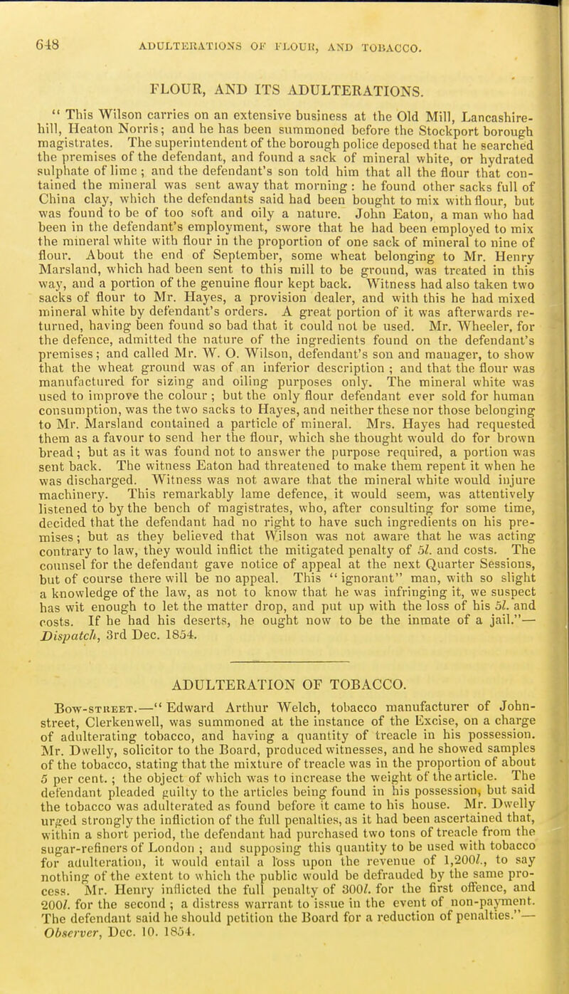 ADULTKUATIOXS OF l-l.OUK, AND TOBACCO. FLOUR, AND ITS ADULTERATIONS.  This Wilson carries on an extensive business at the Old Mill, Lancashire- hill, Heaton Norris; and he has been summoned before the Stockport borough magistrates. The superintendent of the borough police deposed that he searched the premises of the defendant, and found a sack of mineral white, or hydrated sulplmte of lime ; and the defendant's son told him that all the flour that con- tained the mineral was sent away that morning: he found other sacks full of China clay, which the defendants said had been bought to mix with flour, but was found to be of too soft and oily a nature. John Eaton, a man who had been in the defendant's employment, swore that he had been employed to mix the mineral white with flour in the proportion of one sack of mineral to nine of flour. About the end of September, some wheat belonging to Mr. Henry Marsland, which had been sent to this mill to be ground, was treated in this way, and a portion of the genuine flour kept back. Witness had also taken two sacks of flour to Mr. Hayes, a provision dealer, and with this he had mixed mineral white by defendant's orders. A great portion of it was afterwards re- turned, having been found so bad that it could not be used. Mr. Wheeler, for the defence, admitted the nature of the ingredients found on the defendant's premises; and called Mr. W. O. Wilson, defendant's son and manager, to show that the wheat ground w-as of an inferior description ; and that the flour was manufactured for sizing and oiling purposes ox\\y. The mineral white was used to improve the colour ; but the only flour defendant ever sold for human consumption, was the two sacks to Hayes, and neither these nor those belonging to Mr. Marsland contained a particle of mineral. Mrs. Hayes had requested them as a favour to send her the flour, which she thought would do for brown bread; but as it was found not to answer the purpose required, a portion was sent back. The witness Eaton had threatened to make them repent it when he was discharged. Witness was not aware that the mineral white would injure machinery. This remarkably lame defence, it would seem, w'as attentively listened to by the bench of magistrates, who, after consulting for some time, decided that the defendant had no right to have such ingredients on his pre- mises ; but as they believed that Wilson was not aware that he was acting contrary to law, they would inflict the mitigated penalty of 51. and costs. The counsel for the defendant gave notice of appeal at the next Quarter Sessions, but of course there will be no appeal. This  ignorant man, with so slight a knowledge of the law, as not to know that he was infringing it, we suspect has wit enough to let the matter drop, and put up with the loss of his 51. and costs. If he had his deserts, he ought now to be the inmate of a jail.— Dispatch, 3rd Dec. 1854. ADULTERATION OF TOBACCO. Bow-STKEET.—Edward Arthur Welch, tobacco manufacturer of John- street, Clerkenwell, was summoned at the instance of the Excise, on a charge of adulterating tobacco, and having a quantity of treacle in his possession. Mr. Dwelly, solicitor to the Board, produced witnesses, and he showed samples of the tobacco, stating that the mixture of treacle was in the proportion of about 5 per cent.; the object of which was to increase the weight of the article. The defendant pleaded fiuilty to the articles being found in his possession, but said the tobacco was adulterated as found before it came to his house. Mr. Dwelly urged strongly the infliction of the full penalties, as it had been ascertained that, within a short period, the defendant had purchased two tons of treacle from the sugar-refiners of London ; and supposing this quantity to be used with tobacco for adulteration, it would entail a loss upon the revenue of 1,200Z., to say nothing of the extent to which the public would be defrauded by the same pro- cess. Mr. Henry inflicted the full penalty of 300^. for the first offence, and 200/. for the second ; a distress warrant to issue in the event of non-payment. The defendant said he should petition the Board for a reduction of penalties.— Observer, Dec. 10. 1854.