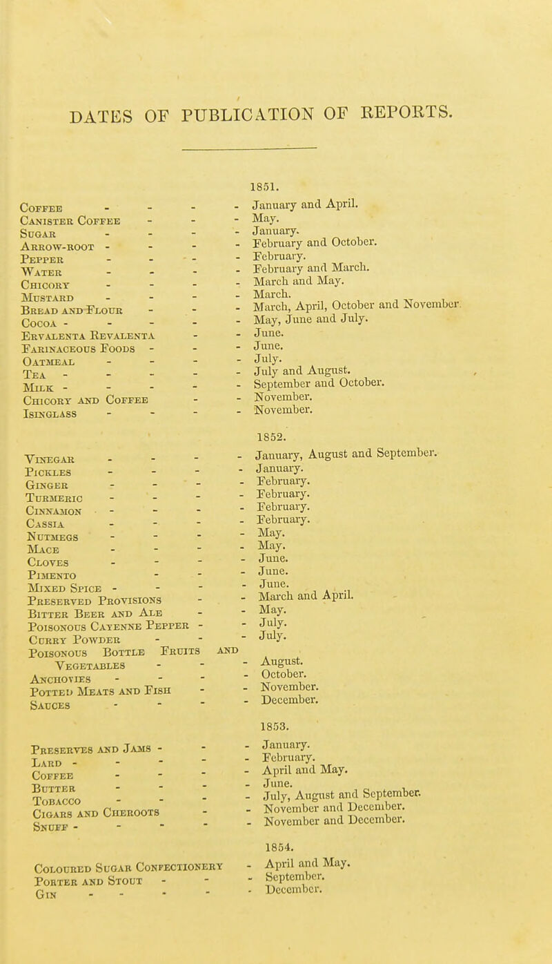 DATES OF PUBLICATION OF REPORTS. Coffee Canister Coffee Sdgar Arrow-root - Pepper Water Chicory MtrSTARD Bread and Flour Cocoa - Ervalenta Eevalenta Earinaceous Foods - Oatmeal Tea - JIlLK - - - Chicory and Coffee Isinglass Vinegar - - - - Pickles - Ginger - - - ■ toriieric - - - ■ Cinnamon - Cassia - - -  Nutsiegs . - - - Mace - - - ■ Cloves - - - ' Pimento ]\LxED Spice - - - Preserved Provisions Bitter Beer and Ale Poisonous Cayenne Pepper - CcRRY Powder Poisonous Bottle Fruits and Vegetables Anchovies - Potted Meats and Fish Sauces Preserves and Jams - Lard - Coffee Butter Tobacco Cigars and Cheroots Snuff - - - Coloured Sugar Confectionery Porter and Stout Gin - - 1851. January and April. May. January. February and October. February. February and March. March and May. March. March, April, October and November. May, June and July. June. June. July. July and August. September and October. November. November. 1852. January, August and September. January. February. February. February. February. May. May. June. June. June. March and April. May. July. July. • August. - October. ■ November. ■ December. 1853. - January. - February. - April and May. - June. - July, August and September. - November and Ueccmber. - November and December. 1854. - April and May. - September. - December.