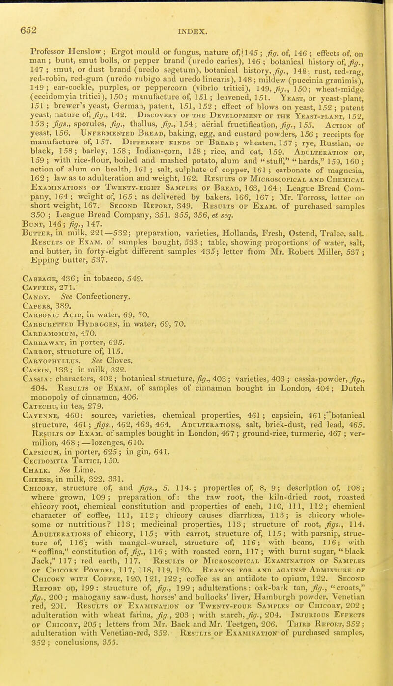 Professor Henslow ; Ergot mould or fungus, nature of,il45 ; fig. of, 146 ; effects of, on man ; bunt, smut bolls, or pepper brand (uredo caries), 146 ; botanical history of, fg., 147; smut, or dust brand (uredo segetum), botanical history,_^<7., 148; rust, red-rag, red-robin, red-gum (uredo rubigo and uredo linearis), 148; mildew (puccinia granimis)! 149 ; ear-cockle, purples, or peppercorn (vibrio tritici), 149, fig., 150; wheat-midge (cecidomyia tritici), 150; manufacture of, 151 ; leavened, 151. Yeast, or yeast plant, 151 ; brewer's yeast, German, patent, 151, 152; effect of blows on yeast, 152; patent yeast, nature of, fig., 142. Discovery of the Development of the Yeast-plant, 152, 153; figs., sporules, fig., thallus, fig., 154; aerial fructification, ^jr., 155. Action of yeast, 156. Unfermented Bread, baking, egg, and custard powders, 156 ; receipts for manufacture of, 157. DirrERENT kinds of Bread; wheaten, 157 ; rye, Russian, or black, 158; barley, 158; Indian-corn, 158; rice, and oat, 159. Adulteration of, 159; with rice-flour, boiled and mashed potato, alum and stuff, hards, 159, 160; action of alum on health, 161 ; salt, sulphate of copper, 161 ; carbonate of magnesia, 162 ; law as to adulteration and weight, 162. Results of Microscopical and Chemical Examinations of Twentt.eight Samples of Bread, 163, 164; League Bread Com- pany, 164 ; weight of, 165; as delivered by bakers, 166, 167 ; Mr. Torross, letter on short weight, 167. Second Report, 349. Results of Exam, of purchased samples 350 ; League Bread Company, 351. 355, 356, et seq. Bunt, 146; fig., 147. Butter, in milk, 221—532; preparation, varieties, Hollands, Fresh, Ostend, Tralee, salt. Results of E.\am. of samples bought, 533 ; table, showing proportions of water, salt, and butter, in forty-eight different samples 435; letter from Mr. Robert Miller, 537 ; Epping butter, 537. Cabbage, 436; in tobacco, 549. Caffein, 271. Candy. See Confectionery. Capers, 389, Carbonic Acid, in water, 69, 70. Carburf.tted Hydrogen, in water, 69, 70, Cardamomum, 470. Carraway, in porter, 625. Carrot, structure of, 115. Caryophyllus. See Cloves. Casein, 133; in milk, 322. Cassia: characters, 402 ; botanical structure, ^^f., 403 ; varieties, 403 ; cassia-powder, _/?^., 404. Results of Exam, of samples of cinnamon bought in London, 404; Dutch monopoly of cinnamon, 406. Catechu, in tea, 279. Cayenne, 460: source, varieties, chemical properties, 461 ; capsicin, 461 ;botanical structure, 461; figs., 462, 463, 464. Adulterations, salt, brick-dust, red lead, 465. Results of Exam, of samples bought in London, 467 ; ground-rice, turmeric, 467 ; ver- milion, 468 ; —lozenges, 610. Capsicum, in porter, 625; in gin, 641. Cecidomyia Tritici, 150. Chalk. See Lime. Cheese, in milk, 322. 331. Chicory, structure of, and figs., 5. 114.; properties of, 8, 9; description of, 108; where grown, 109 ; preparation of: the raw root, the kiln-dried root, roasted chicory root, chemical constitution and properties of each, 110, 111, 112; chemical character of coffee. 111, 112; chicory causes diarrhoea, 113; is chicory whole- some or nutritious? 113; medicinal properties, 113; structure of root, figs., 114. Adulterations of chicory, 115; with carrot, structure of, 115; with parsnip, struc- ture of, 116; with mangel-wurzel, structure of, 116; with beans, 1)6; with cofRna, constitution of, fig., 116; with roasted corn, 117; with burnt sugar, black Jack, 117; red earth, 117. Results of Microscopical Examination of Sasiples or Chicory Powder, 117, 118, 119, 120. Reasons for and against Admixture of Chicory with Coffee, 120, 121, 122; cofTee as an antidote to opium, 122. Second Report on, 199: structure of, fig., 199; adulterations: oak-bark tan, fig., Croats, fig., 200 ; mahogany saw-dust, horses' and bullocks' liver, Hamburgh powder, Venetian red, 201. Results of Examination of Twenty-four Samples of Chicory, 202 ; adulteration with wheat farina, j?//., 203 ; with starch, j^i;., 204. Injurious Effects OF Chicory, 205; letters from Mr. Back and Mr. Teetgen, 206. Third Report, 352 ; adulteration with Venetian-red, 352. Results or Examination- of purchased samples, 352 ; conclusions, 355.