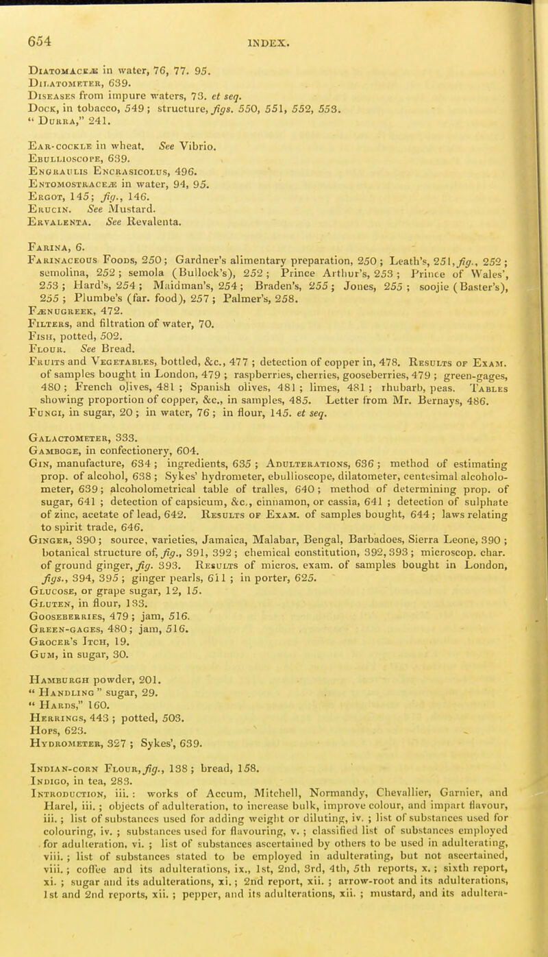 DiATOMACE^ in water, 76, 77. 95. DlI.ATOMKTEIl, 639. Diseases from impure waters, 73. et seq. Dock, in tobacco, 549; structure, ji?^s. 550, 551, 552, 553.  DuiiiiA, 241. Ear-cocki.e in wheat. See Vibrio. Ebullioscope, 639. Enokahlis Enckasicolus, 496. EntomosthacejIS in water, 94, 95. Ergot, 145; fiy., 146. Erucin. See Mustard. Ervalenia. See Revalenta. Farina, 6. Farinaceous Foods, 250; Gardner's alimentary preparation, 250 ; Leath's, 25\,J!g., 252 ; semolina, 252; semola (Bullock's), 252; Prince Arthur's, 253 ; Prince of Wales', 2.53; Hard's, 254 ; Miiidman's, 254; Braden's, 255; Jones, 255; soojie (Baster's), 255 ; Plumbe's (far. food), 257 ; Palmer's, 258. FENUGREEK, 472. Filters, and filtration of water, 70. Fish, potted, 502. Flour. See Bread. Fruits and Vegetables, bottled, &c., 477 ; detection of copper in, 478. Results of Exam. of samples bought in Loudon, 479 ; raspberries, cherries, gooseberries, 479 ; green-gages, 480; French olives, 481 ; Spanish olives, 481; limes, 481; rhubarb, peas. Tables showing proportion of copper, &c., in samples, 485. Letter from Mr. J3ernays, 486. Fungi, in sugar, 20 ; in water, 76; in flour, 145. et seq. Galactometeb, 333. Gamboge, in confectionery, 604. Gin, manufacture, 634 ; ingredients, 635 ; Adulterations, 636 ; method of estimating prop, of alcohol, 638 ; Sykes' hydrometer, ebiillioscope, dilatometer, centesimal alcoholo- meter, 639; alcoholometrical table of tralles, 640; method of determining prop, of sugar, 641 ; detection of capsicum, &c,, cinnamon, or cassia, 641 ; detection of sulphate of zinc, acetate of lead, 642. Results of Exam, of samples bought, 644; laws relating to spirit trade, 646. Ginger, 390; source, varieties, Jamaica, Malabar, Bengal, Barbadoes, Sierra Leone, 390 ; botanical structure of, Jiff., 391, 392; chemical constitution, 392,393; microscop. char. of ground ginger, 393. Results of micros, exam, of samples bought in London, Jiys., 394, 395 ; ginger pearls, 611 ; in porter, 625. Glucose, or grape sugar, 12, 15. Gluten, in flour, 133. Gooseberries, 479 ; jam, 516. Green-gages, 480; jam, 516. Grocer's Itch, 19. Gum, in sugar, 30. Hamburgh powder, 201.  Handling sugar, 29.  Hards, 160. Herrings, 443 ; potted, 503, Hops, 623. Hydrometer, 327 ; Sykes', 639. Indian-corn Flovr,Jig., 138; bread, 158. Indigo, in tea, 283. Introduction, iii. : works of Accum, Mitchell, Normandy, Chevallier, Gamier, and Harel, iii. ; objects of adulteration, to increase bulk, improve colour, and impart flavour, iii. ; list of substances used for adding weight or diluting, iv. ; list of substances used for colouring, iv. ; substances used for flavouring, v. ; classified list of substances employed for adulteration, vi. ; list of substances ascertained by others to be used in adulterating, viii.; list of substances stated to be employed in adulterating, but not ascertained, viii.; coflee and its adulterations, ix., 1st, 2nd, 3rd, 4th, 5th reports, x.; sixth report, xi. ; sugar and its adulterations, xi.; 2nd report, xii. ; arrow-root and its adulterations, 1st and 2nd reports, xii. ; pepper, and its .idultcrations, xii. ; mustard, and its adultera-