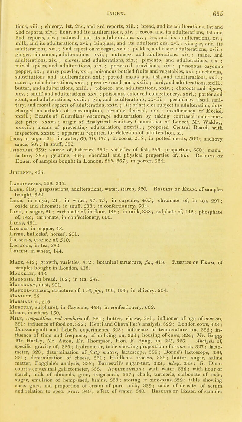 tions, xili. ; chicory, 1st, 2nd, and 3rd reports, xii'i. ; bread, and its adulterations, 1st and 2nd reports, xiv.; flour, and its adulterations, xiv. ; cocoa, and its adulterations, 1st and 2nd reports, xiv. ; oatmeal, and its adulterations, xv.; ten, and its adulterations, xv. ; milk, and its adulterations, xvi. ; isinglass, and its adulterations, xvi.; vinegar, and its adulterations, xvi.; 2nd report on vinegar, xvii. ; pickles, and their adulterations, xvii. ; ginger, cinnamon, adulterations, xvii. ; nutmegs, and adulterations, xix. ; mace, and adulterations, xix. ; cloves, and adulterations, xix.; pimento, and adulterations, xix. ; mixed spices, and adulterations, xix. ; preserved provisions, xix.; poisonous cayenne pepper, xx. ; curry powder, xxi.; poisonous bottled fruits and vegetables, xxi.; anchovies, substitutions and adulterations, xxi. ; potted meats and lish, and adulterations, xxii. ; sauces, and adulterations, xxii. ; preserves and jams, xxiii. ; lard, and adulterations, xxiii.; butter, and adulterations, xxiii. ; tobacco, and adulterations, xxlv.; cheroots and cigars, XXV.; snufT, and adulterations, xxv. ; poisonous coloured confectionery, xxvi.; porter and stout, and adulterations, xxvii. ; gin, and adulterations, xxviii. ; pecuniary, fiscal, sani- tary, and moral aspects of adulteration, xxix. ; list of articles subject to adulteration, duty charged on articles of consumption, revenue derived, xxx.; insufficiency of Excise, xxxii. ; Boards of Guardians encourage adulteration by taking contracts under mar- ket price, xxxvi. ; origin of Analytical Sanitary Commission of Lancet, Mr. Wakley, xxxvii. ; means of preventing adulteration, xxxviii. ; proposed Central Board, with inspectors, xxxix. ; apparatus required for detection of adulteration, xl. Iron, in sugar, 21; in water, 69, 70. 175; in cocoa, 215; in potted meats, 502; anchovy sauce, 507; in snuff, 582. Isinglass, 359; source of, fisheries, 359; varieties of fish, 359; proportion, 360; manu- facture, 362; gelatine, 364; chemical and physical properties of, 365. Results of Exam, of samples bought in London, 366, 367 ; in porter, 624. Julienne, 436. Lactometers, 328. 333. Lard, 519; preparations, adulterations, water, starch, 520. Results of Exam, of samples bought, 522. Lead, in sugar, 21 ; in water, 57. 75; in cayenne, 465; chromate of, in tea, 297; oxide and chromate in snuff, 588 ; in confectionery, 604. Lime, in sugar, 21 ; carbonate of, in flour, 142 ; in milk, 338; sulphate of, 142; phosphate of, 142 ; carbonate, in confectionery, 606. Limes, 481. Linseed in pepper, 48. Liver, bullocks', horses', 201. Lobsters, essence of, 510. Logwood, in tea, 282. LoLiuM, in wheat, 144. Mace, 412; growth, varieties, 412 ; botanical structure, ^5^., 413. Results of Exam, of samples bought in London, 413. Mackerel, 443. Magnesia, in bread, 162; in tea, 297. Mahogany, dust, 201. Mangel-wurzel, structure of, \ i6,Jig., 192, 193; in chicory, 204. Manihot, 36. Marmalade, 516. MuRcuRY, sulpliuret, in Cayenne, 468; in confectionery, 602. Midge, in wheat, 150. Milk, composition and analysis of, 321 ; butter, cheese, 321 ; influence of age of cow on, 321; influence of food on, 322 ; Henri and Chevallier's analysis, 322 ; London cows, 323 ; Boussaingault and Lebel's experiments, 323; influence of temperature on, 323; in- fluence of time and frequency of milking on, 323; housing of cows, 324; Mr. Rugg, Mr. Harley, Mr. Alton, Dr. Thompson, Hon. F. Byng, on, 325, 326. Analysis of, specific gravity of, 326; hydrometer, table showing projiortion of crca)« in, 327; lacto- meter, 328 ; determination of fatly matter, lactoscope, 329 ; Donne's lactoscope, 330, 331 ; determination of cheese, 331 ; Haidlen's process, 332 ; butter, sugar, saline matter, Poggiale's analysis, 332 ; Barreswil's sugar-test, 333 ; whey, 333 ; G. Dino- court's centesimal galactomcter, 333. Adulteration : with water, 336 ; with flour or starch, milk of almonds, gum, tragacanth, 337 ; chalk, turmeric, carbonate of soda, sugar, emulsion of hemp-seed, brains, 338 ; storing in zinc-pans, 339 ; table showing spec. grav. and proportion of cream of pure milk, 339 ; table of density of serum and relation to spec. grav. 340; effect of water, 340. Results op Exam, of samples