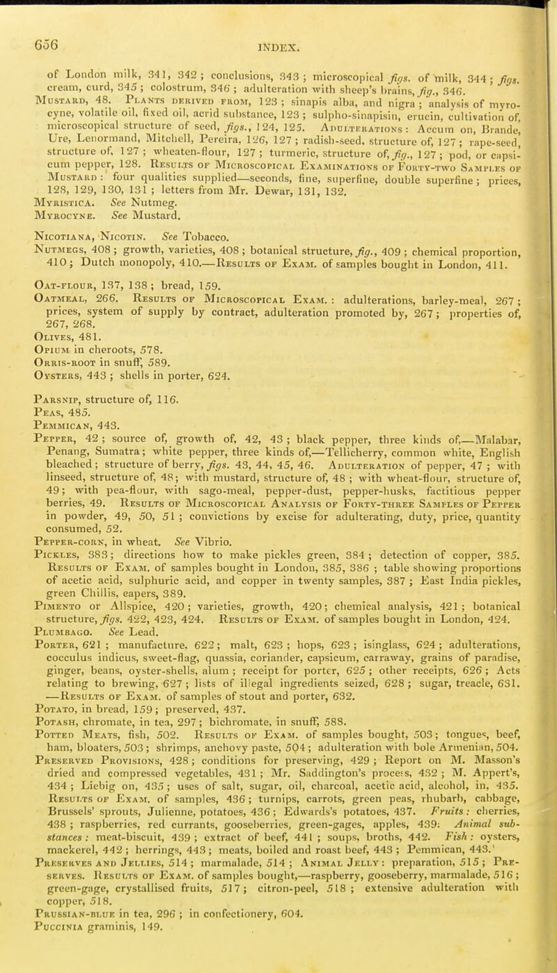 of London milk, 341, 342; conclusions, 343 ; microscopical Jit/s. of milk, 344 • fgs. cream, curd, 345 ; colostrum, 346 ; adulteration with sheep's brains, _^(7., 34(5. Mustard, 48. Plants nKiuvEu puom, 123; sinapis alba, and nigra; analysis of myro- cyne, volatde od, fixed oil, acrid substance, 123 ; sulpho-sinapisin, erucin, cultivation of microscopical structure of seed, fgs., 124, 125. Ahulteuations : Accum on, Brande, Ure, Lenormand, Mitchell, Pereira, 126, 127; radish-seed, structure of, 127; rape-seed, structure of, 127; wheaten-flour, 127; turmeric, structure of,>/., 127; pod, or capsi- cum pepper, 128. Results of Microscopical Examinations of Foktv-two Samples of Mustard : four qualities supplied—seconds, fine, superfine, double superfine; prices 12S, 129, 130, 131 ; letters from Mr. Dewar, 131, 132. Myristica. See Nutmeg. MvROCYNE. See Mustard. NicoTiANA, Nicotin. See Tobacco. Nutmegs, 408; growth, varieties, 408; botanical structure, ^jr., 409; chemical proportion, 410; Dutch monopoly, 410.— Results of Exam, of samples bought in London, 411. Oat-flour, 137, 138; bread, 159. Oatmeal, 266. Results of Microscopical Exam. : adulterations, barley-meal, 267; prices, system of supply by contract, adulteration promoted by, 267; properties of, 267, 268. Olives, 481. Opium in cheroots, 578. Orris-root in snufT, 589. Oysters, 443 ; shells in porter, 624. Parsnip, structure of, 116. Peas, 485. Pemmican, 443. Pepper, 42 ; source of, growth of, 42, 43 ; black pepper, three kinds of,—Malabar, Penang, Sumatra; white pepper, three kinds of,—Tellicherry, common white, English bleached; structure of berry,43, 44, 45, 46. Adulteration of pepper, 47 ; with linseed, structure of, 48; with mustard, structure of, 48 ; with wheat-flour, structure of, 49; with pea-flour, with sago-meal, pepper-dust, pepper-husks, factitious pepper berries, 49. Results of Microscopical Analysis of Forty-three Samples of Pepper in powder, 49, 50, 51 ; convictions by excise for adulterating, duty, price, quantity consumed, 52. Pepper-corn, in wheat. See Vibrio. Pickles, 383; directions how to make pickles green, 384; detection of copper, 385. Results of Exam, of samples bought in London, 385, 386 ; table showing proportions of acetic acid, sulphuric acid, and copper in twenty samples, 387 ; East India pickles, green Chillis, capers, 389. Pimento or Allspice, 420; varieties, growth, 420; chemical analysis, 421; botanical structure, ^.9s. 422, 423, 424. Results of Exam, of samples bought in London, 424. Plumbago. See Lead. Porter, 621 ; manufacture, 622; malt, 623; hops, 623; isinglass, 624; adulterations, cocculus indicus, sweet-flag, quassia, coriander, capsicum, carraway, grains of paradise, ginger, beans, oyster-shells, alum ; receipt for porter, 625 ; other receipts, 626 ; Acts relating to brewing, 627 ; lists of illegal ingredients seized, 628 ; sugar, treacle, 631. — Results of Exam, of samples of stout and porter, 632. Potato, in bread, 159; preserved, 437. Potash, chromate, in tea, 297 ; bichromate, in snuff, 588. Potted Meats, fish, 502. Results ok Exam, of samples bought, 503; tongue*:, beef, ham, bloaters, 503 ; shrimps, anchovy paste, 504; adulteration with bole Armenian, 504. Preserved Provisions, 428; conditions for preserving, 429 ; Report on M. Masson's dried and compressed vegetables, 431 ; Mr. Saddington's proccfs, 432 ; M. Appert's, 434 ; Liebig on, 435 ; uses of salt, sugar, oil, charcoal, acetic acid, alcohol, in, 435. Results of Exam, of samples, 436; turnips, carrots, green peas, rhubarl), cabbage, Brussels' sprouts. Julienne, potatoes, 436; Edwards's potatoes, 437. Fruits: cherries, 438 ; raspberries, red currants, gooseberries, green-gages, apples, 439; Animal sub- stances: meat-biscuit, 439; extract of beef, 441; soups, broths, 442. Fish: oysters, mackerel, 442 ; herrings, 443 ; meats, boiled and roast beef, 443 ; Pemmican, 443.' Preserves and Jellies, 514 ; marmalade, 514 ; .Animal Jelly : preparation, 515 ; Pre- serves. Results of Exam, of samples bought,—raspberry, gooseberry, marmalade, 516 ; green-gage, crystallised fruits, 517; citron-peel, 518; extensive adulteration with copper, 518. Prussian-blue in tea, 296 ; in confectionery, 604. PucciNiA graminis, 149.