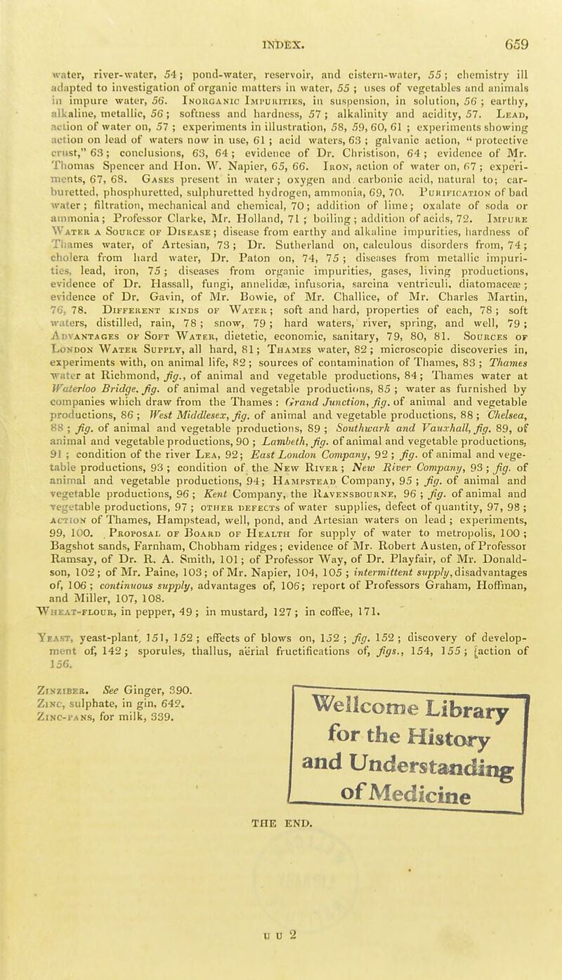 water, river-water, 54; pond-water, reservoir, and cistern-water, 53; cliemistry ill adapted to investigation of organic matters in water, 55 ; uses of vegetables and animals in impure water, 56. Inouganic iMi'uiirnEs, in suspension, in solution, 56 ; earthy, alkaline, metallic, 56 ; softness and hardness, 57 ; alkalinity and acidity, 57. Lead, action of water on, 57 ; experiments in illustration, 58, 59, 60, 61 ; experiments showing action on lead of waters now in use, 61 ; acid waters, 6.'3 ; galvanic action, protective crust, 63; conclusions, 63, 64; evidence of Dr. Christison, 64; evidence of Mr. Thomas Spencer and Hon. W. Napier, 65, 66. Iron, action of water on, G7 ; experi- ments, 67, 68. Gases present in water; oxygen and carbonic acid, natural to; car- buretted, phosphuretted, sulphuretted hydrogen, ammonia, 69, 70. Puiiification of bad water; filtration, mechanical and chemical, 70; addition of lime; oxalate of soda or ammonia; Professor Clarke, Mr. Holland, 71 ; boiling; addition of acids, 72. Impure Water a Source of Disease; disease from earthy and alkaline impurities, hardness of Thames water, of Artesian, 73 ; Dr. Sutherland on, calculous disorders from, 74; cholera from hard water. Dr. Paton on, 74, 75 ; diseases from metallic impuri- ties, lead, iron, 75; diseases from organic impurities, gases, living productions, evidence of Dr. Hassall, fungi, annelida;, infusoria, sarcina ventriculi. diatomacea2; evidence of Dr. Gavin, of Mr. Bowie, of Mr. Challice, of Mr. Charles Martin, 76, 78. Different kinds of Water; soft and hard, properties of each, 78; soft waters, distilled, rain, 78; snow, 79; hard waters, river, spring, and well, 79; Advantages of Soft Water, dietetic, economic, sanitary, 79, 80, 81. Sources of London Water Supply, all hard, 81; Thames water, 82; microscopic discoveries in, experiments with, on animal life, 82 ; sources of contamination of Thames, 83 ; Thames •water at Richmond, ^5'., of animal and vegetable productions, 84; Thames water at Waterloo Bridge. Jig. of animal and vegetable productions, 85 ; water as furnished by companies which draw from the Thames : (irand Junction, fig. of animal and vegetable productions, 86 ; West Middlesex; fig. of animal and vegetable productions, 88 ; Chelsea, 88 ; fig. of animal and vegetable productions, 89 ; Southwark and Vauxhall, fig. 89, of animal and vegetable productions, 90 ; Lambeth, fig. of animal and vegetable productions, 91 ; condition of the river Lea, 92; East London Company, 92 ; fig. of animal and vege- table productions, 93; condition of the New River; Neiu River Company, 93 ; Jig. of animal and vegetable productions, 94; Hampstead Company, 95; fig. of animal and vegetable productions, 96; Kent Company, the Ravensbourne, 96 ; fig. of animal and vegetable productions, 97 ; other defects of water supplies, defect of quantity, 97, 98 ; action of Thames, Hampstead, well, pond, and Artesian waters on lead; experiments, 99, 100. Proposal of Board of Health for supply of water to metropolis, 100; Bagshot sands, Farnham, Chobham ridges; evidence of Mr. Robert Austen, of Professor Ramsay, of Dr. R. A. Smith, 101; of Professor Way, of Dr. Playfair, of Mr. Donald- son, 102; of Mr. Paine, 103; of Mr. Napier, 104, 105 ; intermittent sj/pp/y, disadvantages of, 106; continuous supply, advantages of, 106; report of Professors Graham, Hoffman, and Miller, 107, 108. Wheat-flour, in pepper, 49; in mustard, 127; in coffee, 171. Yeast, yeast-plant, 151, 152; effects of blows on, 152; fig. 152; discovery of develop- ment of, 142; sporules, thallus, aiirial fructifications of, figs., 154, 155; [action of 15G. ZiNziBER. See Ginger, .T90. | —— Zinc, sulphate, in gin, 64?. Zinc-pans, for milk, 339. of Medicine THE END. II U 2