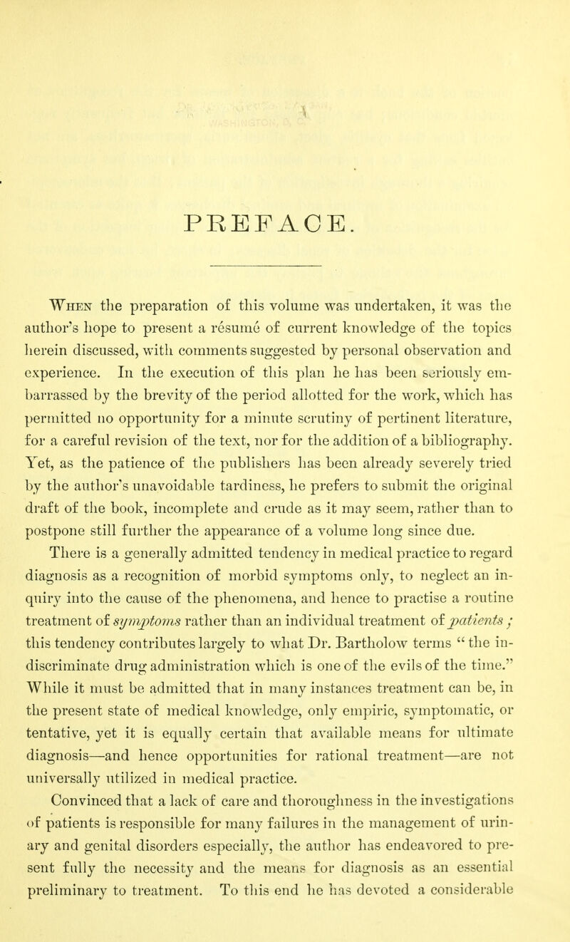 PREFACE. When the preparation of this volume was undertaken, it was the author's hope to present a resume of current knowledge of the topics lierein discussed, with comments suggested by personal observation and experience. In the execution of this plan he has been soriously em- barrassed by the brevity of the period allotted for the work, which has permitted no opportunity for a minute scrutiny of pertinent literature, for a careful revision of the text, nor for the addition of a bibliography. Yet, as the patience of the publishers has been already severely tried by the author's unavoidable tardiness, he prefers to submit the original draft of tiie book, incomplete and crude as it may seem, rather than to postpone still further the appearance of a volume long since due. There is a generally admitted tendency in medical practice to regard diagnosis as a recognition of morbid symptoms only, to neglect an in- quiry into the cause of the phenomena, and hence to practise a routine treatment of symjptoms rather than an individual treatment of patients / this tendency contributes largely to what Dr. Bartholow terms  the in- discriminate drug administration which is one of the evils of the tune. While it must be admitted that in many instances treatment can be, in the present state of medical knowledge, only empiric, symptomatic, or tentative, yet it is equally certain that available means for ultimate diagnosis—and hence opportunities for rational treatment—are not universally utilized in medical practice. Convinced that a lack of care and thoroughness in the investigations of patients is responsible for many failures in the management of urin- ary and genital disorders especially, the author has endeavored to pre- sent fully the necessity and the means for diagnosis as an essential preliminary to treatment. To this end he lias devoted a considerable