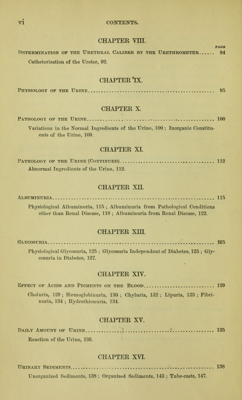 CHAPTER Vm. PAGB Determination of the Urethral. Calibre by the Urethrometer 84 Catheterization of tlie Ureter, 92. CHAPTEE 'IX. Physiology op the Urine 95 CHAPTER X. Pathology op the Urine 100 Variations in tlie Normal Ingredients of the Urine, 100 ; Inorganic Constitu- ents of the Urine, 109. CHAPTER XL Pathology of the Urine (Continued) ^ 112 Abnormal Ingredients of the Urine, 112. CHAPTER XH. Albuminuria 115 Physiological Albuminuria, 115 ; Albuminuria from Pathological Conditions other than Renal Disease, 118 ; Albuminuria from Renal Disease, 122. CHAPTER Xni. Glycosuria 1S5 Physiological Glycosuria, 125 ; Glycosuria Independent of Diabetes, 125 ; Gly- cosuria in Diabetes, 127. CHAPTER XIV. Effect of Acids and Pigments on the Blood 129 Choluria, 129 ; Hopmoglobinuria, 130 ; Chyluria, 132 ; Lipuria, 133 ; Fibri- nuria, 134 ; Hydrothionuria, 134. CHAPTER XV. Daily Amount of Urine 1 : 135 Reaction of the Urine, 136. CHAPTER XVI. Urinary Sediments 138 Unorganized Sediments, 138 ; Organized Sediments, 143 ; Tube-casts, 147.