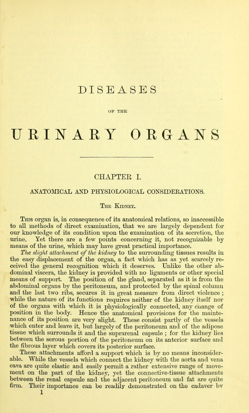 DISEASES OF THE URINARY ORGANS CHAPTER I. ANATOMICAL AND PHYSIOLOGICAL CONSIDEEATIONS. The Kidney. This organ is, in consequence of its anatomical relations, so inaccessible to all methods of direct examination, that we are largely dependent for our knowledge of its condition upon the examination of its secretion, the urine. Yet there are a few points concerning it, not recognizable by means of the urine, which may have great practical importance. The slight attachment of the kidney to the surrounding tissues results in the easy displacement of the organ, a fact which has as yet scarcely re- ceived the general recognition which it deserves. Unlike the other ab- dominal viscera, the kidney is provided ith no ligaments or other special means of support. The position of the gland, separated as it is from the abdominal organs by the peritoneum, and protected by the spinal column and the last two ribs, secures it in great measure from direct violence ; while the nature of its functions requires neither of the kidney itself nor of the organs with which it is physiologically connected, any change of position in the body. Hence the anatomical provisions for the mainte- nance of its position are very slight. These consist partly of the vessels which enter and leave it, but largely of the peritoneum and of the adipose tissue which surrounds it and the suprarenal capsule ; for the kidney lies between the serous portion of the peritoneum on its anterior surface and the fibrous layer which covers its posterior surface. These attachments afford a support which is by no means inconsider- able. While the vessels which connect the kidney with the aorta and vena cava are quite elastic and easily permit a rather extensive range of move- ment on the part of the kidney, yet the connective-tissue attachments between the renal capsule and the adjacent peritoneum and fat are quite firm. Their importance can be readily demonstrated on the cadaver bv