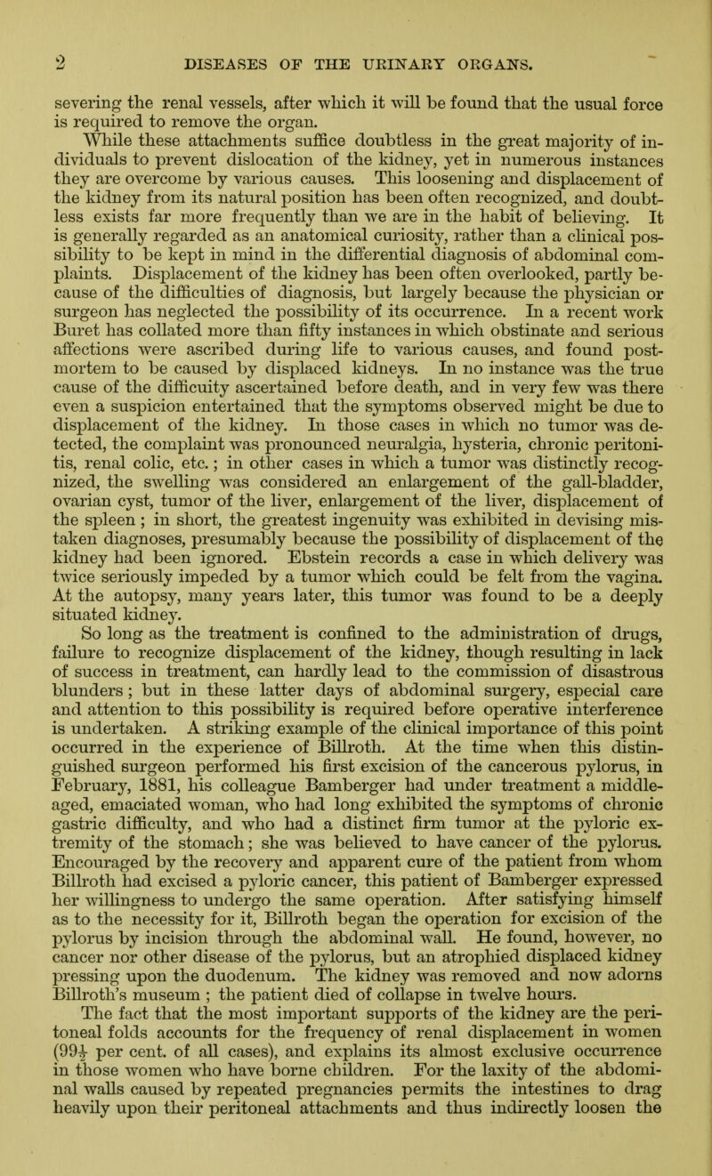 severing the renal vessels, after which it will be found that the usual force is required to remove the organ. While these attachments suffice doubtless in the great majority of in- dividuals to prevent dislocation of the kidney, yet in numerous instances they are overcome by various causes. This loosening and displacement of the kidney from its natural position has been often recognized, and doubt- less exists far more frequently than we are in the habit of believing. It is generally regarded as an anatomical curiosity, rather than a chnical pos- sibility to be kept in mind in the differential diagnosis of abdominal com- plaints. Displacement of the kidney has been often overlooked, partly be- cause of the difficulties of diagnosis, but largely because the physician or surgeon has neglected the possibility of its occurrence. In a recent work Buret has collated more than fifty instances in which obstinate and serious affections were ascribed during life to various causes, and found post- mortem to be caused by displaced kidneys. In no instance was the true cause of the difficulty ascertained before death, and in very few was there even a suspicion entertained that the symptoms observed might be due to displacement of the kidney. In those cases in which no tumor was de- tected, the complaint was pronounced neuralgia, hysteria, chronic peritoni- tis, renal colic, etc.; in other cases in which a tumor was distinctly recog- nized, the swelling was considered an enlargement of the gall-bladder, ovarian cyst, tumor of the liver, enlargement of the liver, displacement ojf the spleen ; in short, the greatest ingenuity was exhibited in devising mis- taken diagnoses, presumably because the possibility of displacement of the kidney had been ignored. Ebstein records a case in which delivery was twice seriously impeded by a tumor which could be felt from the vagina. At the autopsy, many years later, this tumor was found to be a deeply situated kidney. So long as the treatment is confined to the administration of drugs, failure to recognize displacement of the kidney, though resulting in lack of success in treatment, can hardly lead to the commission of disastrous blunders ; but in these latter days of abdominal surgery, especial care and attention to this possibility is required before operative interference is undertaken. A striking example of the clinical importance of this point occurred in the experience of Billroth. At the time when this distin- guished surgeon performed his first excision of the cancerous pylorus, in February, 1881, his colleague Bamberger had under treatment a middle- aged, emaciated woman, who had long exhibited the symptoms of chronic gastric difficulty, and who had a distinct firm tumor at the pyloric ex- tremity of the stomach; she was believed to have cancer of the pylorus. Encouraged by the recovery and apparent cure of the patient from whom Billroth had excised a pyloric cancer, this patient of Bamberger expressed her willingness to undergo the same operation. After satisfying himself as to the necessity for it, Billroth began the operation for excision of the pylorus by incision through the abdominal walk He found, however, no cancer nor other disease of the pylorus, but an atrophied displaced kidney pressing upon the duodenum. The kidney was removed and now adorns Billroth's museum ; the patient died of collapse in twelve hours. The fact that the most important supports of the kidney are the peri- toneal folds accounts for the frequency of renal displacement in women (99^ per cent, of all cases), and explains its almost exclusive occurrence in those women who have borne children. For the laxity of the abdomi- nal walls caused by repeated pregnancies permits the intestines to drag heavily upon their peritoneal attachments and thus indirectly loosen the