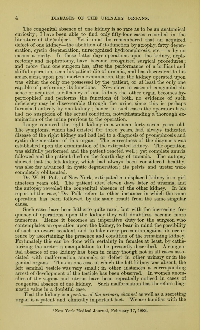 The congenital absence of one kidney is so rare as to be an anatomical curiosity ; I have been able to find only fifty-four cases recorded in the literature of the subject. Yet it must be remembered that an acquired defect of one kidney—the abolition of its function b}^ atrophy, fatty degen- eration, cystic degeneration, unrecognized hydronephrosis, etc.—is by no means a rarity. In these latter days operations upon the kidney, neph- rectomy and nephrotomy, have become recognized surgical procedures ; and more than one surgeon has, after the performance of a brilliant and skilful operation, seen his patient die of ursemia, and has discovered to his amazement, upon post-mortem examination, that the kidney operated upon was either the only one possessed by the patient, or at least the only one caj)able of performing its functions. Now since in cases of congenital ab- sence or acquired inefficiency of one kidney the other organ becomes h}'- pertrophied and performs the functions of both, no evidence of such deficiency may be discoverable through the urine, since this is perhaps furnished entirely by one kidney ; hence in such cases the operators have had no suspicion of the actual condition, notwithstanding a thorough ex- amination of the urine previous to the oj)eration. Lange removed the right kidney in a vroman forty-seven years old. The symptoms, which had existed for three years, had always indicated disease of the right kidney and had led to a diagnosis of p^^onephrosis and cystic degeneration of this organ. The correctness of the diagnosis was established uj^on the examination of the extirpated kidney. The operation was skilfully performed and the patient reacted well; yet complete anuria followed and the patient died on the fourth day of uraemia. The autopsy showed that the left kidney, which had always been considered healthy, was also far advanced in cystic degeneration ; its pelvis and ureter were completely obliterated. Dr. W. M. Polk, of New York, extirpated a misplaced kidney in a girl nineteen years old. The patient died eleven days later of uraemia, and the autopsy revealed the congenital absence of the other kidney. In his report of the case,^ Dr. Polk refers to other instances in which the same operation has been followed by the same result from the same singular cause. Such cases have been hitherto quite rare ; but with the increasing fre- quency of operations upon the kidney they will doubtless become more numerous. Hence it becomes an imperative duty for the surgeon who contemplates an operation upon the kidney, to bear in mind the possibility of such untoward accident, and to take every precaution against its occur- rence by ascertaining the presence and condition of the remaining kidney. Fortunately this can be done with certainty in females at least, by cathe- terizing the ureter, a manipulation to be presentl}^ described. A congen- ital absence of one kidney has been in many though not in all cases asso- ciated with malformation, anomaly, or defect in other urinary or in the genital organs. Thus in one case in which the left kidney was absent, the left seminal vesicle was vei-y small; in other instances a corresponding arrest of development of the testicle has been observed. In women anom- alies of the vagina and uterus have been repeatedly noticed in cases of congenital absence of one kidney. Such malformation has therefore diag- nostic value in a doubtful case. That the kidney is a j^ortion of the urinary channel as well as a secreting organ is a patent and clinically important fact. We are familiar with the ' New York Medical Journal, February 17, 1883.