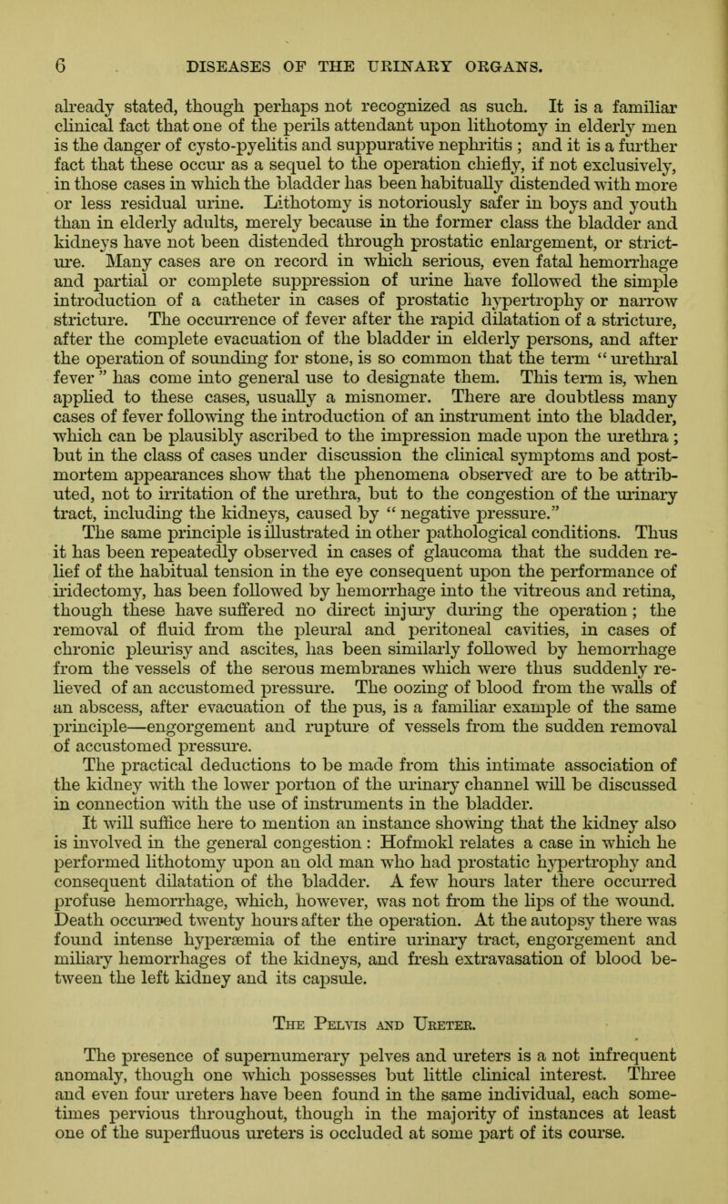 already stated, though perhaps not recognized as such. It is a familiar clinical fact that one of the perils attendant upon lithotomy in elderly men is the danger of cysto-pyelitis and suppurative nephi'itis ; and it is a further fact that these occur as a sequel to the operation chiefly, if not exclusively, in those cases in which the bladder has been habitually distended with more or less residual urine. Lithotomy is notoriously safer in boys and youth than in elderly adults, merely because in the former class the bladder and kidneys have not been distended through prostatic enlargement, or strict- ure. Many cases are on record in which serious, even fatal hemorrhage and partial or complete suppression of urine have followed the simple introduction of a catheter in cases of prostatic hypertrophy or narrow stricture. The occurrence of fever after the rapid dilatation of a stricture, after the complete evacuation of the bladder in elderly persons, and after the operation of sounding for stone, is so common that the term urethral fever  has come into general use to designate them. This term is, when appHed to these cases, usually a misnomer. There are doubtless many cases of fever following the introduction of an instrument into the bladder, which can be plausibly ascribed to the impression made upon the urethra; but in the class of cases under discussion the clinical symptoms and post- mortem appearances show that the phenomena observed are to be attrib- uted, not to irritation of the urethra, but to the congestion of the uiinary tract, including the kidneys, caused by  negative pressure. The same principle is illustrated in other pathological conditions. Thus it has been repeatedly observed in cases of glaucoma that the sudden re- lief of the habitual tension in the eye consequent upon the performance of iridectomy, has been followed by hemorrhage into the vitreous and retina, though these have suffered no direct injury dui^ing the operation ; the removal of fluid from the pleural and peritoneal cavities, in cases of chronic pleurisy and ascites, has been similarly followed by hemorrhage from the vessels of the serous membranes which were thus suddenly re- lieved of an accustomed pressure. The oozing of blood from the walls of an abscess, after evacuation of the pus, is a familiar example of the same principle—engorgement and rupture of vessels from the sudden removal of accustomed pressui'e. The practical deductions to be made from this intimate association of the kidney with the lower portion of the urinary channel will be discussed in connection with the use of instruments in the bladder. It will sufiice here to mention an instance showing that the kidney also is involved in the general congestion : Hofmokl relates a case in which he performed lithotomy upon an old man who had prostatic hj^^ertrophy and consequent dilatation of the bladder. A few hours later there occurred profuse hemorrhage, which, however, was not from the lips of the wound. Death occurred twenty hours after the operation. At the autopsy there was found intense hypersemia of the entire urinary tract, engorgement and mihary hemorrhages of the kidneys, and fresh extravasation of blood be- tween the left kidney and its capsule. The Pelvis mD Ureter. The presence of supernumerary pelves and ureters is a not infrequent anomaly, though one which possesses but little clinical interest. Three and even four ureters have been found in the same individual, each some- times pervious throughout, though in the majority of instances at least one of the superfluous ureters is occluded at some part of its course.