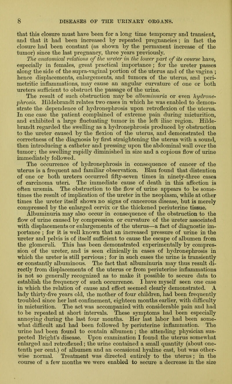 that this closure must have been for a long time temporary and transient, and that it had been increased by repeated pregnancies ; in fact the closure had been constant (as shown by the permanent increase of the tumor) since the last pregnancy, three years previously. The anatomical relations of the ureter in the lower part of its course have, especially in females, great practical importance ; for the ureter passes along the side of the supra-vaginal portion of the uterus and of the vagina ; hence displacements, enlargements, and tumors of the uterus, and peri- metritic inflammations, may cause an angular curvature of one or both ureters sufficient to obstruct the passage of the urine. The result of such obstruction may be albuminuria or even hydrone- phrosis. Hildebrandt relates two cases in which he was enabled to demon- strate the dependence of hydronephrosis upon retroflexion of the uterus. In one case the patient complained of extreme pain during micturition, and exhibited a large fluctuating tumor in the left iliac region. Hilde- brandt regarded the swelling as a hydronephrosis produced by obstruction to the ureter caused by the flexion of the uterus, and demonstrated the correctness of the diagnosis by first straightening the uterus with a sound, then introducing a catheter and pressing upon the abdominal wall over the tumor; the swelling rapidly diminished in size and a copious flow of urine immediately followed. The occurrence of hydronephrosis in consequence of cancer of the uterus is a frequent and familiar observation. Blau found that distention of one or both ureters occurred fifty-seven times in ninety-three cases of carcinoma uteri. The immediate cause of death in this affection is often uraemia. The obstruction to the flow of urine appears to be some- times the result of implication of the ureter in the neoplasm, while at other times the ureter itself shows no signs of cancerous disease, but is merely compressed by the enlarged cervix or the thickened periuterine tissue. Albuminuria may also occur in consequence of the obstruction to the flow of urine caused by compression or curvature of the ureter associated with displacements or enlargements of the uterus—a fact of diagnostic im- portance ; for it is well known that an increased pressure of urine in the ureter and pelvis is of itself sufficient to cause the escape of albumen from the glomeruh. This has been demonstrated experimentally by compres- sion of the ureter, and is seen clinically in cases of hydronephrosis in •which the ureter is still pervious; for in such cases the urine is transiently or constantly albuminous. The fact that albuminuria may thus result di- rectly from displacements of the uterus or from periuterine inflammations is not so generally recognized as to make it possible to secure data to establish the frequency of such occurrence. I have myself seen one case in which the relation of cause and effect seemed clearly demonstrated. A lady thirty-five years old, the mother of four children, had been frequently troubled since her last confinement, eighteen months earlier, with difficulty in micturition. The act was accompanied with considerable pain and had to be repeated at short intervals. These symptoms had been especially annoying during the last four months. Her last labor had been some- what difficult and had been followed by periuterine inflammation. The urine had been found to contain albumen ; the attending physician sus- pected Bright's disease. Upon examination I found the uterus somewhat enlarged and retroflexed; the urine contained a small quantity (about one- tenth per cent.) of albumen and an occasional hyaline cast, but was other- wise normal. Treatment was directed entirely to the uterus ; in the course of a few months we were enabled to secure a decrease in the size