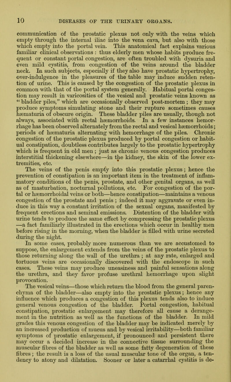 communication of the prostatic plexus not only with the veins -which empty through the internal iliac into the vena cava, but also with those which empty into the portal vein. This anatomical fact explains various familiar clinical observations : thus elderly men whose habits produce fre- quent or constant portal congestion, are often troubled with dysm^ia and even mild cystitis, from congestion of the veins around the bladder neck. In such subjects, esjDecially if they also have prostatic hypertrophy, over-indulgence in the pleasures of the table may induce sudden reten- tion of urine. This is caused by the congestion of the prostatic plexus in common with that of the portal system generally. Habitual portal conges- tion may result in varicosities of the vesical and prostatic veins known as bladder piles, which are occasionally observed post-mortem ; they may produce symptoms simulating stone and their rupture sometimes causes hsematuria of obscure origin. These bladder piles are usually, though not always, associated with rectal haemorrhoids. In a few instances hemor- rhage has been observed alternately from the rectal and vesical haemorrhoids; periods of hsematuria alternating with hemorrhage of the piles. Chronic congestion of the prostatic plexus produced by portal congestion or habit- ual constipation, doubtless contributes largely to the prostatic hypertrophy which is frequent in old men ; just as chronic venous congestion produces interstitial thickening elsewhere—in the kidney, the skin of the lower ex- tremities, etc. The veins of the penis emp£y into this prostatic plexus; hence the prevention of constipation is an important item in the treatment of inflam- matory conditions of the penis, prostate, and other genital organs, as well as of masturbation, nocturnal pollutions, etc. For congestion of the por- tal or hsemorrhoidal veins or both—hence constipation—maintains a venous congestion of the prostate and penis ; indeed it may aggravate or even in- duce in this way a constant irritation of the sexual organs, manifested by frequent erections and seminal emissions. Distention of the bladder with urine tends to produce the same effect by compressing the prostatic plexus —a fact familiarly illustrated in the erections which occur in healthy men before rising in the morning, when the bladder is filled with urine secreted during the night. In some cases, probably more numerous than we are accustomed to suppose, the enlargement extends from the veins of the prostatic plexus to those returning along the wall of the urethra ; at any rate, enlarged and tortuous veins are occasionally discovered with the endoscope in such cases. These veins may produce uneasiness and painful sensations along the urethra, and they favor profuse urethral hemorrhage upon slight provocation. The vesical veins—those which return the blood from the general j)aren- chyma of the bladder—also empty into the prostatic plexus; hence any influence which produces a congestion of this plexus tends also to induce general venous congestion of the bladder. Portal congestion, habitual constij)ation, prostatic enlargement may therefore all cause a derange- ment in the nutrition as well as the functions of the bladder. In mild grades this venous congestion of the bladder may be indicated merely by an increased i)roduction of mucus and by vesical irritability—both familiar symptoms of prostatic enlargement, if pronounced and persistent there may occur a decided increase in the connective tissue surrounding the muscular fibres of the bladder as well as some fatty degeneration of these fibres ; the result is a loss of the usual muscular tone of the organ, a ten- dency to atony and dilatation. Sooner or later a catarrhal cystitis is de-