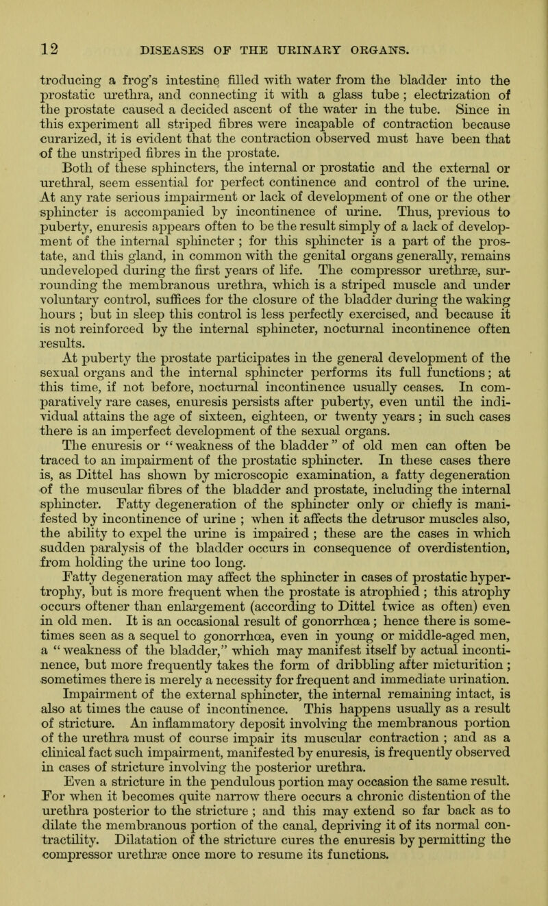 troducing a frog's intestine filled with water from the bladder into the prostatic urethra, and connecting it with a glass tube ; electrization of the prostate caused a decided ascent of the water in the tube. Since in this experiment all striped fibres were incapable of contraction because curarized, it is evident that the contraction observed must have been that of the unstriped fibres in the prostate. Both of these sphincters, the internal or prostatic and the external or urethral, seem essential for perfect continence and control of the urine. At any rate serious impairment or lack of development of one or the other sphincter is accompanied by incontinence of lu^ine. Thus, previous to puberty, enuresis appears often to be the result simply of a lack of develoj)- ment of the internal sphincter ; for this sphincter is a part of the pros- tate, and this gland, in common with the genital organs generally, remains undeveloped during the first years of life. The compressor urethrse, sur- rounding the membranous urethra, which is a striped muscle and under voluntary control, sufiices for the closure of the bladder during the waking hours ; but in sleep this control is less perfectly exercised, and because it is not reinforced by the internal sphincter, nocturnal incontinence often results. At puberty the prostate participates in the general development of the sexual organs and the internal sphincter performs its full functions; at this time, if not before, nocturnal incontinence usually ceases. In com- paratively rare cases, enuresis persists after puberty, even until the indi- vidual attains the age of sixteen, eighteen, or twenty years; in such cases there is an imperfect development of the sexual organs. The enuresis or weakness of the bladder of old men can often be traced to an impairment of the prostatic sphincter. In these cases there is, as Dittel has shown by microscopic examination, a fatty degeneration of the muscular fibres of the bladder and prostate, including the internal sphincter. Fatty degeneration of the sphincter only or chiefly is mani- fested by incontinence of urine ; when it affects the detrusor muscles also, the ability to expel the urine is impaired ; these are the cases in which sudden paralysis of the bladder occurs in consequence of overdistention, from holding the urine too long. Fatty degeneration may affect the sphincter in cases of prostatic hyper- trophy, but is more frequent when the prostate is atrophied ; this atrophy occurs oftener than enlargement (according to Dittel twice as often) even in old men. It is an occasional result of gonorrhoea ; hence there is some- times seen as a sequel to gonorrhoea, even in young or middle-aged men, a weakness of the bladder, which may manifest itself by actual inconti- nence, but more frequently takes the form of dribbling after micturition ; sometimes there is merely a necessity for frequent and immediate urination. Impairment of the external sphincter, the internal remaining intact, is also at times the cause of incontinence. This happens usually as a result of stricture. An inflammatory deposit involving the membranous portion of the urethra must of course impair its muscular contraction ; and as a clinical fact such impairment, manifested by enuresis, is frequently observed in cases of stricture involving the posterior urethra. Even a stricture in the pendulous portion may occasion the same result. For when it becomes quite narrow there occurs a chronic distention of the urethra posterior to the stricture ; and this may extend so far back as to dilate the membranous portion of the canal, depriving it of its normal con- tractility. Dilatation of the stricture cures the enuresis by permitting the compressor urethr^e once more to resume its functions.