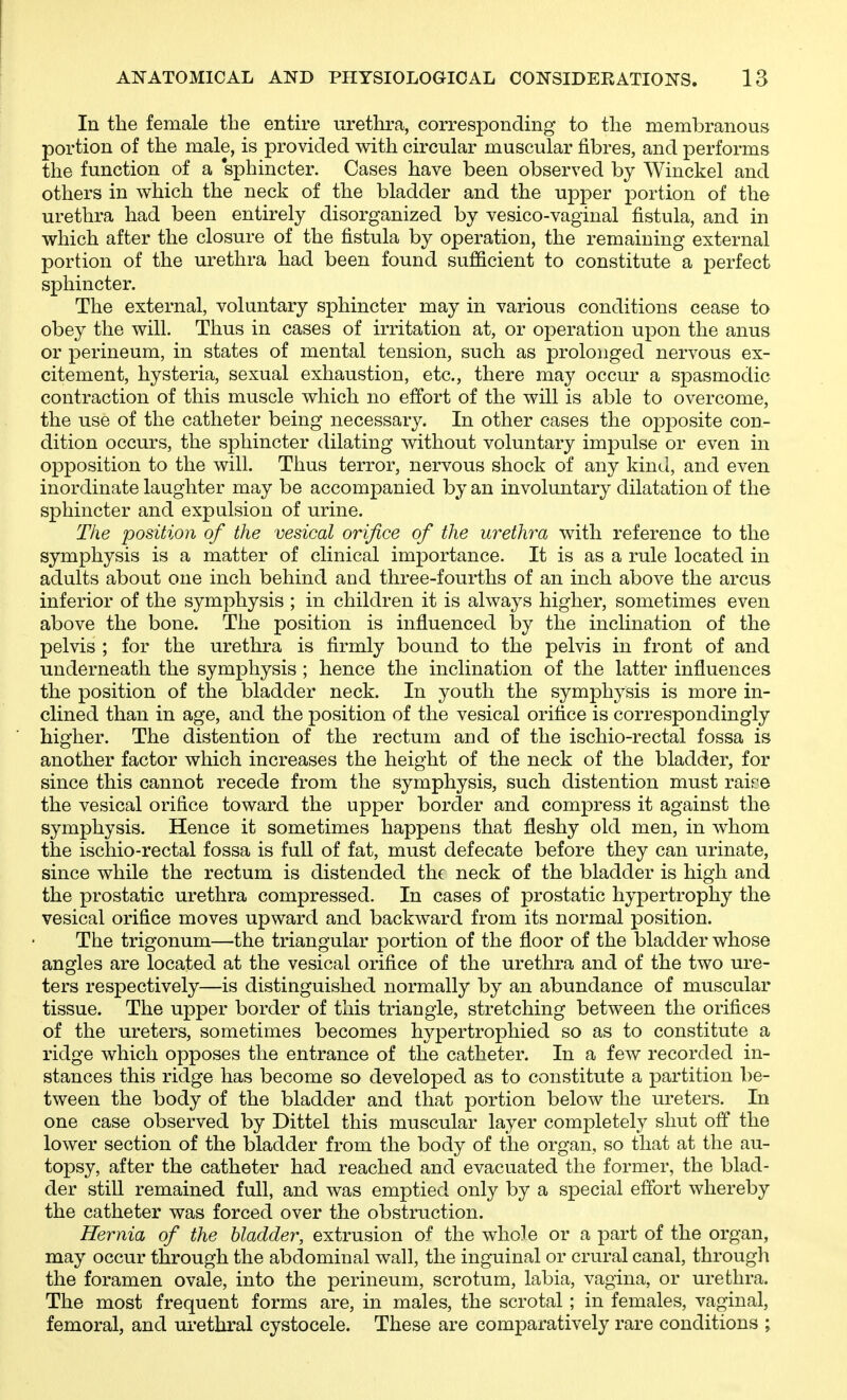 In the female the entire urethra, corresponding to the membranous portion of the male, is provided with circular muscular fibres, and performs the function of a 'sphincter. Cases have been observed by Winckel and others in which the neck of the bladder and the upper portion of the urethra had been entirely disorganized by vesico-vaginal fistula, and in which after the closure of the fistula by operation, the remaining external portion of the urethra had been found sufficient to constitute a perfect sphincter. The external, voluntary sphincter may in various conditions cease to obey the will. Thus in cases of irritation at, or operation upon the anus or perineum, in states of mental tension, such as prolonged nervous ex- citement, hysteria, sexual exhaustion, etc., there may occur a spasmodic contraction of this muscle which no effort of the will is able to overcome, the use of the catheter being necessary. In other cases the opposite con- dition occurs, the sphincter dilating without voluntary impulse or even in opposition to the will. Thus terror, nervous shock of any kind, and even inordinate laughter may be accompanied by an involuntary dilatation of the sphincter and expulsion of urine. The position of the vesical orifice of the urethra with reference to the symphysis is a matter of clinical importance. It is as a rule located in adults about one inch behind and three-fourths of an inch above the arcus inferior of the symphysis ; in children it is always higher, sometimes even above the bone. The position is influenced lay the inclination of the pelvis ; for the urethra is firmly bound to the pelvis in front of and underneath the symphysis ; hence the inclination of the latter influences the position of the bladder neck. In youth the symphysis is more in- clined than in age, and the position of the vesical orifice is correspondingly higher. The distention of the rectum and of the ischio-rectal fossa is another factor which increases the height of the neck of the bladder, for since this cannot recede from the symphysis, such distention must raice the vesical orifice toward the upper border and compress it against the symphysis. Hence it sometimes happens that fleshy old men, in whom the ischio-rectal fossa is full of fat, must defecate before they can urinate, since while the rectum is distended the neck of the bladder is high and the prostatic urethra compressed. In cases of prostatic hypertrophy the vesical orifice moves upward and backward from its normal position. The trigonum—the triangular portion of the floor of the bladder whose angles are located at the vesical orifice of the urethra and of the two ure- ters respectively—is distinguished normally by an abundance of muscular tissue. The upper border of this triangle, stretching between the orifices of the ureters, sometimes becomes hypertrophied so as to constitute a ridge which opposes the entrance of the catheter. In a few recorded in- stances this ridge has become so developed as to constitute a partition be- tween the body of the bladder and that portion below the ureters. In one case observed by Dittel this muscular layer completely shut off the lower section of the bladder from the body of the organ, so that at the au- topsy, after the catheter had reached and evacuated the former, the blad- der still remained full, and was emptied only by a special effort whereby the catheter was forced over the obstruction. Hernia of the bladder, extrusion of the whole or a part of the organ, may occur through the abdominal wall, the inguinal or crural canal, through the foramen ovale, into the perineum, scrotum, labia, vagina, or urethra. The most frequent forms are, in males, the scrotal ; in females, vaginal, femoral, and urethral cystocele. These are comparatively rare conditions ;