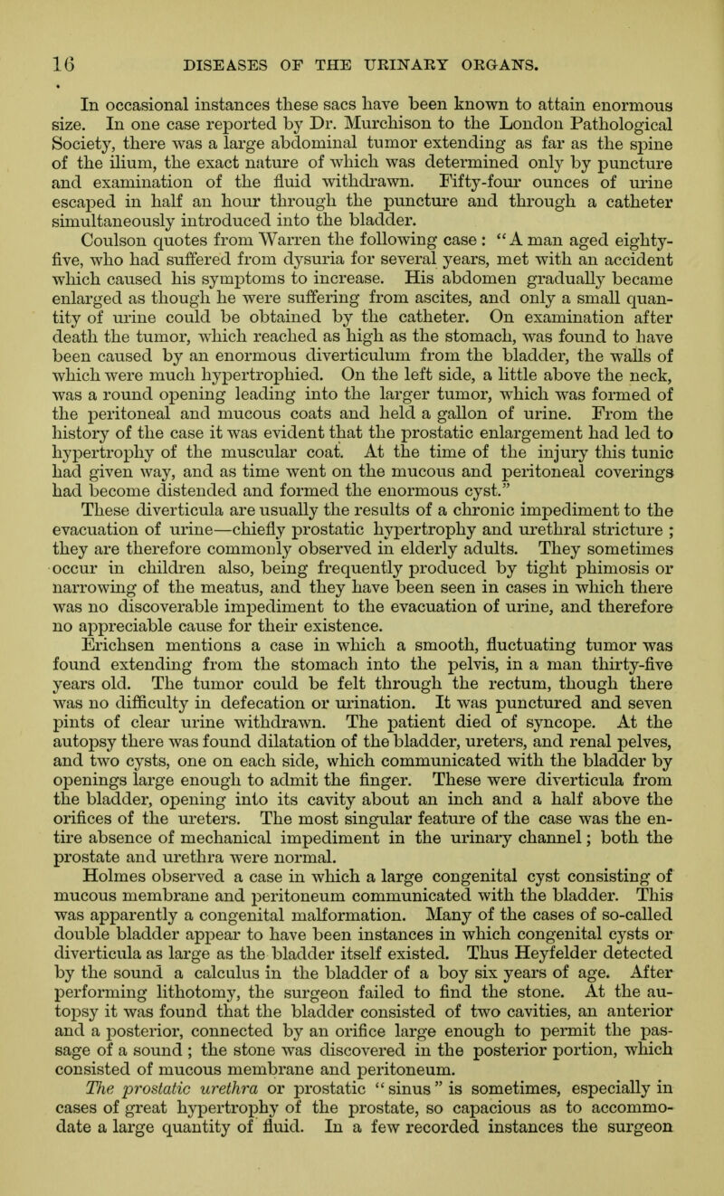 In occasional instances these sacs have been known to attain enormous size. In one case reported by Dr. Murchison to the London Pathological Society, there was a large abdominal tumor extending as far as the spine of the ilium, the exact nature of which was determined only by puncture and examination of the fluid withdrawn. Fifty-four ounces of urine escaped in half an hour through the puncture and through a catheter simultaneously introduced into the bladder. Coulson quotes from Warren the following case : A man aged eighty- five, who had suffered from dysuria for several years, met with an accident which caused his symptoms to increase. His abdomen gradually became enlarged as though he were suffering from ascites, and only a small quan- tity of urine could be obtained by the catheter. On examination after death the tumor, which reached as high as the stomach, was found to have been caused by an enormous diverticulum from the bladder, the walls of which were much hypertrophied. On the left side, a little above the neck, was a round opening leading into the larger tumor, which was formed of the peritoneal and mucous coats and held a gallon of urine. From the history of the case it was evident that the prostatic enlargement had led to hypertrophy of the muscular coat. At the time of the injury this tunic had given way, and as time went on the mucous and peritoneal coverings had become distended and formed the enormous cyst. These diverticula are usually the results of a chronic impediment to the evacuation of urine—chiefly prostatic hypertrophy and urethral stricture ; they are therefore commonly observed in elderly adults. They sometimes occur in children also, being frequently produced by tight phimosis or narrowing of the meatus, and they have been seen in cases in which there was no discoverable impediment to the evacuation of urine, and therefore no appreciable cause for their existence. Erichsen mentions a case in which a smooth, fluctuating tumor was found extending from the stomach into the pelvis, in a man thirty-five years old. The tumor could be felt through the rectum, though there was no difficulty in defecation or urination. It was punctured and seven pints of clear urine withdrawn. The patient died of syncope. At the autopsy there was found dilatation of the bladder, ureters, and renal pelves, and two cysts, one on each side, which communicated with the bladder by openings large enough to admit the finger. These were diverticula from the bladder, opening into its cavity about an inch and a half above the orifices of the ureters. The most singular feature of the case was the en- tire absence of mechanical impediment in the urinary channel; both the prostate and urethra were normal. Holmes observed a case in which a large congenital cyst consisting of mucous membrane and peritoneum communicated with the bladder. This was apparently a congenital malformation. Many of the cases of so-called double bladder appear to have been instances in which congenital cysts or diverticula as large as the bladder itself existed. Thus Heyfelder detected by the sound a calculus in the bladder of a boy six years of age. After performing lithotomy, the surgeon failed to find the stone. At the au- toj)sy it was found that the bladder consisted of two cavities, an anterior and a posterior, connected by an orifice large enough to permit the pas- sage of a sound ; the stone was discovered in the posterior portion, which consisted of mucous membrane and peritoneum. The prostatic urethra or prostatic sinus is sometimes, especially in cases of great hypertrophy of the prostate, so capacious as to accommo- date a large quantity of fluid. In a few recorded instances the surgeon