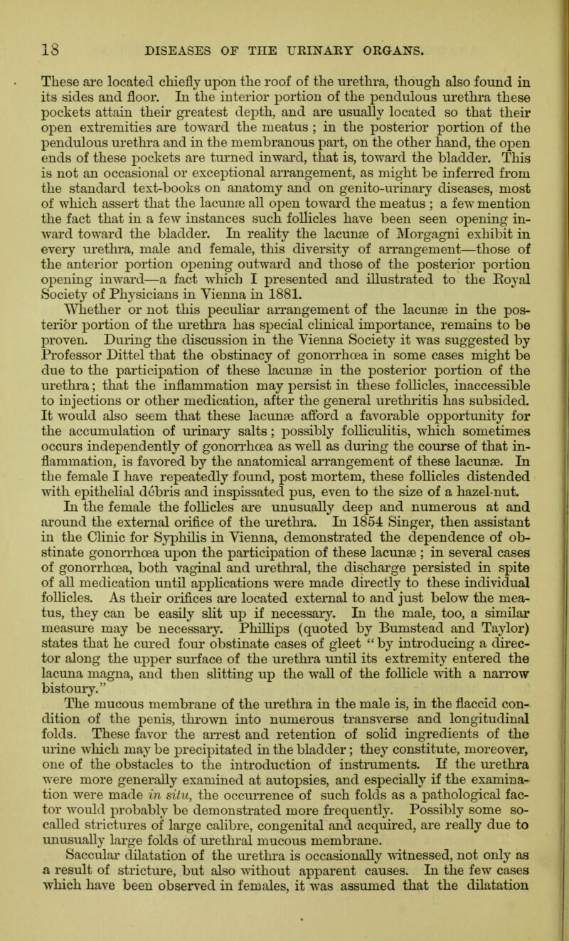 These are located chiefly upon the roof of the urethra, though also found in its sides and floor. In the interior portion of the pendulous urethra these pockets attain their greatest depth, and are usually located so that their open extremities are toward the meatus ; in the posterior portion of the pendulous urethra and in the membranous part, on the other hand, the open ends of these pockets are turned inward, that is, toward the bladder. This is not an occasional or exceptional arrangement, as might be inferred from the standard text-books on anatomy and on genito-urinary diseases, most of which assert that the lacunae all open toward the meatus ; a few mention the fact that in a few instances such follicles have been seen opening in- ward toward the bladder. In reality the lacunse of Morgagni exhibit in every urethra, male and female, this diversity of arrangement—those of the anterior portion opening outward and those of the posterior portion opening inward—a fact which I presented and illustrated to the Eoyal Society of Physicians in Vienna in 1881. Whether or not this peculiar arrangement of the lacunte in the pos- terior portion of the urethra has special clinical importance, remains to be proven. During the discussion in the Vienna Society it was suggested by Professor Dittel that the obstinacy of gonorrhoea in some cases might be due to the participation of these lacunae in the posterior portion of the urethra; that the inflammation may persist in these follicles, inaccessible to injections or other medication, after the general urethritis has subsided. It would also seem that these lacunae afford a favorable opportunity for the accumulation of urinary salts; possibly folliculitis, which sometimes occurs independently of gonorrhoea as well as during the course of that in- flammation, is favored by the anatomical arrangement of these lacunae. In the female I have repeatedly found, post mortem, these follicles distended with epithelial debris and inspissated pus, even to the size of a hazel-nut. In the female the folhcles are unusually deep and numerous at and around the external orifice of the ui'ethra. In 1854 Singer, then assistant in the Clinic for Syphilis in Vienna, demonstrated the dependence of ob- stinate gonorrhoea upon the participation of these lacunae ; in several cases of gonorrhoea, both vaginal and urethral, the discharge persisted in spite of all medication until appHcations were made directly to these individual follicles. As their orifices are located external to and just below the mea- tus, they can be easily slit up if necessary. In the male, too, a similar measure may be necessary. PhiUips (quoted by Bumstead and Tajdor) states that he cui-ed four obstinate cases of gleet by introducing a direc- tor along the upper surface of the urethra until its extremity entered the lacuna magna, and then slitting up the waU of the follicle vdth a narrow bistoury. The mucous membrane of the urethra in the male is, in the flaccid con- dition of the penis, thrown into numerous transverse and longitudinal folds. These favor the arrest and retention of solid ingredients of the urine which may be i^recipitated in the bladder; they constitute, moreover, one of the obstacles to the introduction of instiniments. If the m^ethra were more generally examined at autopsies, and especially if the examina- tion were made iii situ, the occurrence of such folds as a pathological fac- tor would probably be demonstrated more fi-equentty. Possibly some so- called strictures of large calibre, congenital and acquired, are really due to unusually large folds of ui'ethral mucous membrane. Saccular dilatation of the urethra is occasionally witnessed, not only as a result of stricture, but also without apparent causes. In the few cases ■which have been observed in females, it was assumed that the dilatation