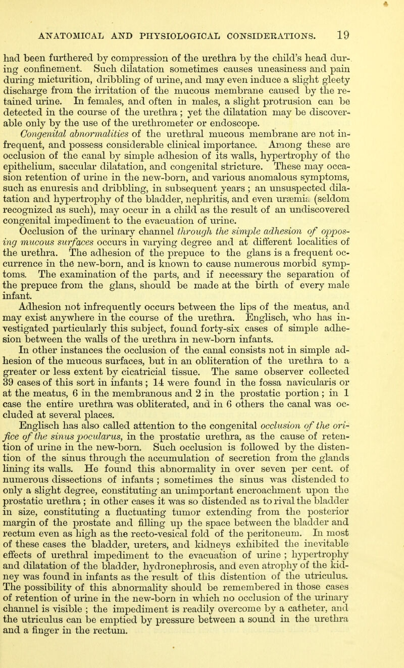 had been furthered by compression of the urethra by the child's head dur- ing confinement. Such dilatation sometimes causes uneasiness and pain during micturition, dribbling of urine, and may even induce a slight gieety discharge from the irritation of the mucous membrane caused by the re- tained urine. In females, and often in males, a slight protrusion can be detected in the course of the urethra ; yet the dilatation may be discover- able only by the use of the urethrometer or endoscope. Congenital abnormalities of the urethral mucous membrane are not in- frequent, and possess considerable clinical importance. Among these are occlusion of the canal by simple adhesion of its v^alls, hypertrophy of the epithelium, saccular dilatation, and congenital stricture. These may occa- sion retention of urine in the new-born, and various anomalous symptoms, such as enuresis and dribbling, in subsequent years ; an unsuspected dila- tation and hypertrophy of the bladder, nephritis, and even ursemiL (seldom recognized as such), may occur in a child as the result of an undiscovered congenital impediment to the evacuation of urine. Occlusion of the urinary channel through the simple adhesion of oj^ypos- ing mucous surfaces occurs in varying degree and at different localities of the urethra. The adhesion of the prepuce to the glans is a frequent oc- currence in the new-born, and is known to cause numerous morbid symp- toms. The examination of the parts, and if necessary the separation of the prepuce from the glans, should be made at the birth of every male infant. Adhesion not infrequently occurs between the lips of the meatus, and may exist anywhere in the course of the urethra. Engiisch, who has in- vestigated particularly this subject, found forty-six cases of simple adhe- sion between the walls of the urethra in new-born infants. In other instances the occlusion of the canal consists not in simple ad- hesion of the mucous surfaces, but in an obliteration of the urethra to a greater or less extent by cicatricial tissue. The same observer collected 39 cases of this sort in infants ; 14 were found in the fossa navicularis or at the meatus, 6 in the membranous and 2 in the prostatic portion; in 1 case the entire urethra was obliterated, and in 6 others the canal was oc- cluded at several places. Engiisch has also called attention to the congenital occlusion of the ori- fice of the sinus pocularus, in the prostatic urethra, as the cause of reten- tion of urine in the new-born. Such occlusion is followed by the disten- tion of the sinus through the accumulation of secretion from the glands lining its walls. He found this abnormality in over seven per cent, of numerous dissections of infants ; sometimes the sinus was distended to only a slight degree, constituting an unimportant encroachment upon the prostatic urethra ; in other cases it was so distended as to rival the bladder in size, constituting a fluctuating tumor extending from the posterior margin of the prostate and filling up the space between the bladder and rectum even as high as the recto-vesical fold of the peritoneum. In most of these cases the bladder, ureters, and kidneys exhibited the inevitable effects of urethral impediment to the evacuation of urine ; hypertrophy and dilatation of the bladder, hydronephrosis, and even atrophy of the kid- ney was found in infants as the result of this distention of the utriculus. The possibility of this abnormality should be remembered in those cases of retention of urine in the new-born in which no occlusion of the urinary channel is visible ; the impediment is readily overcome by a catheter, and the utriculus can be emptied by pressure between a sound in the urethra and a finger in the rectum.