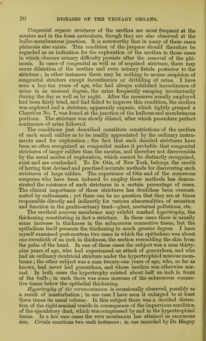 Congenital organic strictures of the urethra are most frequent at the meatus and in the fossa navicularis, though they are also observed at the bulbo-membranous junction. It is noteworthy that in many of these cases phimosis also exists. This condition of the prepuce should therefore be regarded as an indication for the exploration of the urethra in those cases in which obscure urinary difficulty persists after the removal of the phi- mosis. In cases of congenital as well as of acquired stricture, there may occur dilatation of the urethra and even urinary fistula posterior to the stricture ; in other instances there may be nothing to arouse suspicion of congenital stricture except incontinence or dribbling of urine. I have seen a boy ten years of age, who had always exhibited incontinence of urine in an unusual degree, the urine frequently escaping involuntarily during the day as well as by night. After the measures usually employed had been fairly tried, and had failed to improve this condition, the urethra was explored and a stricture, apparently organic, which tightly grasped a Charricre No. 7, was found at the junction of the bulbous and membranous portions. The stricture was slowly dilated, after which procedure perfect continence of urine followed. The conditions just described constitute constrictions of the urethra of such small calibre as to be readily appreciated by the ordinary instru- ments used for exploration ; the fact that such decided strictures have been so often recognized as congenital makes it probable that congenital strictures of larger calibre than the meatus, and therefore not discoverable by the usual modes of exploration, which cannot be distinctly recognized, exist and are overlooked. To Dr. Otis, of New York, belongs the credit of having first devised and practised accurate methods for discovering such strictures of large calibre. The experience of Otis and of the numerous surgeons who have been induced to employ these methods has demon- strated the existence of such strictures in a certain percentage of cases. The clinical importance of these strictures has doubtless been overesti- mated by enthusiasts ; yet there can be no question that they are at times responsible directly and indirectly for various abnormalities of sensation and function in the genito-urinary tract—gleet, nocturnal pollutions, etc. The urethral mucous membrane may exhibit marked hypertrophy, the thickening constituting in fact a stricture. In these cases there is usually some increase in thickness in the submucous connective tissue, but the epithelium itself presents the thickening in much greater degree. I have myself examined post-mortem two cases in which the epithelium was about one-twentieth of an inch in thickness, the section resembling the skin from the palm of the hand. In one of these cases the subject was a man thirty- nine years of age, who had experienced an attack of gonorrhoea, and who had an ordinary cicatricial stricture under the hypertrophied mucous mem- brane ; the other subject was a man twenty-one years of age, w^ho, so far as known, had never had gonorrhoea, and whose urethra was otherwise nor- mal. In both cases the hypertrophy existed about half an inch in front of the bulb ; in each there Avas some increase of the submucous connec- tive tissue below the epithelial thickening. Hypertrophy of the verumontanum is occasionally observed, possibly as a result of masturbation ; in one case I have seen it enlarged to at least three times its usual volume. In this subject there was a decided disten- tion of the right seminal vesicle in consequence of the impervious condition of the ejaculatory duct, which was compressed by and in the hypertrophied tissue. In a few rare cases the veru montanum has attained an enormous size. Civiale mentions two such instances; in one recorded by De Blegny
