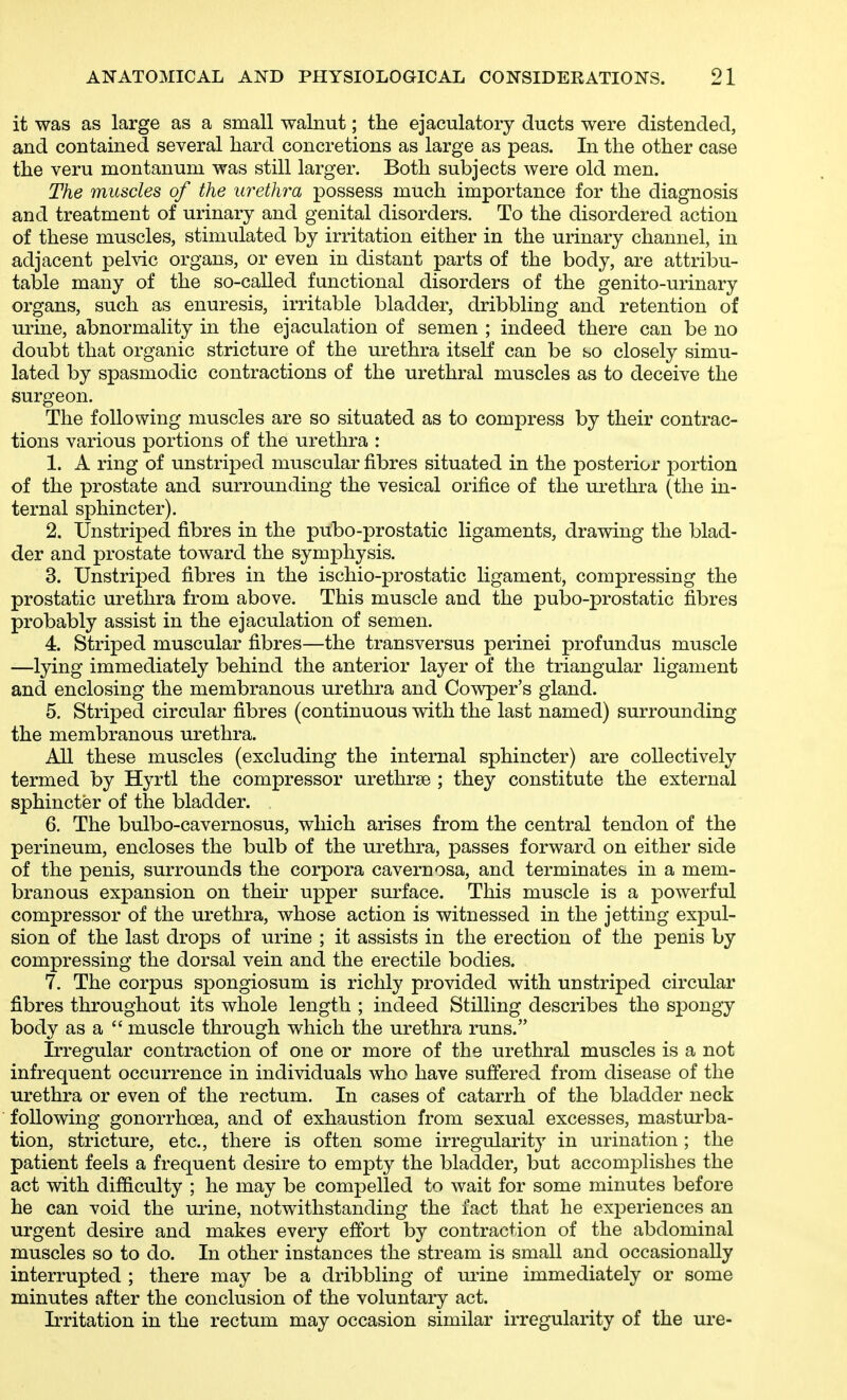 it was as large as a small walnut; the ejaculatory ducts were distended, and contained several hard concretions as large as peas. In the other case the veru montanum was still larger. Both subjects were old men. The muscles of the urethra possess much importance for the diagnosis and treatment of urinary and genital disorders. To the disordered action of these muscles, stimulated by irritation either in the urinary channel, in adjacent pelvic organs, or even in distant parts of the body, are attribu- table many of the so-called functional disorders of the genito-urinary organs, such as enuresis, irritable bladder, dribbling and retention of urine, abnormality in the ejaculation of semen ; indeed there can be no doubt that organic stricture of the urethra itself can be so closely simu- lated by spasmodic contractions of the urethral muscles as to deceive the surgeon. The following muscles are so situated as to compress by their contrac- tions various portions of the urethra : 1. A ring of unstriped muscular fibres situated in the posterior portion of the prostate and surrounding the vesical orifice of the urethra (the in- ternal sphincter). 2. Unstriped fibres in the pubo-prostatic ligaments, drawing the blad- der and prostate toward the symphysis. 3. Unstriped fibres in the ischio-prostatic ligament, compressing the prostatic urethra from above. This muscle and the pulDO-prostatic fibres probably assist in the ejaculation of semen. 4. Striped muscular fibres—the transversus perinei profundus muscle —lying immediately behind the anterior layer of the triangular ligament and enclosing the membranous urethra and Cowper's gland. 5. Striped circular fibres (continuous with the last named) surrounding the membranous urethra. All these muscles (excluding the internal sphincter) are collectively termed by Hyrtl the compressor urethrse ; they constitute the external sphincter of the bladder. 6. The bulbo-cavernosus, which arises from the central tendon of the perineum, encloses the bulb of the urethra, passes forward on either side of the penis, surrounds the corpora cavernosa, and terminates in a mem- branous expansion on their upper surface. This muscle is a powerful compressor of the urethra, whose action is witnessed in the jetting exj)ul- sion of the last drops of urine ; it assists in the erection of the penis by compressing the dorsal vein and the erectile bodies. 7. The corpus spongiosum is richly provided with unstriped circular fibres throughout its whole length ; indeed Stilling describes the spongy body as a  muscle through which the urethra runs. Irregular contraction of one or more of the urethral muscles is a not infrequent occurrence in individuals who have suffered from disease of the urethra or even of the rectum. In cases of catarrh of the bladder neck following gonorrhoea, and of exhaustion from sexual excesses, masturba- tion, stricture, etc., there is often some irregularity in urination ; the patient feels a frequent desire to empty the bladder, but accomplishes the act with difficulty ; he may be compelled to wait for some minutes before he can void the urine, notwithstanding the fact that he experiences an urgent desire and makes every effort by contraction of the abdominal muscles so to do. In other instances the stream is small and occasionally interrupted ; there may be a dribbling of ui-ine immediately or some minutes after the conclusion of the voluntary act. Irritation in the rectum may occasion similar irregularity of the ure-