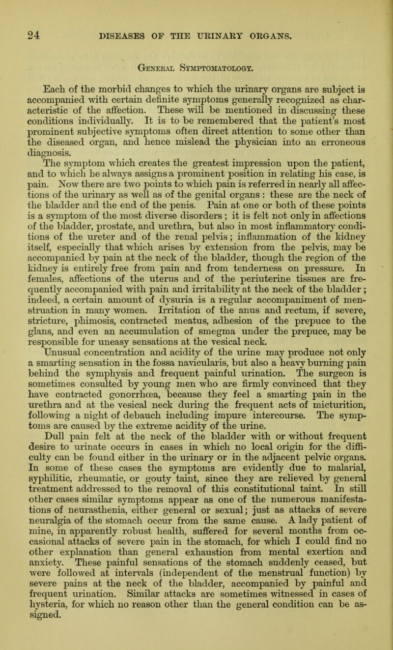 General Symptomatology. Each of the morbid changes to which the urinary organs are subject is accompanied with certain definite symptoms generally recognized as char- acteristic of the affection. These will be mentioned in discussing these conditions individually. It is to be remembered that the patient's most prominent subjective symptoms often direct attention to some other than the diseased organ, and hence mislead the physician into an erroneous diagnosis. The sj^mptom which creates the greatest impression upon the patient, and to which he always assigns a prominent position in relating his case, is pain. Now there are two points to which pain is referred in nearly all affec- tions of the urinary as well as of the genital organs : these are the neck of the bladder and the end of the penis. Pain at one or both of these points is a symptom of the most diverse disorders ; it is felt not only in affections of the bladder, prostate, and urethra, but also in most inflammatory condi- tions of the ureter and of the renal pelvis; inflammation of the kidney itself, especially that which arises by extension from the pelvis, may be accompanied by pain at the neck of the bladder, though the region of the kidney is entirely free from pain and from tenderness on pressure. In females, affections of the uterus and of the periuterine tissues are fre- quently accompanied with pain and irritability at the neck of the bladder; indeed, a certain amount of dysuria is a regular accompaniment of men- struation in many women. Irritation of the anus and rectum, if severe, stricture, phimosis, contracted meatus, adhesion of the prepuce to the glans, and even an accumulation of smegma under the prepuce, may be responsible for uneasy sensations at the vesical neck. Unusual concentration and acidity of the urine may produce not only a smarting sensation in the fossa navicularis, but also a heavy burning pain behind the symphysis and frequent painful urination. The surgeon is sometimes consulted by young men who are firmly convinced that they have contracted gonorrhoea, because they feel a smarting pain in the urethra and at the vesical neck during the frequent acts of micturition, following a night of debauch including impure intercourse. The symp- toms are caused by the extreme acidity of the urine. Dull pain felt at the neck of the bladder with or without frequent desire to urinate occurs in cases in which no local origin for the diffi- culty can be found either in the urinary or in the adjacent pelvic organs. In some of these cases the symptoms are evidently due to malarial, syphilitic, rheumatic, or gouty taint, since they are relieved by general treatment addressed to the removal of this constitutional taint. In still other cases similar symptoms appear as one of the numerous manifesta- tions of neurasthenia, either general or sexual; just as attacks of severe neuralgia of the stomach occur from the same cause. A lady patient of mine, in apparently robust health, suffered for several months from oc- casional attacks of severe pain in the stomach, for which I could find no other explanation than general exhaustion from mental exertion and anxiety. These painful sensations of the stomach suddenly ceased, but were followed at intervals (independent of the menstrual function) by severe pains at the neck of the bladder, accompanied by painful and frequent urination. Similar attacks are sometimes witnessed in cases of hysteria, for which no reason other than the general condition can be as- signed.