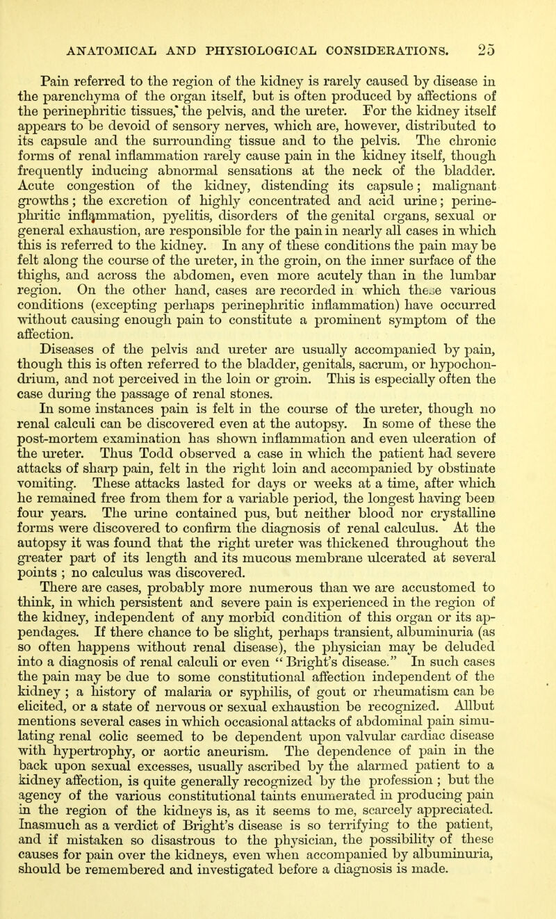 Pain referred to the region of the kidney is rarely caused by disease in the parenchyma of the organ itself, but is often produced by affections of the perinephritic tissues' the pelvis, and the ureter. For the kidney itself appears to be devoid of sensory nerves, which are, however, distributed to its capsule and the surrounding tissue and to the pelvis. The chronic forms of renal inflammation rarely cause pain in the kidney itself, though frequently inducing abnormal sensations at the neck of the bladder. Acute congestion of the kidney, distending its capsule; malignant growths; the excretion of highly concentrated and acid urine; perine- phritic inflammation, pyelitis, disorders of the genital organs, sexual or general exhaustion, are responsible for the pain in nearly all cases in which this is referred to the kidney. In any of these conditions the pain may be felt along the course of the ureter, in the groin, on the inner surface of the thighs, and across the abdomen, even more acutely than in the lumbar region. On the other hand, cases are recorded in which theje various conditions (excepting perhaps perinephritic inflammation) have occurred without causing enough pain to constitute a prominent symptom of the affection. Diseases of the pelvis and ureter are usually accompanied by pain, though this is often referred to the bladder, genitals, sacrum, or hypochon- drium, and not perceived in the loin or groin. This is especially often the case during the passage of renal stones. In some instances pain is felt in the course of the ureter, though no renal calculi can be discovered even at the autopsy. In some of these the post-mortem examination has shown inflammation and even ulceration of the ureter. Thus Todd observed a case in which the patient had severe attacks of sharp pain, felt in the right loin and accompanied by obstinate vomiting. These attacks lasted for days or weeks at a time, after which he remained free from them for a variable period, the longest having been four years. The urine contained pus, but neither blood nor crystalline forms were discovered to confirm the diagnosis of renal calculus. At the autopsy it was found that the right ureter was thickened throughout the greater part of its length and its mucous membrane ulcerated at several points ; no calculus was discovered. There are cases, probably more numerous than we are accustomed to think, in which persistent and severe pain is experienced in the region of the kidney, independent of any morbid condition of this organ or its ap- pendages. If there chance to be slight, perhaps transient, albuminuria (as so often happens without renal disease), the physician may be deluded into a diagnosis of renal calculi or even Bright's disease. In such cases the pain may be due to some constitutional affection independent of the kidney ; a history of malaria or syphilis, of gout or rheumatism can be elicited, or a state of nervous or sexual exhaustion be recognized. Allbut mentions several cases in which occasional attacks of abdominal pain simu- lating renal colic seemed to be dependent upon valvular cardiac disease with hypertrophy, or aortic aneurism. The dependence of pain in the back upon sexual excesses, usually ascribed by the alarmed patient to a kidney affection, is quite generally recognized by the profession ; but the agency of the various constitutional taints enumerated in producing pain in the region of the kidneys is, as it seems to me, scarcely appreciated. Inasmuch as a verdict of Bright's disease is so terrifying to the patient, and if mistaken so disastrous to the physician, the possibility of these causes for pain over the kidneys, even when accompanied by albuminuria, should be remembered and investigated before a diagnosis is made.