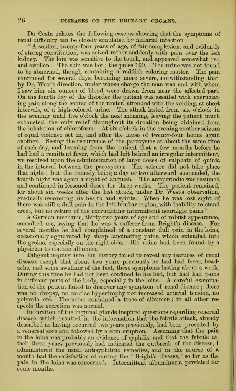 Da Costa relates the following case as showing that the symptoms of renal difficulty can be closely simulated by malarial infection :  A soldier, twenty-four years of age, of fair complexion, and evidently of strong constitution, was seized rather suddenly with pain over the left kidney. The loin was sensitive to the touch, and appeared somewhat red and swollen. The skin was hot; the pulse 100. The urine was not found to be abnormal, though containing a reddish coloring matter. The pain continued for several days, becoming more severe, notwithstanding that, by Dr. West's direction, under whose charge the man was and with whom I saw him, six ounces of blood were drawn from near the affected part. On the fourth day of the disorder the patient was assailed with excruciat- ing pain along the course of the ureter, attended with the voiding, at short intervals, of a high-colored urine. The attack lasted from six o'clock in the evening until five o'clock the next morning, leaving the patient much exhausted, the only relief throughout its duration being obtained from the inhalation of chloroform. At six o'clock in the evening another seizure of equal violence set in, and after the lapse of twenty-four hours again another. Seeing the recurrence of the paroxysms at about the same time of each day, and learning from the patient that a few months before he had had a remittent fever, which had left behind an irregular intermittent, we resolved upon the administration of large doses of sulphate of quinia in the interval between the paroxysms. The seizure did not take place that night; but the remedy being a day or two afterward suspended, the fourth night was again a night of anguish. The antiperiodic was resumed and continued in lessened doses for three weeks. The patient remained, for about six weeks after the last attack, under Dr. West's observation, gradually recovering his health and spirits. When he was lost sight of there was still a dull pain in the left lumbar region, with inability to stand erect, but no return of the excruciating intermittent neuralgic pains. A German mechanic, thirty-two years of age and of robust appearance, consulted me, saying that he was a sufferer from Bright's disease. For several months he had complained of a constant dull pain in the loins, occasionally aggravated by sharp lancinating pains, which extended into the groins, especially on the right side. His urine had been found by a physician to contain albumen. Diligent inquiry into his history failed to reveal any features of renal disease, except that about two years previously he had had fever, head- ache, and some swelling of the feet, these symptoms lasting about a week. During this time he had not been confined to his bed, but had had pains in different parts of the body, especially in the loins. A careful examina- tion of the patient failed to discover any symptom of renal disease ; there was no dropsy, no cardiac hypertrophy nor increased arterial tension, no polyuria, etc. The urine contained a trace of albumen; in all other re- spects the secretion was normal. Induration of the inguinal glands inspired questions regarding venereal disease, which resulted in the information that the febrile attack, already described as having occurred two years previously, had been preceded by a venereal sore and followed by a skin eruption. Assuming that the pain in the loins was probably an evidence of syphilis, and that the febrile at- tack three years previously had indicated the outbreak of the disease, I administered the usual antisyphilitic remedies, and in the course of a month had the satisfaction of curing the Bright's disease, so far as the pain in the loins was concerned. Intermittent albuminuria persisted for some months.