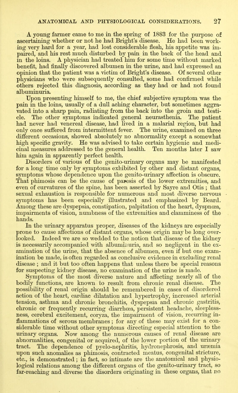 A young farmer came to me in the spring of 1883 for tlie purpose of ascertaining whether or not he had Bright's disease. He had been work- ing very hard for a year, had lost considerable flesh, his appetite was im- paired, and his rest much disturbed by pain in the back of the head and in the loins. A physician had treated him for some time without marked benefit, had finally discovered albumen in the urine, and had expressed an opinion that the patient was a victim of Bright's disease. Of several other physicians who were subsequently consulted, some had confirmed while others rejected this diagnosis, according as they had or had not found albuminuria. Upon presenting himself to me, the chief subjective symptom was the pain in the loins, usually of a dull aching character, but sometimes aggra- vated into a sharp pain, radiating from the back into the groin and testi- cle. The other symptoms indicated general neurasthenia. The patient had never had venereal disease, had lived in a malarial region, but had only once suffered from intermittent fever. The urine, examined on three different occasions, showed absolutely no abnormality except a somewhat high specific gravity. He was advised to take certain hygienic and medi- cinal measures addressed to the general health. Ten months later I saw him again in apparently perfect health. Disorders of various of the genito-urinary organs may be manifested for a long time only by symptoms exhibited by other and distant organs, symptoms whose dependence upon the genito-urinary affection is obscure. That phimosis can be the cause of paresis of the lower extremities, and even of curvatures of the spine, has been asserted by Sayre and Otis ; that sexual exhaustion is responsible for numerous and most diverse nervous symptoms has been especially illustrated and emphasized by Beard. Among these are dyspepsia, constipation, palpitation of the heart, dyspnoea, impairments of vision, numbness of the extremities and clamminess of the hands. In the urinary apparatus proper, diseases of the kidneys are especially prone to cause affections of distant organs, whose origin may be long over- looked. Indeed we are so wedded to the notion that disease of the kidney is necessarily accompanied with albumix uria, and so negligent in the ex- amination of the urine, that the absence of albumen, even if but one exam- ination be made, is often regarded as conclusive evidence in excluding renal disease ; and it but too often happens that unless there be special reasons for suspecting kidney disease, no examination of the urine is made. Symptoms of the most diverse nature and affecting nearly all of the bodily functions, are known to result from chronic renal disease. The possibility of renal origin should be remembered in cases of disordered action of the heart, cardiac dilatation and hypertrophy, increased arterial tension, asthma and chronic bronchitis, dyspepsia and chronic gastritis, chronic or frequently recurring diarrhoea, persistent headache, sleepless- ness, cerebral excitement, coryza, the impairment of vision, recurring in- flammations of serous membranes ; for any of these may exist for a con- siderable time without other symptoms directing especial attention to the urinary organs. Now among the numerous causes of renal disease are abnormalities, congenital or acquired, of the lower portion of the urinary tract. The dependence of pyelo-nephritis, hydronephrosis, and uraemia upon such anomalies as phimosis, contracted meatus, congenital stricture, etc., is demonstrated; in fact, so intimate are the anatomical and physio- logical relations among the different organs of the genito-urinary tract, so far-reaching and diverse the disorders originating in these organs, that no