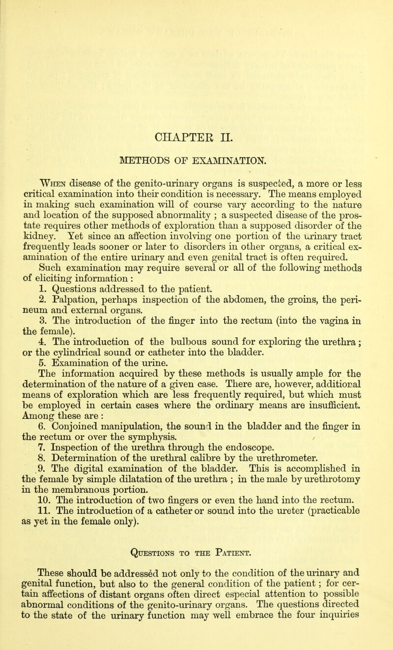 METHODS OF EXAMINATION. When disease of the genito-uriuary organs is suspec^^ed, a more or less critical examination into their condition is necessary. The means employed in making such examination will of course vary according to the nature and location of the supposed abnormality ; a suspected disease of the pros- tate requires other methods of exploration than a supposed disorder of the kidney. Yet since an affection involving one portion of the urinary tract frequently leads sooner or later to disorders in other organs, a critical ex- amination of the entire urinary and even genital tract is often required. Such examination may require several or all of the following methods of eliciting information: 1. Questions addressed to the patient. 2. Palpation, perhaps inspection of the abdomen, the groins, the peri- neum and external organs. 3. The introduction of the finger into the rectum (into the vagina in the female). 4. The introduction of the bulbous sound for exploring the urethra; or the cylindrical sound or catheter into the bladder. 5. Examination of the urine. The information acquired by these methods is usually ample for the determination of the nature of a given case. There are, however, additional means of exploration which are less frequently required, but which must be employed in certain cases where the ordinary means are insufficient. Among these are : 6. Conjoined manipulation, the sound in the bladder and the finger in the rectum or over the symphysis. 7. Inspection of the urethra through the endoscope. 8. Determination of the urethral calibre by the urethrometer. 9. The digital examination of the bladder. This is accomplished in the female by simple dilatation of the urethra ; in the male by urethrotomy in the membranous portion. 10. The introduction of two fingers or even the hand into the rectum. 11. The introduction of a catheter or sound into the ureter (practicable as yet in the female only). Questions to the Patient. These should be addressed not only to the condition of the urinary and genital function, but also to the general condition of the patient; for cer- tain affections of distant organs often direct especial attention to possible abnormal conditions of the genito-urinary organs. The questions directed to the state of the urinary function may well embrace the four inquiries