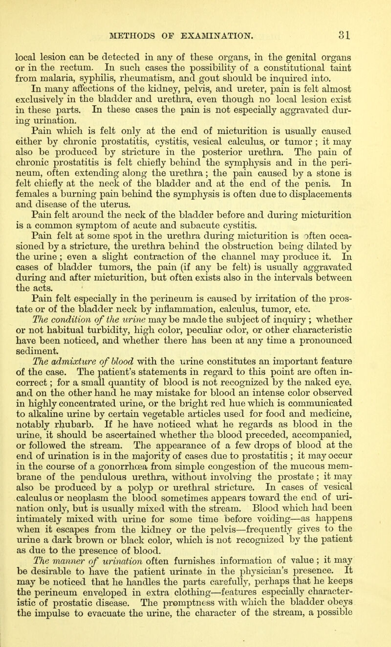 local lesion can be detected in any of these organs, in tlie genital organs or in the rectum. In such cases the possibility of a constitutional taint from malaria, syphilis, rheumatism, and gout should be inquired into. In many affections of the kidney, pelvis, and ureter, pain is felt almost exclusively in the bladder and urethra, even though no local lesion exist in these parts. In these cases the pain is not especially aggravated dur- ing urination. Pain which is felt only at the end of micturition is usually caused either by chronic prostatitis, cystitis, vesical calculus, or tumor ; it may also be produced by stricture in the posterior urethra. The pain of chronic prostatitis is felt chiefly behind the symphysis and in the peri- neum, often extending along the urethra; the pain caused by a stone is felt chiefly at the neck of the bladder and at the end of the penis. In females a burning pain behind the symphysis is often due to displacements and disease of the uterus. Pain felt around the neck of the bladder before and during micturition is a common symptom of acute and subacute cystitis. Pain felt at some spot in the urethra during micturition is often occa- sioned by a stricture, the urethra behind the obstruction being dilated by the urine ; even a slight contraction of the channel may produce it, lia cases of bladder tumors, the pain (if any be felt) is usually aggravated during and after micturition, but often exists also in the intervals between the acts. Pain felt especially in the perineum is caused by irritation of the pros- tate or of the bladder neck by inflammation, calculus, tumor, etc. The condition of the urine may be made the subject of inquiry ; whether or not habitual turbidity, high color, peculiar odor, or other characteristic have been noticed, and whether there has been at any time a pronounced sediment. The admixture of blood with the urine constitutes an important feature of the case. The patient's statements in regard to this point are often in- correct ; for a small quantity of blood is not recognized by the naked eye. and on the other hand he may mistake for blood an intense color observed in highly concentrated urine, or the bright red hue which is communicated to alkaline urine by certain vegetable articles used for food and medicine, notably rhubarb. If he have noticed what he regards as blood in the urine, it should be ascertained whether the blood preceded, accompanied, or followed the stream. The appearance of a few drops of blood at the end of urination is in the majority of cases due to prostatitis ; it may occur in the course of a gonorrhoea from simple congestion of the mucous mem- brane of the pendulous urethra, without involving the prostate ; it may also be produced by a polyp or urethral stricture. In cases of vesical calculus or neoplasm the blood sometimes appears toward the end of uri- nation only, but is usually mixed with the stream. Blood which had been intimately mixed with urine for some time before voiding—as happens when it escapes from the kidney or the pelvis—frequently gives to the urine a dark brown or black color, which is not recognized by the patient as due to the presence of blood. The manner of urination often furnishes information of value; it may be desirable to have the patient urinate in the physician's presence. It may be noticed that he handles the parts carefully, perhaps that he keeps the perineum enveloped in extra clothing—features especially character- istic of prostatic disease. The promptness with which the bladder obeys the impulse to evacuate the urine, the character of the stream, a possible