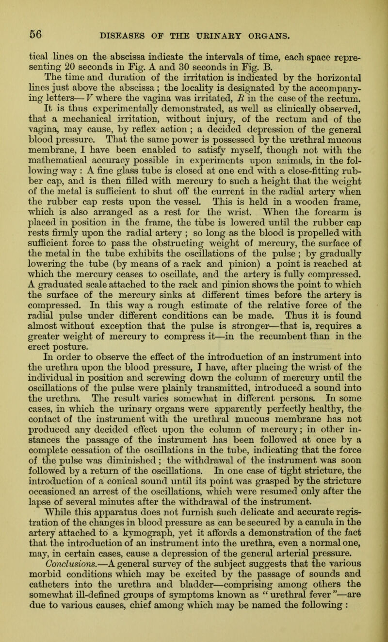 tical lines on tlie abscissa indicate the intervals of time, each space repre- senting 20 seconds in Fig. A and 30 seconds in Fig. B. The time and duration of the irritation is indicated by the horizontal lines just above the abscissa ; the locahty is designated by the accompany- ing letters— V where the vagina was irritated, B in the case of the rectum. It is thus experimentally demonstrated, as well as chnically observed, that a mechanical irritation, without injury, of the rectum and of the vagina, may cause, by reflex action ; a decided depression of the general blood pressure. That the same power is possessed by the urethral mucous membrane, I have been enabled to satisfy myself, though not with the mathematical accuracy possible in experiments upon animals, in the fol- lowing way : A fine glass tube is closed at one end with a close-fitting rub- ber cap, and is then filled with mercury to such a height that the weight of the metal is sufficient to shut off the current in the radial artery when the rubber cap rests upon the vessel. This is held in a wooden frame, which is also arranged as a rest for the wrist. When the forearm is placed in position in the frame, the tube is lowered until the rubber cap rests firmly upon the radial artery ; so long as the blood is propelled with sufficient force to pass the obstructing weight of mercury, the surface of the metal in the tube exhibits the oscillations of the pulse ; by gradually lowering the tube (by means of a rack and pinion) a point is reached at which the mercury ceases to oscillate, and the artery is fully compressed. A graduated scale attached to the rack and pinion shows the point to which the surface of the mercury sinks at different times before the artery is compressed. In this way a rough estimate of the relative force of the radial pulse under different conditions can be made. Thus it is found almost without exception that the pulse is stronger—that is, requires a greater weight of mercury to compress it—in the recumbent than in the erect posture. In order to observe the effect of the introduction of an instrument into the urethra upon the blood pressure, I have, after placing the wrist of the individual in position and screwing down the column of mercury until the oscillations of the pulse were plainly transmitted, introduced a sound into the urethra. The result varies somewhat in different persons. In some cases, in which the urinary organs were apparently perfectly healthy, the contact of the instrument with the urethral mucous membrane has not produced any decided effect upon the column of mercury; in other in- stances the passage of the instrument has been followed at once by a complete cessation of the oscillations in the tube, indicating that the force of the pulse was diminished ; the withdrawal of the instrument was soon followed by a return of the oscillations. In one case of tight stricture, the introduction of a conical sound until its point was grasped by the stricture occasioned an arrest of the oscillations, which were resumed only after the lapse of several minutes after the withdrawal of the instrument. While this apparatus does not furnish such delicate and accurate regis- tration of the changes in blood pressure as can be secured by a canula in the artery attached to a kymograph, yet it affords a demonstration of the fact that the introduction of an instrument into the urethra, even a normal one, may, in certain cases, cause a depression of the general arterial pressure. Conclusions.—A general survey of the subject suggests that the various morbid conditions which may be excited by the passage of sounds and catheters into the urethra and bladder—comprising among others the somewhat ill-defined groups of symptoms known as  urethral fever —are due to various causes, chief among which may be named the following :