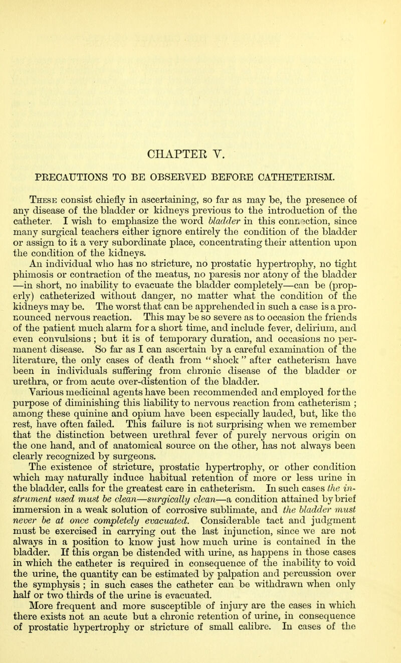 PEECAUTIONS TO BE OBSEKVED BEFOKE CATHETEEISM. These consist chiefly in ascertaining, so far as may be, the presence of any disease of the bladder or kidneys previous to the introduction of the catheter. I wish to emphasize the word bladder in this connection, since many surgical teachers either ignore entirely the condition of the bladder or assign to it a very subordinate place, concentrating their attention upon the condition of the kidneys. An individual who has no stricture, no prostatic hypertrophy, no tight phimosis or contraction of the meatus, no paresis nor atony of the bladder —in short, no inability to evacuate the bladder completely—can be (prop- erly) catheterized without danger, no matter what the condition of the kidneys may be. The worst that can be apprehended in such a case is a pro- nounced nervous reaction. This may be so severe as to occasion the friends of the patient much alarm for a short time, and include fever, delirium, and even convulsions; but it is of temporary duration, and occasions no per- manent disease. So far as I can ascertain by a careful examination of the literature, the only cases of death from  shock  after catheterism have been in individuals suffering from chronic disease of the bladder or urethra, or from acute over-distention of the bladder. Various medicinal agents have been recommended and employed for the purpose of diminishing this liability to nervous reaction from catheterism ; among these quinine and opium have been especially lauded, but, like the rest, have often failed. This failure is not surprising when we remember that the distinction between urethral fever of purely nervous origin on the one hand, and of anatomical source on the other, has not always been clearly recognized by surgeons. The existence of stricture, prostatic hypertrophy, or other condition which may naturally induce habitual retention of more or less urine in the bladder, calls for the greatest care in catheterism. In such cases the in- strument used must he clean—surgically clean—a condition attained by brief immersion in a weak solution of corrosive sublimate, and the bladder must never be at once completely evacuated. Considerable tact and judgment must be exercised in carrying out the last injunction, since we are not always in a position to know just how much urine is contained in the bladder. If this organ be distended with urine, as happens in those cases in which the catheter is required in consequence of the inability to void the urine, the quantity can be estimated by palpation and percussion over the symphysis ; in such cases the catheter can be withdi*awn when only half or two thirds of the urine is evacuated. More frequent and more susceptible of injury are the cases in which there exists not an acute but a chronic retention of urine, in consequence of prostatic hypertrophy or stricture of small calibre. In cases of the