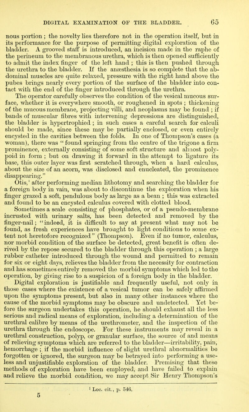 nous portion ; the novelty lies therefore not in the operation itself, but in its performance for the purpose of permitting digital exploration of the bladder. A grooved stalf is introduced, an incision made in the raphe of the perineum to the membranous urethra, which is then opened sufficiently to admit the index finger of the left hand ; this is then pushed through the urethra to the bladder. If the anaesthesia is so complete that the ab- dominal muscles are quite relaxed, pressure with the right hand above the pubes brings nearly every portion of the surface of the bladder into con- tact with the end of the finger introduced through the urethra. The operator carefully observes the condition of the vesical mucous sur- face, whether it is everywhere smooth, or roughened in spots ; thickeniDg of the mucous membrane, projecting villi, and neoplasms may be found ; if bands of muscular fibres with intervening depressions are distinguished, the bladder is hypertrophied ; in such cases a careful search for calculi should be made, since these may be partially enclosed, or even entirely encysted in the cavities between the folds. In one of Thompson's cases (a woman), there was  found springing from the centre of the trigone a firm prominence, externally consisting of some soft structure and all lost poly- poid in form ; but on drawing it forward in the attempt to ligature its base, this outer layer was first scratched through, when a hard calculus, about the size of an acorn, was disclosed and enucleated, the prominence disappearing. Otis,' after performing median lithotomy and searching the bladder for a foreign body in vain, was about to discontinue the exploration when his finger grazed a soft, pendulous body as large as a bean ; this was extracted and found to be an encysted calculus covered with clotted blood. Sometimes a scale consisting of phosphates, or of a pseudo-membrane incrusted with urinary salts, has been detected and removed by the finger-nail; indeed, it is difficult to say at present what may not be found, as fresh experiences have brought to light conditions to some ex- tent not heretofore recognized  (Thompson). Even if no tumor, calculus, nor morbid condition of the surface be detected, great benefit is often de- rived by the repose secured to the bladder through this operation ; a large rubber catheter introduced through the wound and permitted to remain for six or eight days, relieves the bladder from the necessity for contraction and has sometimes entirely removed the morbid symptoms which led to the operation, by giving rise to a suspicion of a foreign body in the bladder. Digital exploration is justifiable and frequently useful, not only in those cases where the existence of a vesical tumor can be safely affirmed upon the symptoms present, but also in many other instances where the cause of the morbid symptoms may be obscure and undetected. Yet be- fore the surgeon undertakes this operation, he should exhaust all the less serious and radical means of exploration, including a determination of the urethral calibre by means of the urethrometer, and the inspection of the urethra through the endoscope. For these instruments may reveal in a urethral construction, polyp, or granular surface, the source of and means of relieving symptoms which are referred to the bladder—irritability, pain, hemorrhage ; if the morbid influence of slight urethral abnormalities be forgotten or ignored, the surgeon may be betrayed into performing a use- less and unjustifiable exploration of the bladder. Premising that these methods of exploration have been employed, and have failed to explain and relieve the morbid condition, we may accept Sir Henry Thompson's 5