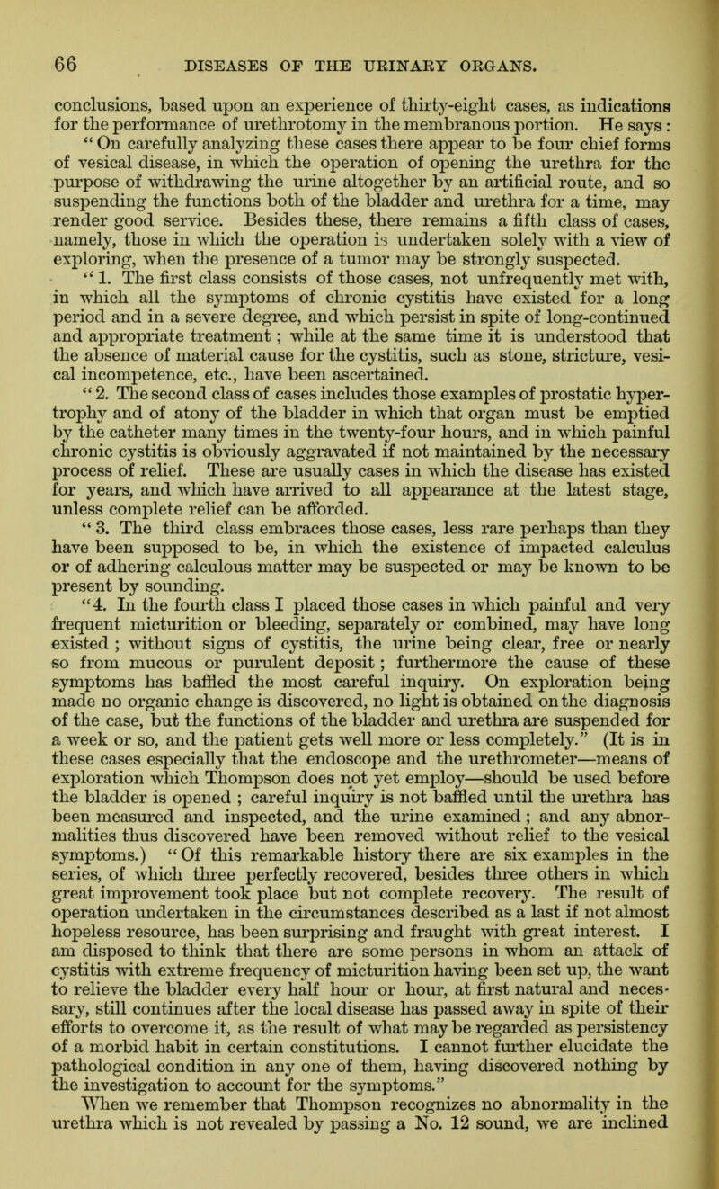 conclusions, based upon an experience of thirty-eight cases, as indications for the performance of urethrotomy in the membranous portion. He says :  On carefully analyzing these cases there appear to be four chief forms of vesical disease, in which the operation of opening the urethra for the purpose of withdrawing the urine altogether by an artificial route, and so suspending the functions both of the bladder and urethra for a time, may render good service. Besides these, there remains a fifth class of cases, namely, those in which the operation is undertaken solely with a view of exploring, when the presence of a tumor may be strongly suspected.  1. The first class consists of those cases, not unfrequently met with, in which all the symptoms of chronic cystitis have existed for a long period and in a severe degree, and which persist in spite of long-continued and appropriate treatment; while at the same time it is understood that the absence of material cause for the cystitis, such as stone, stricture, vesi- cal incompetence, etc., have been ascertained.  2. The second class of cases includes those examples of prostatic hyper- trophy and of atony of the bladder in which that organ must be emptied by the catheter many times in the twenty-four hours, and in which painful chronic cystitis is obviously aggravated if not maintained by the necessary- process of relief. These are usually cases in which the disease has existed for years, and which have arrived to all appearance at the latest stage, unless complete relief can be afforded.  3. The third class embraces those cases, less rare perhaps than they have been supposed to be, in which the existence of impacted calculus or of adhering calculous matter may be suspected or may be known to be present by sounding. 4. In the fourth class I placed those cases in which painful and very frequent micturition or bleeding, separately or combined, may have long existed ; without signs of cystitis, the urine being clear, free or nearly so from mucous or purulent deposit; furthermore the cause of these symptoms has baffled the most careful inquiry. On exploration being made no organic change is discovered, no light is obtained on the diagnosis of the case, but the functions of the bladder and urethra are suspended for a week or so, and the patient gets well more or less completely. (It is in these cases especially that the endoscope and the urethrometer—means of exploration which Thompson does not yet employ—should be used before the bladder is opened ; careful inquiry is not baffled until the urethra has been measured and inspected, and the urine examined ; and any abnor- malities thus discovered have been removed without relief to the vesical symptoms.) Of this remarkable history there are six examples in the series, of which three perfectly recovered, besides three others in which great improvement took place but not complete recovery. The result of operation undertaken in the circumstances described as a last if not almost hopeless resource, has been surprising and fraught with great interest. I am disposed to think that there are some persons in whom an attack of cystitis with extreme frequency of micturition having been set up, the want to relieve the bladder every half hour or hour, at first natural and neces- sary, still continues after the local disease has passed away in spite of their efforts to overcome it, as the result of what may be regarded as persistency of a morbid habit in certain constitutions. I cannot fiu-ther elucidate the pathological condition in any one of them, having discovered nothing by the investigation to account for the symptoms. When we remember that Thompson recognizes no abnormality in the urethra which is not revealed by passing a No. 12 sound, we are inclined