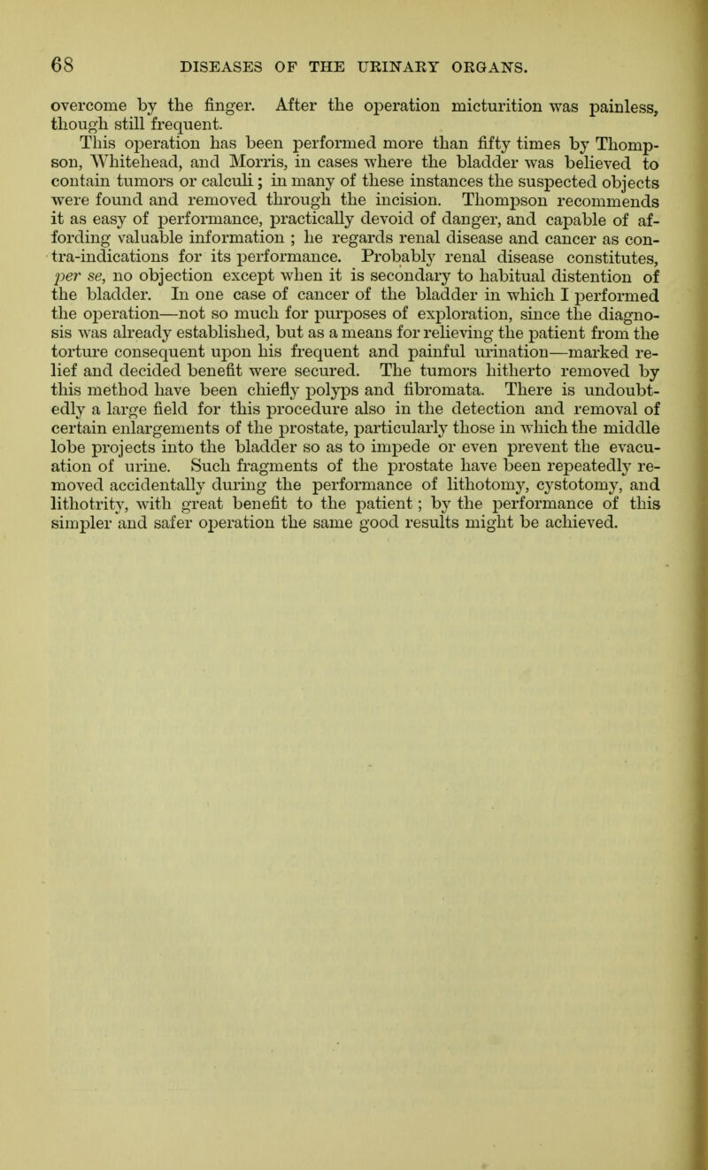 overcome by the finger. After the operation micturition was painless, though still frequent. This operation has been performed more than fifty times by Thomp- son, Whitehead, and Morris, in cases where the bladder was believed to contain tumors or calculi; in many of these instances the suspected objects were found and removed through the incision. Thompson recommends it as easy of performance, practically devoid of danger, and capable of af- fording valuable information ; he regards renal disease and cancer as con- tra-indications for its performance. Probably renal disease constitutes, 2jer se, no objection except when it is secondary to habitual distention of the bladder. In one case of cancer of the bladder in which I performed the operation—not so much for purposes of exploration, since the diagno- sis was already established, but as a means for relieving the patient from the torture consequent upon his frequent and painful urination—marked re- lief and decided benefit were secured. The tumors hitherto removed by this method have been chiefly polyps and fibromata. There is undoubt- edly a large field for this procedure also in the detection and removal of certain enlargements of the prostate, particularly those in which the middle lobe projects into the bladder so as to impede or even prevent the evacu- ation of urine. Such fragments of the prostate have been repeatedly re- moved accidentally during the performance of lithotomy, cystotomy, and lithotrity, with great benefit to the patient; by the performance of this simpler and safer operation the same good results might be achieved.