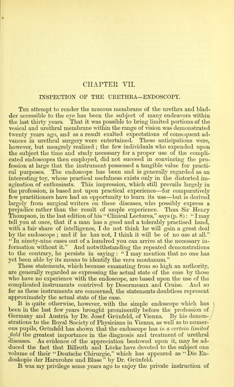 INSPECTION OF THE URETHEA—ENDOSCOPY. The attempt to render the mucous membrane of the urethra and blad- der accessible to the eye has been the subject of many endeavors within the last thirty years. That it was possible to bring limited portions of the vesical and urethral membrane within the range of vision was demonstrated twenty years ago, and as a result exalted expectations of consequent ad- vances in urethral surgery were entertained. These anticipations were, however, but meagrely realized ; the few individuals who expended upon the subject the time and study necessary for a proper use of the compli- cated endoscopes then employed, did not succeed in convincing the pro- fession at large that the instrument possessed a tangible value for practi- cal purposes. The endoscope has been and is generally regarded as an interesting toy, whose practical usefulness exists only in the distorted im- agination of enthusiasts. This impression, which still prevails largely in the profession, is based not upon practical experience—for comparatively few practitioners have had an opportunity to learn its use—but is derived largely from surgical writers on these diseases, who possibly express a prejudice rather than the result of ample experience. Thus Sir Henry Thompson, in the last edition of his Clinical Lectures, says (p. 8): Imay tell you at once, that if a man has a good and a tolerably practised hand, with a fair share of intelligence, I do not think he will gain a great deal by the endoscope ; and if he has not, I think it will be of no use at all.  In ninety-nine cases out of a hundred you can arrive at the necessary in- formation without it. And notwithstanding the repeated demonstrations to the contrary, he persists in saying : I may mention that no one has yet been able by its means to identify the veru montanum. These statements, which because emanating from so high an authority, are generally regarded as expressing the actual state of the case by those who have no experience with the endoscope, are based upon the use of the complicated instruments contrived by Desormeaux and Cruise. And so far as these instruments are concerned, the statements doubtless represent approximately the actual state of the case. It is quite otherwise, however, with the simple endoscope which has \ been in the last few years brought prominently before the profession of / Germany and Austria by Dr. Josef Grilnfeld, of Vienna. By his demon- / strations to the Royal Society of Physicians in Vienna, as well as to numer-' ous pupils, Griinfeld has shown that the endoscope has in a certain limited field the greatest importance in the diagnosis and treatment of urethral diseases. As evidence of the appreciation bestowed upon it, may be ad- duced the fact that Billroth and Liicke have devoted to the subject one volume of their Deutsche Chirurgie, which has appeared as Die En- doskopie der Harnrohre und Blase  by Dr. Griinfeld. It was my privilege some years ago to enjoy the private instruction of