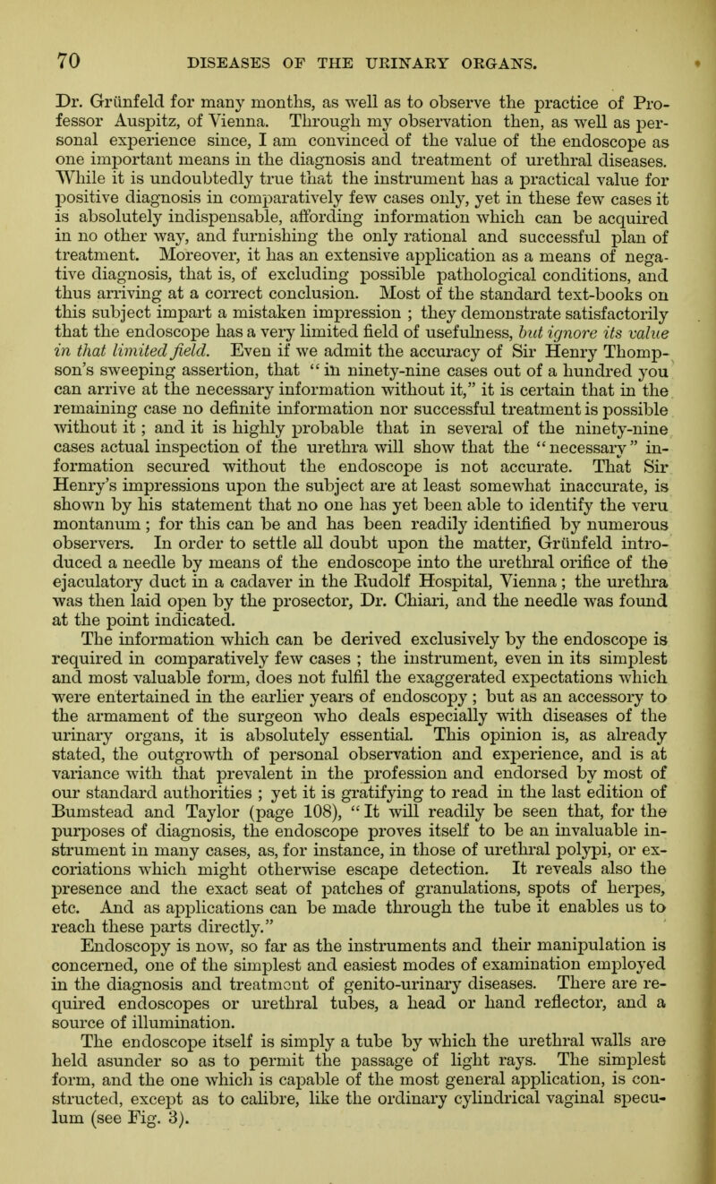 Dr. Griinfeld for many months, as well as to observe the practice of Pro- fessor Auspitz, of Vienna. Through my observation then, as well as per- sonal experience since, I am convinced of the value of the endoscope as one important means in the diagnosis and treatment of urethral diseases. While it is undoubtedly true that the instrument has a practical value for positive diagnosis in comparatively few cases only, yet in these few cases it is absolutely indispensable, affording information which can be acquired in no other way, and furnishing the only rational and successful plan of treatment. Moreover, it has an extensive application as a means of nega- tive diagnosis, that is, of excluding possible pathological conditions, and thus arriving at a correct conclusion. Most of the standard text-books on this subject impart a mistaken impression ; they demonstrate satisfactorily that the endoscope has a very limited field of usefulness, hut ignore its value in that limited field. Even if we admit the accuracy of Sir Henry Thomp- son's sweeping assertion, that  in ninety-nine cases out of a hundred you can arrive at the necessary information without it, it is certain that in the remaining case no definite information nor successful treatment is possible without it; and it is highly probable that in several of the ninety-nine cases actual inspection of the urethra will show that the necessary in- formation secured without the endoscope is not accurate. That Sir Henry's impressions upon the subject are at least somewhat inaccurate, is shown by his statement that no one has yet been able to identify the veru montanum ; for this can be and has been readily identified by numerous observers. In order to settle all doubt upon the matter, Griinfeld intro- duced a needle by means of the endoscope into the urethral orifice of the ejaculatory duct in a cadaver in the Rudolf Hospital, Vienna; the urethra was then laid open by the prosector, Dr. Chiari, and the needle was found at the point indicated. The information which can be derived exclusively by the endoscope is required in comparatively few cases ; the instrument, even in its simplest and most valuable form, does not fulfil the exaggerated expectations which were entertained in the earlier years of endoscopy ; but as an accessory to the armament of the surgeon who deals especially with diseases of the urinary organs, it is absolutely essential. This opinion is, as already stated, the outgrowth of personal observation and experience, and is at variance with that prevalent in the profession and endorsed by most of our standard authorities ; yet it is gratifying to read in the last edition of Bumstead and Taylor (page 108),  It will readily be seen that, for the purposes of diagnosis, the endoscope proves itself to be an invaluable in- strument in many cases, as, for instance, in those of urethral polypi, or ex- coriations which might otherwise escape detection. It reveals also the presence and the exact seat of patches of granulations, spots of herpes, etc. And as applications can be made through the tube it enables us to reach these parts directly. Endoscopy is now, so far as the instruments and their manipulation is concerned, one of the simplest and easiest modes of examination employed in the diagnosis and treatment of genito-urinary diseases. There are re- quired endoscopes or urethral tubes, a head or hand reflector, and a source of illumination. The endoscope itself is simply a tube by which the urethral walls are held asunder so as to permit the passage of light rays. The simplest form, and the one whicli is capable of the most general application, is con- structed, except as to calibre, like the ordinary cylindrical vaginal si^ecu- lum (see Fig. 3).