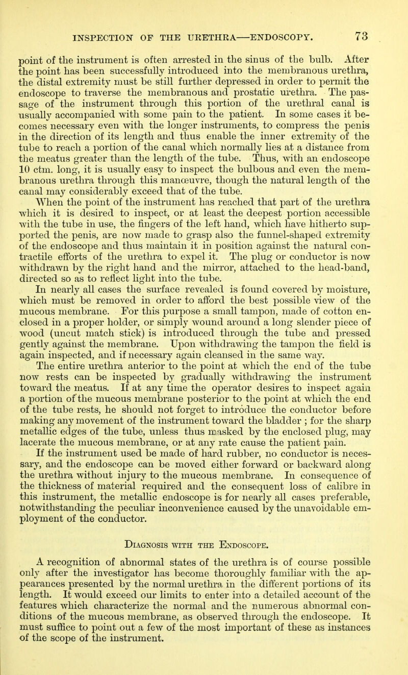 point of the instrument is often arrested in the sinus of the bulb. After the point has been successfully introduced into the membranous urethra, the distal extremity must be still further depressed in order to permit the endoscope to traverse the membranous and prostatic urethra. The pas- sage of the instrument through this portion of the urethral canal is usually accompanied with some pain to the patient. In some cases it be- comes necessary even with the longer instruments, to compress the penis in the direction of its length and thus enable the inner extremity of the tube to reach a portion of the canal which normally lies at a distance from the meatus greater than the length of the tube. Thus, with an endoscope 10 ctm. long, it is usually easy to inspect the bulbous and even the mem- branous urethra through this manoeuvre, though the natural length of the canal may considerably exceed that of the tube. When the point of the instrument has reached that part of the urethra which it is desired to inspect, or at least the deepest portion accessible with the tube in use, the fingers of the left hand, which have hitherto sup- ported the penis, are now made to grasp also the funnel-shaped extremity of the endoscope and thus maintain it in position against the natural con- tractile efforts of the urethra to expel it. The plug or conductor is now withdrawn by the right hand and the mirror, attached to the head-band, directed so as to reflect light into the tube. In nearly all cases the surface revealed is found covered by moisture, which must be removed in order to afford the best possible view of the mucous membrane. For this purpose a small tampon, made of cotton en- closed in a proper holder, or simply wound around a long slender piece of wood (uncut match stick) is introduced through the tube and pressed gently against the membrane. Upon withdrawing the tampon the field is again inspected, and if necessary again cleansed in the same way. The entire urethra anterior to the point at which the end of the tube now rests can be inspected by gradually withdrawing the instrument toward the meatus. If at any time the operator desires to inspect agaixi a portion of the mucous membrane posterior to the point at which the end of the tube rests, he should not forget to introduce the conductor before making any movement of the instrument toward the bladder ; for the sharp metallic edges of the tube, unless thus masked by the enclosed plug, may lacerate the mucous membrane, or at any rate cause the patient pain. If the instrument used be made of hard rubber, no conductor is neces- sary, and the endoscope can be moved either forward or backward along the urethra without injury to the mucous membrane. In consequence of the thickness of material required and the consequent loss of calibre in this instrument, the metallic endoscope is for nearly'- all cases preferable, notwithstanding the peculiar inconvenience caused by the unavoidable em- ployment of the conductor. Diagnosis with the Endoscope. A recognition of abnormal states of the urethra is of course possible only after the investigator has become thoroughly familiar with the ap- pearances presented by the normal urethra in the different portions of its length. It would exceed our limits to enter into a detailed account of the features which characterize the normal and the numerous abnormal con- ditions of the mucous membrane, as observed through the endoscope. It must suffice to point out a few of the most important of these as instances of the scope of the instrument.