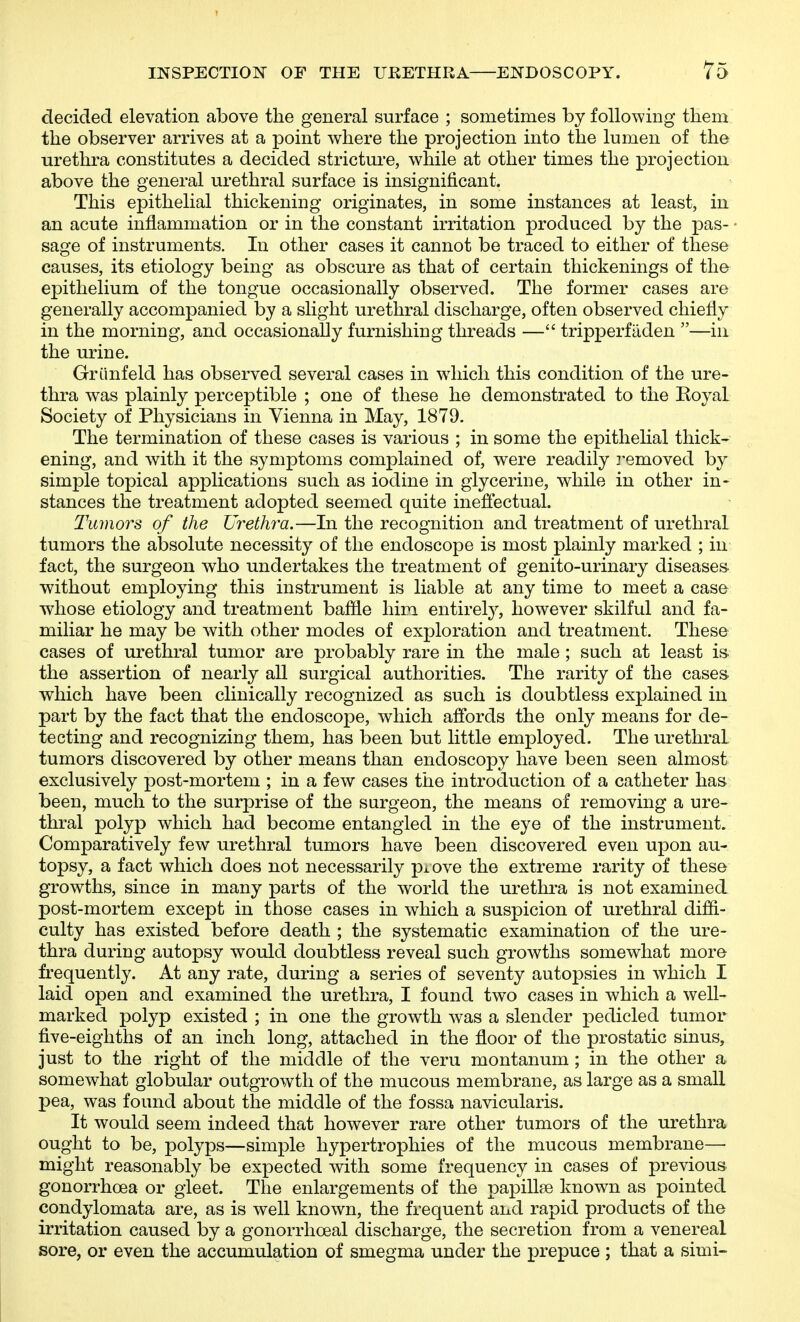 decided elevation above the general surface ; sometimes by following them the observer arrives at a point where the projection into the luDien of the urethra constitutes a decided stricture, while at other times the projection above the general urethral surface is insignificant. This epithelial thickening originates, in some instances at least, in an acute inflammation or in the constant irritation produced by the pas- sage of instruments. In other cases it cannot be traced to either of these causes, its etiology being as obscure as that of certain thickenings of the epithelium of the tongue occasionally observed. The former cases are generally accompanied by a slight urethral discharge, often observed chiefly in the morning, and occasionally furnishing threads — tripperfaden —in the urine. Griinfeld has observed several cases in which this condition of the ure- thra was plainly perceptible ; one of these he demonstrated to the Royal Society of Physicians in Vienna in May, 1879. The termination of these cases is various ; in some the epithelial thick- ening, and with it the symptoms complained of, were readily removed by simple topical applications such as iodine in glycerine, while in other in- stances the treatment adopted seemed quite inefiiectual. Tumors of the Ui^ethi'a.—In the recognition and treatment of urethral tumors the absolute necessity of the endoscope is most plainly marked ; in fact, the surgeon who undertakes the treatment of genito-urinary diseases- without employing this instrument is liable at any time to meet a case whose etiology and treatment bafile him entirety, however skilful and fa- miliar he may be with other modes of exploration and treatment. These cases of urethral tumor are probably rare in the male ; such at least is- the assertion of nearly all surgical authorities. The rarity of the cases, which have been clinically recognized as such is doubtless explained in part by the fact that the endoscope, which affords the only means for de- tecting and recognizing them, has been but little employed. The urethral tumors discovered by other means than endoscopy have been seen almost exclusively post-mortem ; in a few cases the introduction of a catheter has been, much to the surprise of the surgeon, the means of removing a ure- thral polyp which had become entangled in the eye of the instrument. Comparatively few urethral tumors have been discovered even upon au- topsy, a fact which does not necessarily pi.ove the extreme rarity of these growths, since in many parts of the world the urethra is not examined post-mortem except in those cases in which a suspicion of urethral diffi- culty has existed before death ; the systematic examination of the ure- thra during autopsy would doubtless reveal such growths somewhat more frequently. At any rate, during a series of seventy autopsies in which I laid open and examined the urethra, I found two cases in which a well- marked polyp existed ; in one the growth was a slender pedicled tumor five-eighths of an inch long, attached in the floor of the prostatic sinus, just to the right of the middle of the veru montanum; in the other a somewhat globular outgrowth of the mucous membrane, as large as a small pea, was found about the middle of the fossa navicularis. It would seem indeed that however rare other tumors of the urethra ought to be, polyps—simple hypertrophies of the mucous membrane— might reasonably be expected with some frequency in cases of previous gonorrhoea or gleet. The enlargements of the papillse known as pointed condylomata are, as is well known, the frequent and rapid products of the irritation caused by a gonorrlioeal discharge, the secretion from a venereal sore, or even the accumulation of smegma under the prepuce ; that a simi-