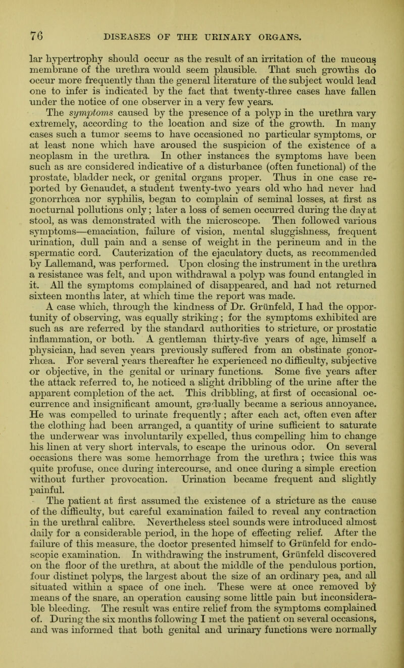 lar hyj)ertrophy should occui' as the result of an irritation of the mucous membrane of the urethra would seem plausible. That such growths do occur more frequently than the general literature of the subject would lead one to infer is indicated by the fact that twenty-three cases have fallen under the notice of one observer in a very few years. The symptoms caused by the presence of a pol3^p in the urethra vary extremely, according to the location and size of the growth. In many cases such a tumor seems to have occasioned no particular symptoms, or at least none which have aroused the suspicion of the existence of a neoplasm in the urethra. In other instances the symptoms have been such as are considered indicative of a disturbance (often functional) of the prostate, bladder neck, or genital organs proper. Thus in one case re- ported by Genaudet, a student twenty-two years old who had never had gonorrhoea nor sj^Dhilis, began to comj^lain of seminal losses, at first as nocturnal pollutions only; later a loss of semen occurred during the day at stool, as was demonstrated with the microscope. Then followed various symptoms—emaciation, failure of vision, mental sluggishness, frequent urination, dull pain and a sense of weight in the perineum and in the spermatic cord. Cauterization of the ejaculatory ducts, as recommended by Lallemand, was performed. Upon closing the instrument in the urethra a resistance was felt, and upon withdrawal a polyp w^as found entangled in it. All the symptoms complained of disappeared, and had not returned sixteen months later, at which time the report w^as made. A case which, through the kindness of Dr. Grtinfeld, I had the oppor- tunity of observing, was equally striking; for the symptoms exhibited are such as are referred by the standard authorities to stricture, or prostatic inflammation, or both. A gentleman thirty-five years of age, himself a physician, had seven years previously suffered from an obstinate gonor- rhoea. For several years thereafter he experienced no difficulty, subjective or objective, in the genital or urinary functions. Some five years after the attack referred to, he noticed a slight dribbling of the urine after the apparent completion of the act. This dribbling, at first of occasional oc- currence and insignificant amount, gradually became a serious annoyance. He was compelled to urinate frequently; after each act, often even after the clothing had been arranged, a quantity of mine sufficient to saturate the underwear was involuntarily expelled, thus compelhng him to change his linen at very short intervals, to escape the urinous odor. On several occasions there was some hemorrhage from the urethra ; twice this was quite profuse, once during intercourse, and once during a simple erection without further provocation. Urination became frequent and slightly painful. The patient at first assumed the existence of a stricture as the cause of the difficulty, but careful examination failed to reveal any contraction in the urethral calibre. Nevertheless steel sounds were introduced almost daily for a considerable period, in the hope of effecting relief. After the failure of this measure, the doctor presented himself to Griinfeld for endo- scopic examination. In withdrawing the instrument, Griinfeld discovered on the floor of the urethra, at about the middle of the pendulous portion, four distinct polyi)S, the largest about the size of an ordinary pea, and all situated within a space of one inch. These were at once removed by- means of the snare, an operation causing some little pain but inconsidera- ble bleeding. The result was entire relief from the symptoms complained of. During the six months following I met the patient on several occasions, and was informed that both genital and urinary functions were normally