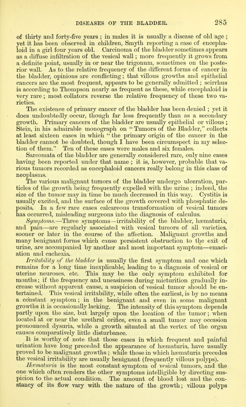of thirty and forty-five years ; in males it is usually a disease of old age ; yet it has been observed in children, Smyth reporting a case of encepha- loid in a girl four years old. Carcinoma of the bladder sometimes appears as a diffuse infiltration of the vesical wall; more frequently it grows from a definite point, usually in or near the trigonum, sometimes on the poste- rior wall. As to the relative frequency of the different forms of cancer in the bladder, opinions are conflicting; that villous growths and epithelial cancers are the most frequent, appears to be generally admitted ; scirrhus is according to Thompson nearly as frequent as these, while encephaloid is very rare ; most collators reverse the relative frequency of these two va- rieties. The existence of primary cancer of the bladder has been denied ; yet it does undoubtedly occur, though far less frequently than as a secondary growth. Primary cancers of the bladder are usually epithelial or villous ; Stein, in his admirable monograph on Tumors of the Bladder, collects at least sixteen cases in which  the primary origin of the cancer in the bladder cannot be doubted, though I have been circumspect in my selec- tion of them. Ten of these cases were males and six females. Sarcomata of the bladder are generally considered rare, only nine cases having been reported under that name ; it is, however, probable that va- rious tumors recorded as encephaloid cancers really belong in this class of neoplasms. The various malignant tumors of the bladder undergo ulceration, par- ticles of the growth being frequently expelled with the urine ; indeed, the size of the tumor may in time be much decreased in this way. Cystitis is usually excited, and the surface of the growth covered with phosphatic de- posits. In a few rare cases calcareous transformation of vesical tumors has occurred, misleading surgeons into the diagnosis of calculus. Symptoms.—Three symptoms—irritability of the bladder, haematuria, and pain—are regularly associated with vesical tumors of all varieties, sooner or later in the course of the affection. Malignant growths and many benignant forms which cause persistent obstruction to the exit of urine, are accompanied by another and most important symptom—emaci- ation and cachexia. Irritability of the bladder is usually the first symptom and one which remains for a long time inexplicable, leading to a diagnosis of vesical or uterine neuroses, etc. This may be the only symptom exhibited for months; if the frequency and uneasiness during micturition gradually in- crease without apparent cause, a suspicion of vesical tumor should be en- tertained. This vesical irritability, while often the earliest, is by no means a constant symptom; in the benignant and even in some malignant growths it is occasionally laciiing. The intensity of this symptom depends partly upon the size, but largely upon the location of the tumor; when located at or near the urethral orifice, even a small tumor may occasion pronounced dysuria, while a growth situated at the vertex of the organ causes comparatively little disturbance. It is worthy of note that those cases in which frequent and painful urination have long preceded the appearance of hsematuria, have usually proved to be malignant growths ; while those in which hsematuria precedes the vesical irritability are usually benignant (frequently villous polyps). Ilcematiiria is the most constant symptom of vesical tumors, and the one which often renders the other S3'mptoms intelligible by directing sus- picion to the actual condition. The amount of blood lost and the con- stancy of its flow vary with the nature of the growth; villous polyps