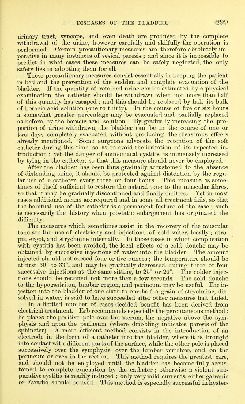 urinary tract, syncope, and even death are produced by the complete withdrawal of the urine, however carefully and skilfully the operation is performed. Certain precautionary measures are therefore absolutely im- perative in many instances of vesical paresis ; and since it is impossible to predict in what cases these measures can be safely neglected, the only safety lies in adopting them for all. These precautionary measures consist essentially in keeping the patient in bed and the prevention of the sudden and complete evacuation of the bladder. If the quantity of retained urine can be estimated by a physical examination, the catheter should be withdrawn when not more than half of this quantity has escaped ; and this should be replaced by half its bulk of boracic acid solution (one to thirty). In the course of five or six hours a somewhat greater percentage may be evacuated and partially replaced as before by the boracic acid solution. By gradually increasing the pro- portion of urine withdrawn, the bladder can be in the course of one or two days completely evacuated without producing the disastrous effects already mentioned. Some surgeons advocate the retention of the soft catheter during this time, so as to avoid the irritation of its repeated in- troduction ; yet the danger of ammoniacal cystitis is immensely increased by tying in the catheter, so that this measure should never be employed. After the bladder has been thus gradually accustomed to the absence of distending urine, it should be protected against distention by the regu- lar use of a catheter every three or four hours. This measure is some- times of itself sufficient to restore the natural tone to the muscular fibres, so that it may be gradually discontinued and finally omitted. Yet in most cases additional means are required and in some all treatment fails, so that the habitual use of the catheter is a permanent feature of the case ; such is necessarily the history when prostatic enlargement has originated the difficulty. The measures which sometimes assist in the recovery of the muscular tone are the use of electricity and injections of cold water, locally; atro- pia, ergot, and strychnine internally. In those cases in which complicaiion with cystitis has been avoided, the local effects of a cold douche may be obtained by successive injections of water into the bladder. The amount injected should not exceed four or five ounces ; the temperature should be at first 30° to 33^, and may be gradually decreased, during three or four successive injections at the same sitting, to 25° or 20°. The colder injec- tions should be retained not more than a few seconds. The cold douche to the hypogastrium, lumbar region, and perineum may be useful. The in- jection into the bladder of one-sixth to one-half a grain of strychnine, dis- solved in water, is said to have succeeded after other measures had failed. In a limited number of cases decided benefit has been derived from electrical treatment. Erb recommends especially the percutaneous method : he places the positive pole over the sacrum, the negative above the sym- physis and upon the perineum (where dribbhng indicates paresis of the sphincter). A more efficient method consists in the introduction of an electrode in the form of a catheter into the bladder, where it is brought into contact with different parts of the surface, while the other pole is placed successively over the symphysis, over the lumbar vertebrae, and on the perineum or even in the rectum. This method requires the greatest care, and should not be employed until the bladder has become fully accus- tomed to complete evacuation by the catheter ; otherwise a violent sup- purative cystitis is readily induced ; only very mild currents, either galvanic or Faradic, should be used. This method is especially successful in hyster-