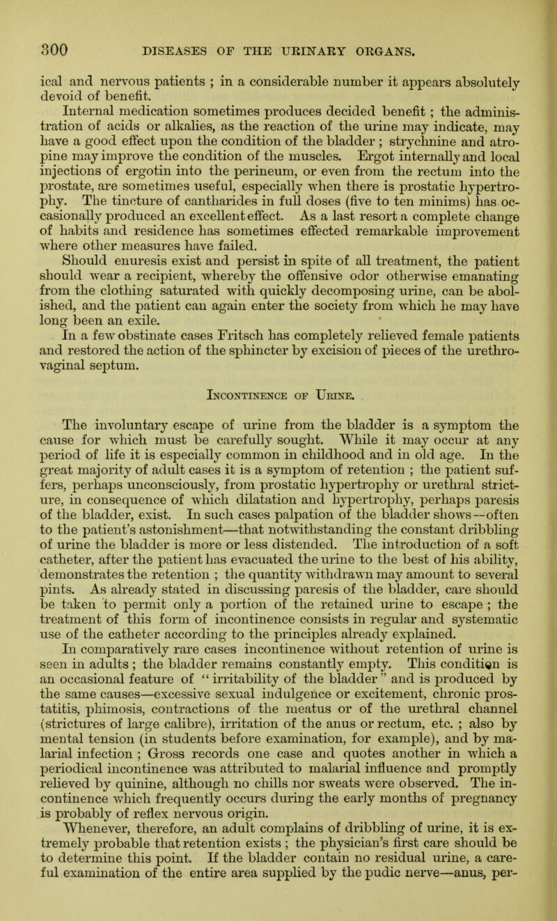 ical and nervous patients ; in a considerable number it appears absolutely devoid of benefit. Internal medication sometimes produces decided benefit ; the adminis- tration of acids or alkalies, as the reaction of the urine may indicate, may have a good effect upon the condition of the bladder ; strychnine and atro- pine may improve the condition of the muscles. Ergot internally and local injections of ergotin into the perineum, or even from the rectum into the prostate, are sometimes useful, especially when there is prostatic hypertro- phy. The tincture of cantharides in full doses (five to ten minims) has oc- casionally produced an excellent effect. As a last resort a complete change of habits and residence has sometimes effected remarkable improvement where other measures have failed. Should enuresis exist and persist in spite of all treatment, the patient should wear a recipient, whereby the offensive odor otherwise emanating from the clothing saturated with quickly decomposing urine, can be abol- ished, and the patient can again enter the society from w^hich he may have long been an exile. In a few obstinate cases Fritsch has completely relieved female patients and restored the action of the sphincter by excision of pieces of the urethro- vaginal septum. Incontinence of Ueine. . The involuntary escape of urine from the bladder is a symptom the cause for which must be carefully sought. While it may occur at any period of life it is especially common in childhood and in old age. In the great majority of adult cases it is a symptom of retention ; the patient suf- fers, perhaj^s unconsciously, from prostatic hypertrophy or urethral strict- ure, in consequence of which dilatation and hypertrophy, perhaps j)aresis of the bladder, exist. In such cases palpation of the bladder shows—often to the patient's astonishment—that notwithstanding the constant dribbling of urine the bladder is more or less distended. The introduction of a soft catheter, after the patient has evacuated the urine to the best of his ability, demonstrates the retention ; the quantity withdrawn may amount to several pints. As already stated in discussing paresis of the bladder, care should be taken to permit only a portion of the retained urine to escape ; the treatment of this form of incontinence consists in regular and systematic use of the catheter according to the principles already explained. In comparatively rare cases incontinence without retention of urine is seen in adults ; the bladder remains constantly empty. This condition is an occasional feature of irritability of the bladder and is produced by the same causes—excessive sexual indulgence or excitement, chronic pros- tatitis, phimosis, contractions of the meatus or of the urethral channel (strictures of large calibre), irritation of the anus or rectum, etc. ; also by mental tension (in students before examination, for example), and by ma- larial infection ; Gross records one case and quotes another in which a periodical incontinence was attributed to malarial influence and promptly relieved by quinine, although no chills nor sweats were observed. The in- continence v/hich frequently occurs during the early months of pregnancy is probably of reflex nervous origin. Whenever, therefore, an adult complains of dribbling of urine, it is ex- tremely probable that retention exists ; the physician's first care should be to determine this point. If the bladder contain no residual urine, a care- ful examination of the entire area supplied by the pudic nerve—anus, per-